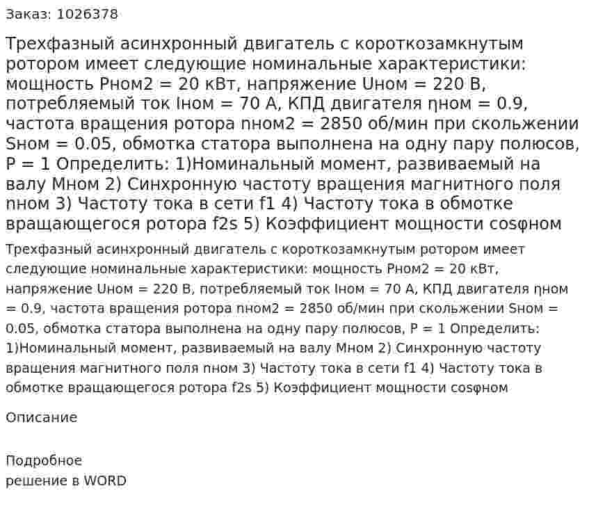 Трехфазный асинхронный двигатель с короткозамкнутым ротором имеет следующие номинальные характеристики: мощность Pном2 = 20 кВт, напряжение Uном = 220 В, потребляемый ток Iном = 70 А, КПД двигателя ηном = 0.9, частота вращения ротора nном2 = 2850 об/мин при скольжении Sном = 0.05, обмотка статора выполнена на одну пару полюсов, P = 1 Определить: 1)Номинальный момент, развиваемый на валу Мном 2) Синхронную частоту вращения магнитного поля nном 3)	Частоту тока в сети f1 4)	Частоту тока в обмотке вращающегося ротора f2s 5)	Коэффициент мощности cosφном 