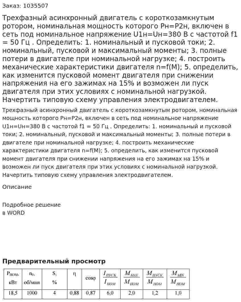 Трехфазный асинхронный двигатель с короткозамкнутым ротором, номинальная мощность которого Рн=Р2н, включен в сеть под номинальное напряжение U1н=Uн=380 В с частотой f1 = 50 Гц .   Определить:   1. номинальный и пусковой токи;   2. номинальный, пусковой и максимальный моменты;   3. полные потери в двигателе при номинальной нагрузке;   4. построить механические характеристики двигателя n=f(M);   5. определить, как изменится пусковой момент двигателя при снижении напряжения на его зажимах на 15% и возможен ли пуск двигателя при этих условиях с номинальной нагрузкой. Начертить типовую схему управления электродвигателем. 