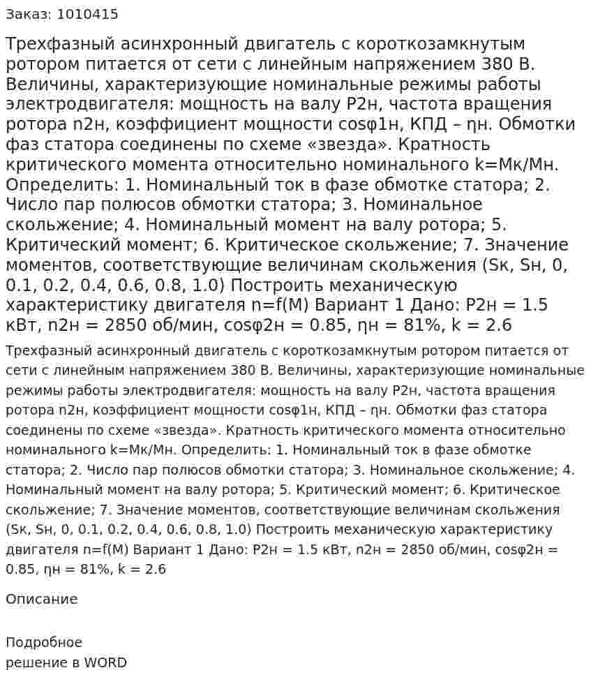 Трехфазный асинхронный двигатель с короткозамкнутым ротором питается от сети с линейным напряжением 380 В. Величины, характеризующие номинальные режимы работы электродвигателя: мощность на валу P2н, частота вращения ротора n2н, коэффициент мощности cosφ1н, КПД – ƞн. Обмотки фаз статора соединены по схеме «звезда». Кратность критического момента относительно номинального k=Мк/Мн. Определить: 1.	Номинальный ток в фазе обмотке статора; 2.	Число пар полюсов обмотки статора; 3.	Номинальное скольжение; 4.	Номинальный момент на валу ротора; 5.	Критический момент; 6.	Критическое скольжение; 7.	Значение моментов, соответствующие величинам скольжения (Sк, Sн, 0, 0.1, 0.2, 0.4, 0.6, 0.8, 1.0) Построить механическую характеристику двигателя n=f(M) Вариант 1 Дано: P2н = 1.5 кВт, n2н = 2850 об/мин, cosφ2н = 0.85, ƞн = 81%, k = 2.6 