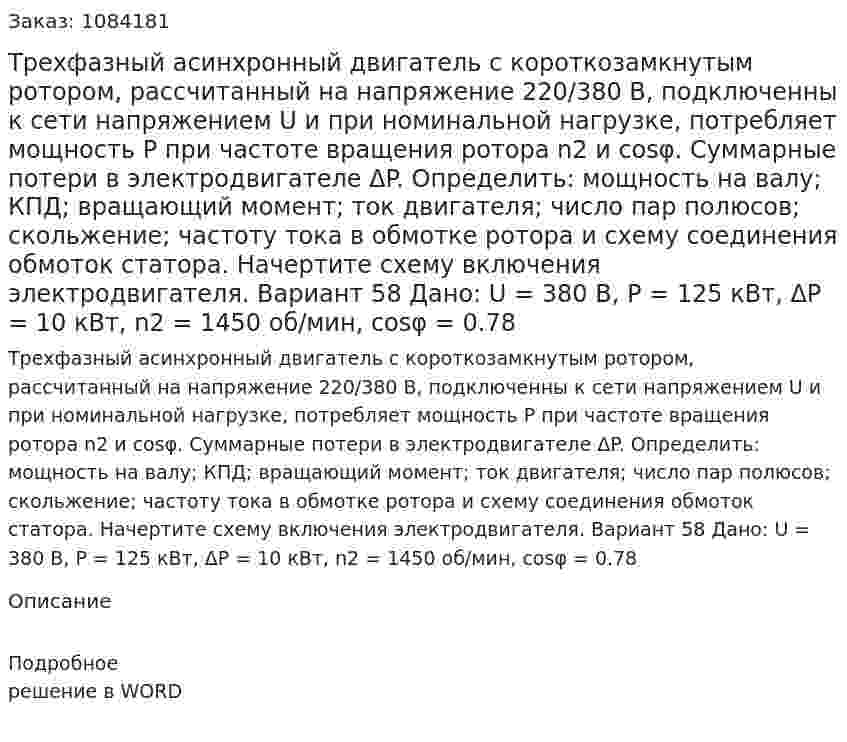 Трехфазный асинхронный двигатель с короткозамкнутым ротором, рассчитанный на напряжение 220/380 В, подключенны к сети напряжением U и при номинальной нагрузке, потребляет мощность P при частоте вращения ротора n2 и cosφ. Суммарные потери в электродвигателе ΔP. Определить: мощность на валу; КПД; вращающий момент; ток двигателя; число пар полюсов; скольжение; частоту тока в обмотке ротора и схему соединения обмоток статора. Начертите схему включения электродвигателя.  Вариант 58 Дано: U = 380 В, P = 125 кВт, ΔP = 10 кВт, n2 = 1450 об/мин, cosφ = 0.78 