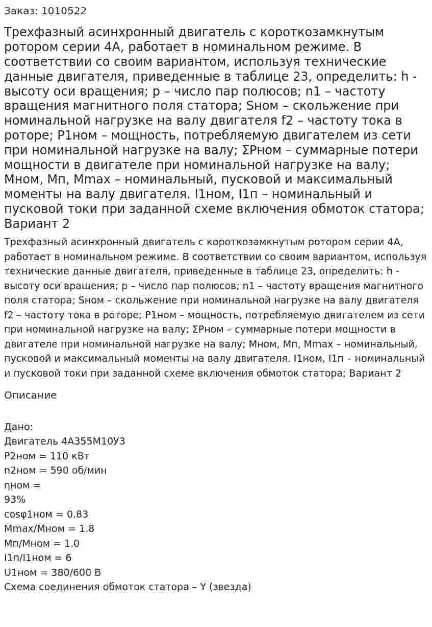 Трехфазный асинхронный двигатель с короткозамкнутым ротором серии 4А, работает в номинальном режиме. В соответствии со своим вариантом, используя технические данные двигателя, приведенные в таблице 23, определить: h  - высоту оси вращения; p – число пар полюсов; n1 – частоту вращения магнитного поля статора; Sном – скольжение при номинальной нагрузке на валу двигателя f2 – частоту тока в роторе; P1ном – мощность, потребляемую двигателем из сети при номинальной нагрузке на валу; ΣPном – суммарные потери мощности в двигателе при номинальной нагрузке на валу; Мном, Мп, Мmax – номинальный, пусковой и максимальный моменты на валу двигателя. I1ном, I1п – номинальный и пусковой токи при заданной схеме включения обмоток статора; Вариант 2 