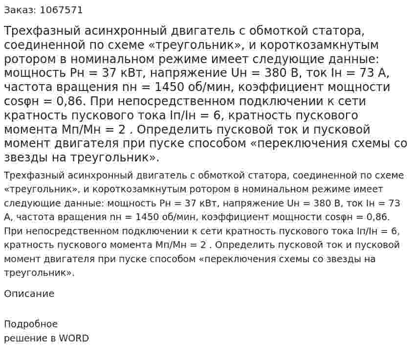 Трехфазный асинхронный двигатель с обмоткой статора, соединенной по схеме «треугольник», и короткозамкнутым ротором в номинальном режиме имеет следующие данные: мощность Рн = 37  кВт, напряжение Uн = 380  В, ток Iн = 73 А, частота вращения nн = 1450  об/мин, коэффициент мощности cosφн = 0,86. При непосредственном подключении к сети кратность пускового тока  Iп/Iн = 6, кратность пускового момента Mп/Mн = 2 . Определить пусковой ток и пусковой момент двигателя при пуске способом «переключения схемы со звезды на треугольник». 