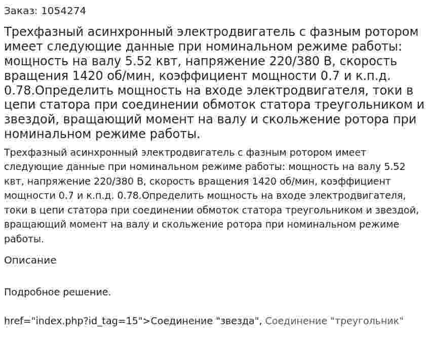 Трехфазный асинхронный электродвигатель с фазным ротором имеет следующие данные при номинальном режиме работы: мощность на валу 5.52 квт, напряжение 220/380 В, скорость вращения 1420 об/мин, коэффициент мощности 0.7 и к.п.д. 0.78.Определить мощность на входе электродвигателя, токи в цепи статора при соединении обмоток статора треугольником и звездой, вращающий момент на валу и скольжение ротора при номинальном режиме работы.  