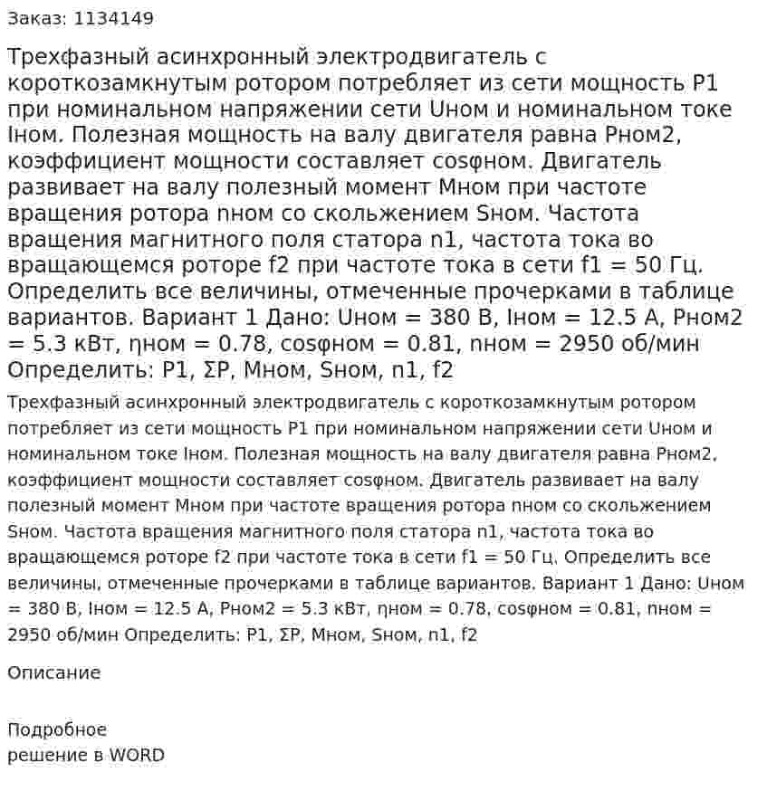 Трехфазный асинхронный электродвигатель с короткозамкнутым ротором потребляет из сети мощность P1 при номинальном напряжении сети Uном и номинальном токе Iном.  Полезная мощность на валу двигателя равна Рном2, коэффициент мощности составляет cosφном. Двигатель развивает на валу полезный момент Мном при частоте вращения ротора nном  со скольжением Sном.  Частота вращения магнитного поля статора n1, частота тока во вращающемся роторе f2 при частоте тока в сети f1 = 50 Гц. Определить все величины, отмеченные прочерками в таблице вариантов.  Вариант 1 Дано: Uном = 380 В, Iном = 12.5 А, Pном2 = 5.3 кВт, ηном = 0.78, cosφном = 0.81, nном = 2950 об/мин Определить: P1, ΣP, Mном, Sном, n1, f2 