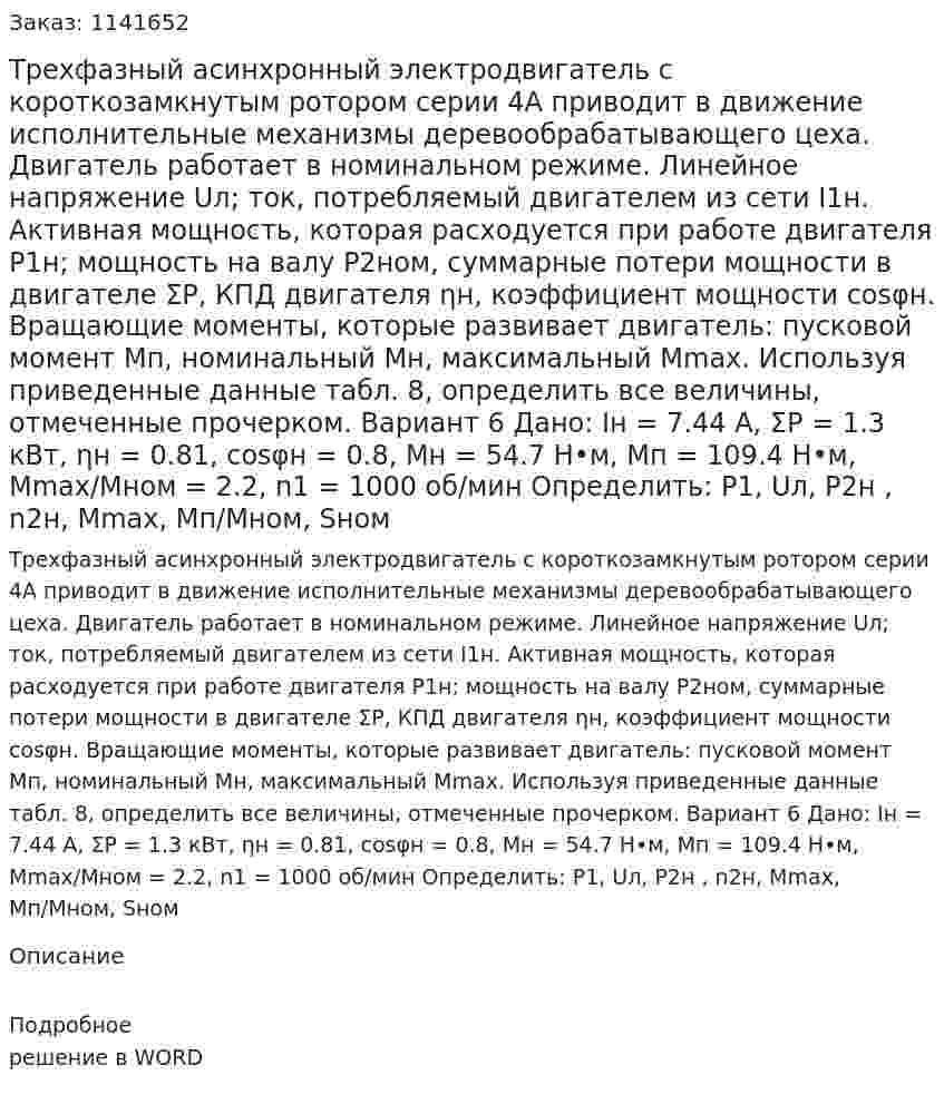 Трехфазный асинхронный электродвигатель с короткозамкнутым ротором серии 4А приводит в движение исполнительные механизмы деревообрабатывающего цеха. Двигатель работает в номинальном режиме. Линейное напряжение Uл; ток, потребляемый двигателем из сети I1н. Активная мощность, которая расходуется при работе двигателя P1н; мощность на валу P2ном, суммарные потери мощности в двигателе ΣP, КПД двигателя ηн, коэффициент мощности cosφн. Вращающие моменты, которые развивает двигатель: пусковой момент Mп, номинальный Мн, максимальный Mmax.  Используя приведенные данные табл. 8, определить все величины, отмеченные прочерком. Вариант 6 Дано:  Iн = 7.44 А, ΣP = 1.3 кВт, ηн  = 0.81, cosφн = 0.8, Мн  = 54.7 Н•м, Mп = 109.4 Н•м, Мmax/Мном = 2.2,  n1 = 1000 об/мин Определить: P1, Uл, P2н , n2н, Мmax, Мп/Мном, Sном 