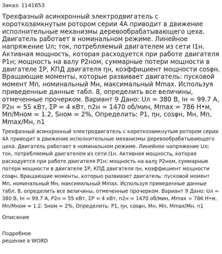 Трехфазный асинхронный электродвигатель с короткозамкнутым ротором серии 4А приводит в движение исполнительные механизмы деревообрабатывающего цеха. Двигатель работает в номинальном режиме. Линейное напряжение Uл; ток, потребляемый двигателем из сети I1н. Активная мощность, которая расходуется при работе двигателя P1н; мощность на валу P2ном, суммарные потери мощности в двигателе ΣP, КПД двигателя ηн, коэффициент мощности cosφн. Вращающие моменты, которые развивает двигатель: пусковой момент Mп, номинальный Мн, максимальный Mmax.  Используя приведенные данные табл. 8, определить все величины, отмеченные прочерком. Вариант 9 Дано: Uл = 380 В, Iн = 99.7 А, P2н = 55 кВт, ΣP = 4 кВт, n2н = 1470 об/мин, Mmax = 786 Н•м, Мп/Мном = 1.2, Sном = 2%,  Определить: P1, ηн, cosφн, Мн, Мп, Mmax/Mн, n1 