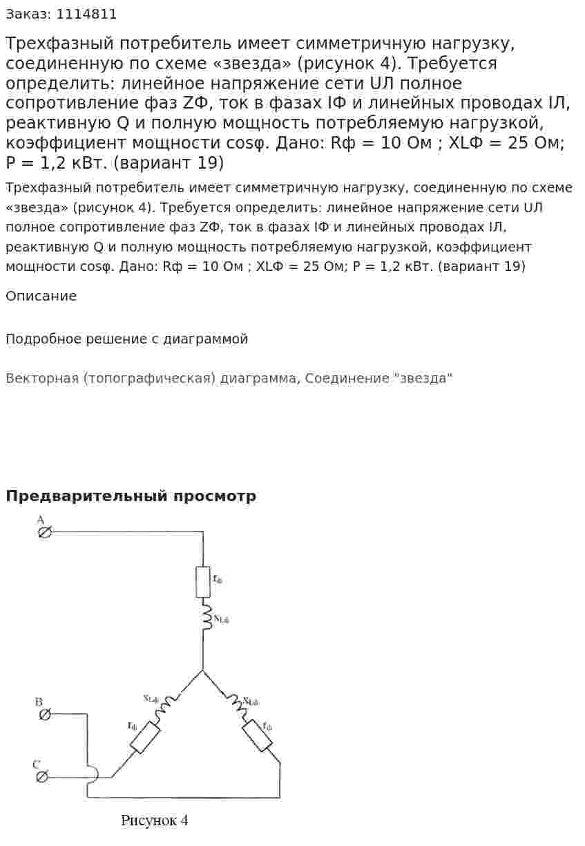 Трехфазный потребитель имеет симметричную нагрузку, соединенную по схеме «звезда» (рисунок 4). Требуется определить: линейное напряжение сети UЛ полное сопротивление фаз ZФ, ток в фазах IФ и линейных проводах IЛ, реактивную Q и полную мощность потребляемую нагрузкой, коэффициент мощности cosφ.  Дано: Rф = 10 Ом ; XLФ = 25 Ом; Р = 1,2 кВт.  (вариант 19) 