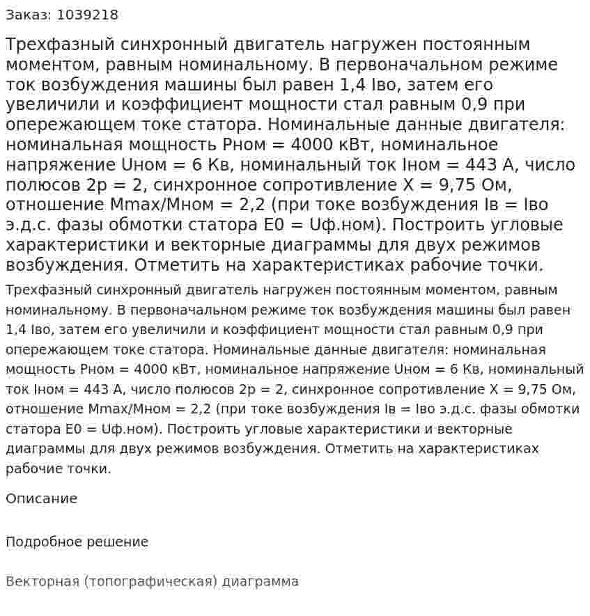 Трехфазный синхронный двигатель нагружен постоянным моментом, равным номинальному. В первоначальном режиме ток возбуждения машины был равен 1,4 Iво, затем его увеличили и коэффициент мощности стал равным 0,9 при опережающем токе статора. Номинальные данные двигателя: номинальная мощность Рном = 4000 кВт, номинальное напряжение Uном = 6 Кв, номинальный ток Iном = 443 А, число полюсов 2р = 2, синхронное сопротивление Х = 9,75 Ом, отношение Мmax/Мном = 2,2 (при токе возбуждения Iв = Iво э.д.с. фазы обмотки статора Е0 = Uф.ном). Построить угловые характеристики и векторные диаграммы для двух режимов возбуждения. Отметить на характеристиках рабочие точки.   