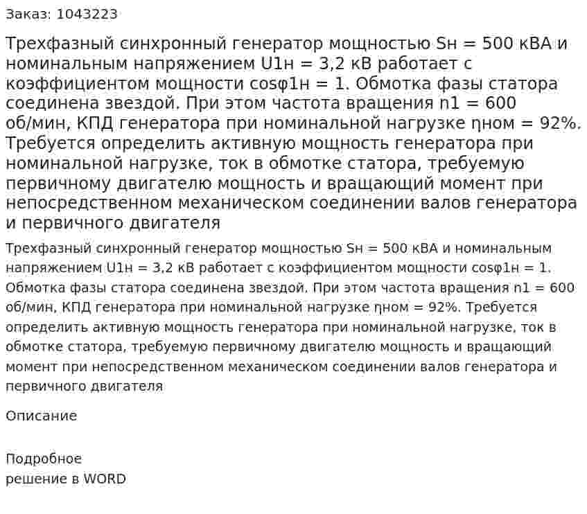 Трехфазный синхронный генератор мощностью Sн = 500 кВА и номинальным напряжением U1н = 3,2 кВ работает с коэффициентом мощности cosφ1н = 1. Обмотка фазы статора соединена звездой. При этом частота вращения n1 = 600 об/мин, КПД  генератора при номинальной нагрузке ηном = 92%.   Требуется определить активную мощность генератора  при номинальной нагрузке, ток в обмотке статора, требуемую первичному двигателю мощность и вращающий момент при непосредственном механическом соединении валов генератора и первичного двигателя 
