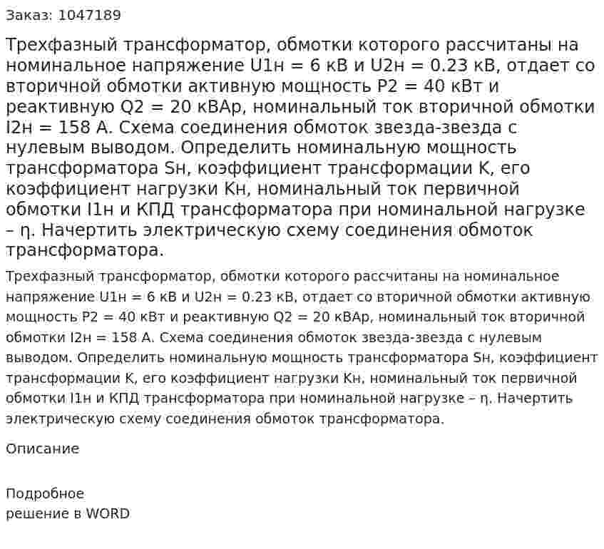 Трехфазный трансформатор, обмотки которого рассчитаны на номинальное напряжение U1н = 6 кВ и U2н = 0.23 кВ, отдает со вторичной обмотки активную мощность P2 = 40 кВт и реактивную Q2 = 20 кВАр, номинальный ток вторичной обмотки I2н = 158 А. Схема соединения обмоток звезда-звезда с нулевым выводом. Определить номинальную мощность трансформатора Sн, коэффициент трансформации K, его коэффициент нагрузки Kн, номинальный ток первичной обмотки I1н и КПД трансформатора при номинальной нагрузке – η. Начертить электрическую схему соединения обмоток трансформатора. 