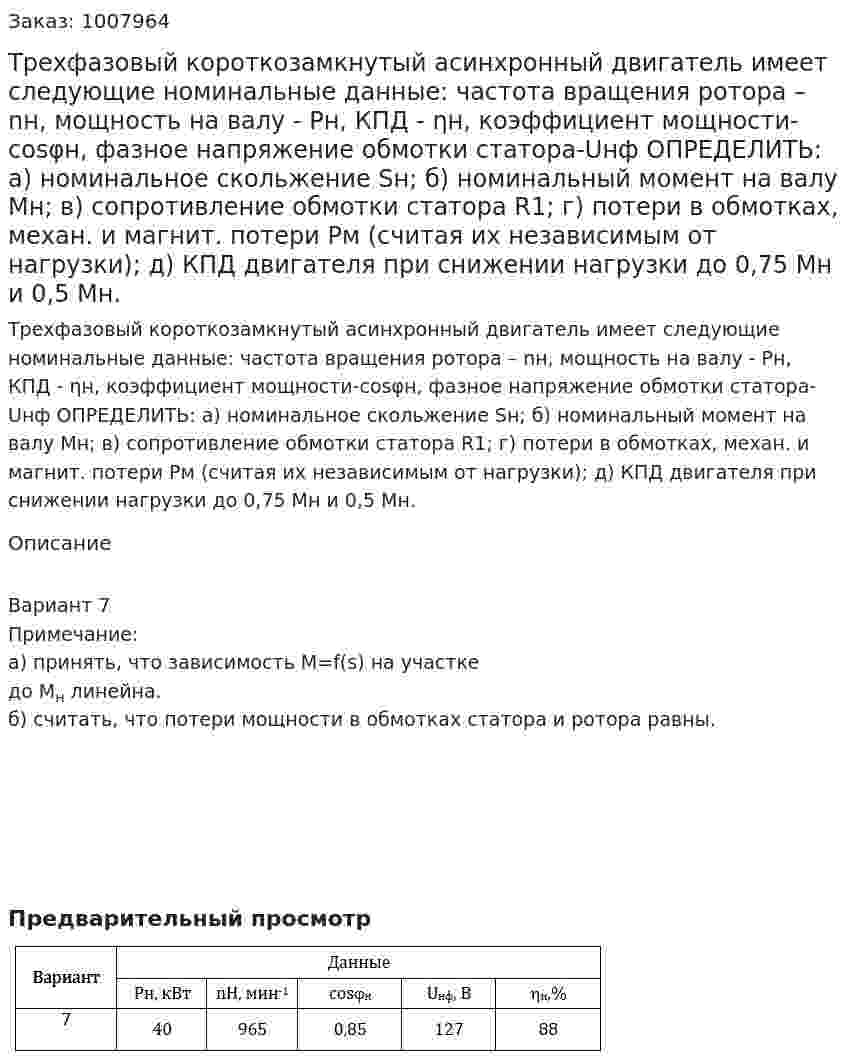 Трехфазовый короткозамкнутый асинхронный двигатель имеет следующие номинальные данные: частота вращения ротора – nн, мощность на валу - Рн, КПД - ηн, коэффициент мощности-cosφн, фазное напряжение обмотки статора-Uнф  ОПРЕДЕЛИТЬ:   	а) номинальное скольжение Sн; 		б) номинальный момент на валу Мн; 		в) сопротивление обмотки статора R1; 	г) потери в обмотках, механ. и магнит. потери Рм (считая их независимым от нагрузки); 		д) КПД двигателя при снижении нагрузки до 0,75 Мн и 0,5 Мн. 