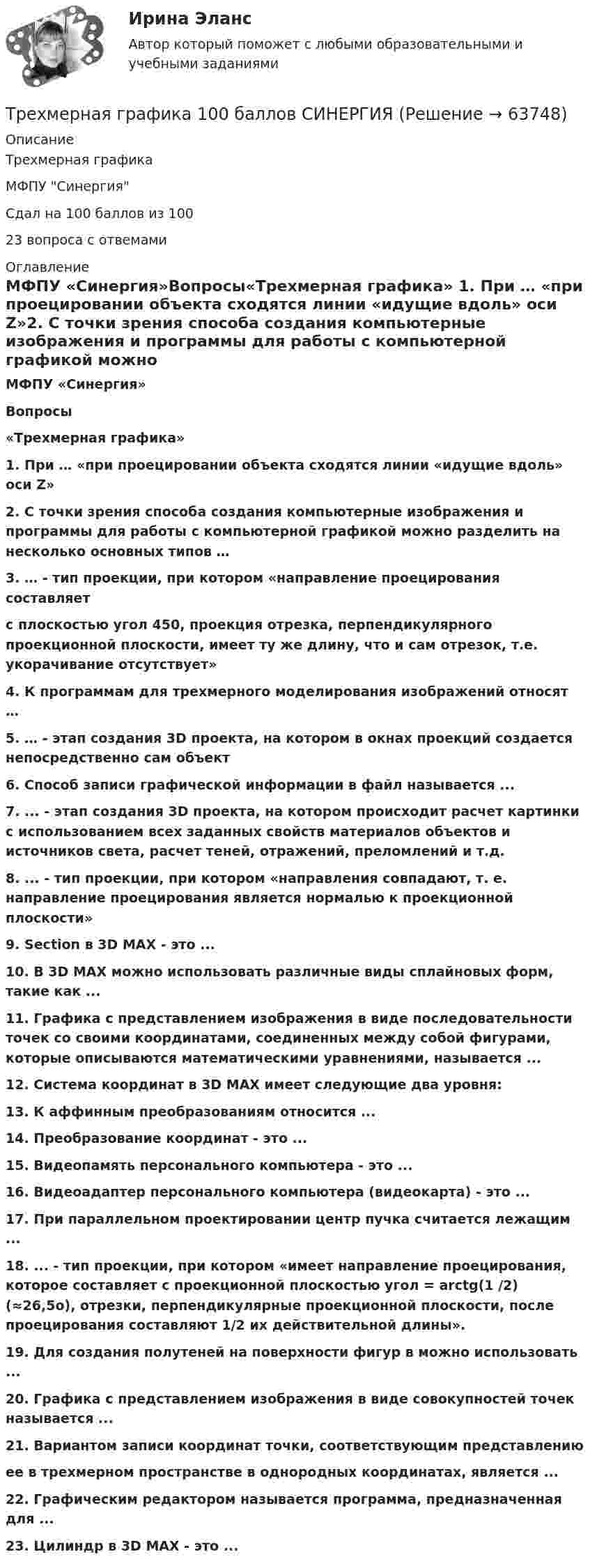      
            Описание
            Трехмерная графикаМФПУ СинергияСдал на 100 баллов из 10023 вопроса с отвемами 
            Оглавление
            МФПУ «Синергия»Вопросы«Трехмерная графика» 1. При … «при проецировании объекта сходятся линии «идущие вдоль» оси Z»2. С точки зрения способа создания компьютерные изображения и программы для работы с компьютерной графикой можно разделить на несколько основных типов …3. … - тип проекции, при котором «направление проецирования составляет  с плоскостью угол 450, проекция отрезка, перпендикулярного проекционной плоскости, имеет ту же длину, что и сам отрезок, т.е. укорачивание отсутствует»4. К программам для трехмерного моделирования изображений относят …5. … - этап создания 3D проекта, на котором в окнах проекций создается непосредственно сам объект6. Способ записи графической информации в файл называется ...7. ... - этап создания 3D проекта, на котором происходит расчет картинки с использованием всех заданных свойств материалов объектов и источников света, расчет теней, отражений, преломлений и т.д.8. ... - тип проекции, при котором «направления совпадают, т. е. направление проецирования является нормалью к проекционной плоскости»9. Section в 3D MAX - это ...10. В 3D MAX можно использовать различные виды сплайновых форм, такие как ...11. Графика с представлением изображения в виде последовательности точек со своими координатами, соединенных между собой фигурами, которые описываются математическими уравнениями, называется ...12. Система координат в 3D MAX имеет следующие два уровня:13. К аффинным преобразованиям относится ...14. Преобразование координат - это ...15. Видеопамять персонального компьютера - это ...16. Видеоадаптер персонального компьютера (видеокарта) - это ...17. При параллельном проектировании центр пучка считается лежащим ...18. ... - тип проекции, при котором «имеет направление проецирования, которое составляет с проекционной плоскостью угол = arctg(1 /2) (≈26,5o), отрезки, перпендикулярные проекционной плоскости, после проецирования составляют 1/2 их действительной длины».19. Для создания полутеней на поверхности фигур в можно использовать ...20. Графика с представлением изображения в виде совокупностей точек называется ...21. Вариантом записи координат точки, соответствующим представлению  ее в трехмерном пространстве в однородных координатах, является ...22. Графическим редактором называется программа, предназначенная для ...23. Цилиндр в 3D MAX - это ...  
            
            
            Трехатомный газ под давлением p = 240 кПа и температуре t = 20 занимает объем V = 10 л. Определить теплоемкость Сp этого газа при постоянном давлении.Трехмерная графика 100 баллов СИНЕРГИЯ✅ Трехмерная графика 23 вопроса СИНЕРГИЯ МТИ 2022✅ Трехмерная графика 23 вопроса СИНЕРГИЯ МТИ 2022⭐ Трехмерная графика (все ответы на тест Синергия / МТИ / МосАП, август 2022)💯 Трехмерная графика (все ответы на тест Синергия / МТИ / МосАП, декабрь 2022)Трехмерная графика СинергияТрёхатомный газ в количестве v = 1,2 моль, переходя из состояния А в состояние С по пути АВС, расширился вдвое по сравнению с первоначальным объёмом. Какое количество теплоты Q необходимо газу для такого перехода,Трёхатомный газ находится под давлением 25 МПа. Газ изобарно расширяется от V1 = 6 л до V2 = 8 л. Определить работу, совершённую газом, изменение внутренней энергии, теплоту, подведённую к газу.Трёхатомный газ под давлением 150 кПа и температуре 300 К занимает объём 5 л. Определить теплоёмкость CV этого газа при постоянном объёме.Трёхатомный газ под давлением 240 кПа и при температуре 293 К занимает объём 10 л. Определить теплоёмкость Cp этого газа при постоянном давлении.Трёхатомный газ под давлением 240 кПа и температуре 20 °C занимает объём 5 л. Определить молярную теплоёмкость этого газа при постоянном давлении.Трехатомный газ под давлением   = 240 кПа и температуре   = 20С занимает объем   = 10 л. Определить молярные теплоемкости этого газа при постоянном объеме и давлении.Трёхатомный газ под давлением p = 240 кПа и при температуре t = 20 °C занимает объём V = 10 л. Определите теплоёмкость Cp этого газа при постоянном давлении.