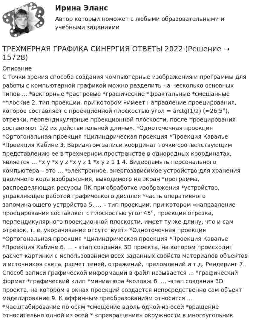      
          Описание
          С точки зрения способа создания компьютерные изображения и программы для работы с компьютерной графикой можно разделить на несколько основных типов … *векторные *растровые *графические *фрактальные *смешанные *плоские 2. тип проекции, при котором «имеет направление проецирования, которое составляет с проекционной плоскостью угол = arctg(1/2) (≈26,5°), отрезки, перпендикулярные проекционной плоскости, после проецирования составляют 1/2 их действительной длины». *Одноточечная проекция *Ортогональная проекция *Цилиндрическая проекция *Проекция Кавалье *Проекция Кабине 3. Вариантом записи координат точки соответствующим представлению ее в трехмерном пространстве в однородных координатах, является … *x y *x y z *x y z 1 *x y z 1 1 4. Видеопамять персонального компьютера – это … *электронное, энергозависимое устройство для хранения двоичного кода изображения, выводимого на экран *программа, распределяющая ресурсы ПК при обработке изображения *устройство, управляющее работой графического дисплея *часть оперативного запоминающего устройства 5. … – тип проекции, при котором «направление проецирования составляет с плоскостью угол 45°, проекция отрезка, перпендикулярного проекционной плоскости, имеет ту же длину, что и сам отрезок, т. е. укорачивание отсутствует» *Одноточечная проекция *Ортогональная проекция *Цилиндрическая проекция *Проекция Кавалье *Проекция Кабине 6. … - этап создания 3D проекта, на котором происходит расчет картинки с использованием всех заданных свойств материалов объектов и источников света, расчет теней, отражений, преломлений и т.д. Рендеринг 7. Способ записи графической информации в файл называется … *графический формат *графический клип *миниатюра *коллаж 8. … -этап создания 3D проекта, на котором в окнах проекций создается непосредственно сам объект моделирование 9. К аффинным преобразованиям относится … *масштабирование по осям *смещение вдоль одной из осей *вращение относительно одной из осей * «превращение» окружности в многоугольник  
            
            
            👌 Трехмерная графика Синергия / МТИ / МосАП 2022 (80/90)ТРЕХМЕРНАЯ ГРАФИКА СИНЕРГИЯ ОТВЕТЫ 2022Трехмерная графика (тест с ответами Синергия/МОИ/ МТИ) Трехфазный протокол MicrosoftТриальный метод предполагает интеграцию людей с ОВЗ с помощью трех компонентов:Три базовых упражнения для поднятия тестостерона - три самых важнейших упражнения, которые повышают собственный тестостерон мужчины, а следовательно хорошо растят мышечную массуТри баллона емкостями V1=3 л, V2=7 л, V3=5 л наполнены соответственно кислородом (давление P1=2 105 Па), азотом (давление P2=3 105 Па) и углекислым газом (давление P3=0,6 105 Па) при одной и той же температуре. Баллоны соединяют между собой, причемТрехатомный газ под давлением p = 240 кПа и температуре t = 20 занимает объем V = 10 л. Определить теплоемкость Сp этого газа при постоянном давлении.Трехмерная графика 100 баллов СИНЕРГИЯ✅ Трехмерная графика 23 вопроса СИНЕРГИЯ МТИ 2022✅ Трехмерная графика 23 вопроса СИНЕРГИЯ МТИ 2022⭐ Трехмерная графика (все ответы на тест Синергия / МТИ / МосАП, август 2022)💯 Трехмерная графика (все ответы на тест Синергия / МТИ / МосАП, декабрь 2022)Трехмерная графика Синергия