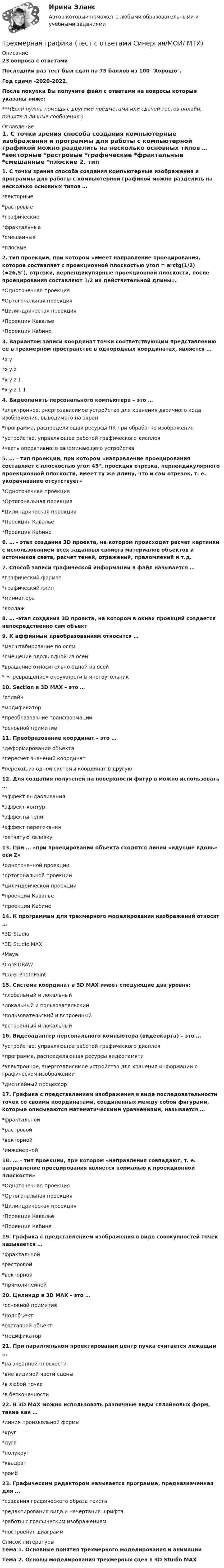     
          Описание
          23 вопроса с ответамиПоследний раз тест был сдан на 75 баллов из 100 Хорошо.Год сдачи -2020-2022.После покупки Вы получите файл с ответами на вопросы которые указаны ниже:***(Если нужна помощь с другими предметами или сдачей тестов онлайн, пишите в личные сообщения  ) 
          Оглавление
          1. С точки зрения способа создания компьютерные изображения и программы для работы с компьютерной графикой можно разделить на несколько основных типов … *векторные *растровые *графические *фрактальные *смешанные *плоские 2. тип проекции, при котором «имеет направление проецирования, которое составляет с проекционной плоскостью угол = arctg(1/2) (≈26,5°), отрезки, перпендикулярные проекционной плоскости, после проецирования составляют 1/2 их действительной длины». *Одноточечная проекция *Ортогональная проекция *Цилиндрическая проекция *Проекция Кавалье *Проекция Кабине 3. Вариантом записи координат точки соответствующим представлению ее в трехмерном пространстве в однородных координатах, является … *x y *x y z *x y z 1 *x y z 1 1 4. Видеопамять персонального компьютера – это … *электронное, энергозависимое устройство для хранения двоичного кода изображения, выводимого на экран *программа, распределяющая ресурсы ПК при обработке изображения *устройство, управляющее работой графического дисплея *часть оперативного запоминающего устройства 5. … – тип проекции, при котором «направление проецирования составляет с плоскостью угол 45°, проекция отрезка, перпендикулярного проекционной плоскости, имеет ту же длину, что и сам отрезок, т. е. укорачивание отсутствует» *Одноточечная проекция *Ортогональная проекция *Цилиндрическая проекция *Проекция Кавалье *Проекция Кабине 6. … - этап создания 3D проекта, на котором происходит расчет картинки с использованием всех заданных свойств материалов объектов и источников света, расчет теней, отражений, преломлений и т.д. 7. Способ записи графической информации в файл называется … *графический формат *графический клип *миниатюра *коллаж 8. … -этап создания 3D проекта, на котором в окнах проекций создается непосредственно сам объект 9. К аффинным преобразованиям относится … *масштабирование по осям *смещение вдоль одной из осей *вращение относительно одной из осей * «превращение» окружности в многоугольник 10. Section в 3D MAX – это … *сплайн *модификатор *преобразование трансформации *основной примитив 11. Преобразование координат – это … *деформирование объекта *пересчет значений координат *переход из одной системы координат в другую 12. Для создания полутеней на поверхности фигур в можно использовать … *эффект выдавливания *эффект контур *эффекты тени *эффект перетекания *сетчатую заливку 13. При … «при проецировании объекта сходятся линии «идущие вдоль» оси Z» *одноточечной проекции *ортогональной проекции *цилиндрической проекции *проекции Кавалье *проекции Кабине 14. К программам для трехмерного моделирования изображений относят … *3D Studio *3D Studio MAX *Maya *CorelDRAW *Corel PhotoPaint 15. Система координат в 3D MAX имеет следующие два уровня: *глобальный и локальный *локальный и пользовательский *пользовательский и встроенный *встроенный и локальный 16. Видеоадаптер персонального компьютера (видеокарта) – это … *устройство, управляющее работой графического дисплея *программа, распределяющая ресурсы видеопамяти *электронное, энергозависимое устройство для хранения информации о графическом изображении *дисплейный процессор 17. Графика с представлением изображения в виде последовательности точек со своими координатами, соединенных между собой фигурами, которые описываются математическими уравнениями, называется … *фрактальной *растровой *векторной *инженерной 18. … – тип проекции, при котором «направления совпадают, т. е. направление проецирования является нормалью к проекционной плоскости» *Одноточечная проекция *Ортогональная проекция *Цилиндрическая проекция *Проекция Кавалье *Проекция Кабине 19. Графика с представлением изображения в виде совокупностей точек называется … *фрактальной *растровой *векторной *прямолинейной 20. Цилиндр в 3D MAX – это … *основной примитив *подобъект *составной объект *модификатор 21. При параллельном проектировании центр пучка считается лежащим … *на экранной плоскости *вне видимой части сцены *в любой точке *в бесконечности 22. В 3D MAX можно использовать различные виды сплайновых форм, такие как … *линия произвольной формы *круг *дуга *полукруг *квадрат *ромб 23. Графическим редактором называется программа, предназначенная для ... *создания графического образа текста *редактирования вида и начертания шрифта *работы с графическим изображением *построения диаграмм 
          Список литературы
          Тема 1. Основные понятия трехмерного моделирования и анимации Тема 2. Основы моделирования трехмерных сцен в 3D Studio МАХ 
            
            
            ТРЕХМЕРНАЯ ГРАФИКА СИНЕРГИЯ ОТВЕТЫ 2022Трехмерная графика (тест с ответами Синергия/МОИ/ МТИ) Трехфазный протокол MicrosoftТриальный метод предполагает интеграцию людей с ОВЗ с помощью трех компонентов:Три базовых упражнения для поднятия тестостерона - три самых важнейших упражнения, которые повышают собственный тестостерон мужчины, а следовательно хорошо растят мышечную массуТри баллона емкостями V1=3 л, V2=7 л, V3=5 л наполнены соответственно кислородом (давление P1=2 105 Па), азотом (давление P2=3 105 Па) и углекислым газом (давление P3=0,6 105 Па) при одной и той же температуре. Баллоны соединяют между собой, причемТри батареи с ЭДС e1 = 8 В, e2 = 3 В, e3 = 4 В и внутренними сопротивлениями Ri = 2 Ом каждое соединены одноимёнными полосами. Пренебрегая сопротивлением соединительных проводов, определить силы токов, идущих через батареи.Трехмерная графика 100 баллов СИНЕРГИЯ✅ Трехмерная графика 23 вопроса СИНЕРГИЯ МТИ 2022✅ Трехмерная графика 23 вопроса СИНЕРГИЯ МТИ 2022⭐ Трехмерная графика (все ответы на тест Синергия / МТИ / МосАП, август 2022)💯 Трехмерная графика (все ответы на тест Синергия / МТИ / МосАП, декабрь 2022)Трехмерная графика СинергияТрехмерная графика. Синергия