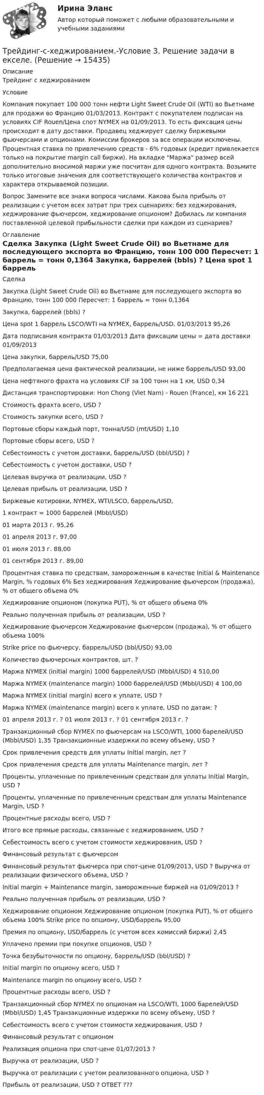      
          Описание
          Трейдинг с хеджированием   Условие   Компания покупает 100 000 тонн нефти Light Sweet Crude Oil (WTI) во Вьетнаме для продажи во Францию 01/03/2013. Контракт с покупателем подписан на условиях CIF Rouen/Цена спот NYMEX на 01/09/2013. То есть фиксация цены происходит в дату доставки. Продавец хеджирует сделку биржевыми фьючерсами и опционами. Комиссии брокеров за все операции исключены. Процентная ставка по привлечению средств - 6% годовых (кредит привлекается только на покрытие margin call биржи).   На вкладке Маржа размер всей дополнительно вносимой маржи уже посчитан для одного контракта. Возьмите только итоговые значения для соответствующего количества контрактов и характера открываемой позиции.   Вопрос   Замените все знаки вопроса числами. Какова была прибыль от реализации с учетом всех затрат при трех сценариях: без хеджирования, хеджирование фьючерсом, хеджирование опционом? Добилась ли компания поставленной целевой прибыльности сделки при каждом из сценариев?  
          Оглавление
              Сделка    Закупка (Light Sweet Crude Oil) во Вьетнаме для последующего экспорта во Францию, тонн 100 000   Пересчет: 1 баррель = тонн 0,1364   Закупка, баррелей (bbls) ?   Цена spot 1 баррель LSCO/WTI на NYMEX, баррель/USD, 01/03/2013 95,26   Дата подписания контракта  01/03/2013   Дата фиксации цены = дата доставки  01/09/2013   Цена закупки, баррель/USD 75,00   Предполагаемая цена фактической реализации, не ниже баррель/USD 93,00   Цена нефтяного фрахта на условиях CIF за 100 тонн на 1 км, USD 0,34   Дистанция транспортировки: Hon Chong (Viet Nam) - Rouen (France), км 16 221   Стоимость фрахта всего, USD ?   Стоимость закупки всего, USD ?   Портовые сборы каждый порт, тонна/USD (mt/USD) 1,10   Портовые сборы всего, USD ?   Себестоимость с учетом доставки, баррель/USD (bbl/USD) ?   Себестоимость с учетом доставки, USD ?   Целевая выручка от реализации, USD ?   Целевая прибыль от реализации, USD ?       Биржевые котировки, NYMEX, WTI/LSCO, баррель/USD, 1 контракт = 1000 баррелей (Mbbl/USD)    01 марта 2013 г. 95,26   01 апреля 2013 г. 97,00   01 июля 2013 г. 88,00   01 сентября 2013 г. 89,00   Процентная ставка по средствам, замороженным в качестве Initial &amp; Maintenance Margin, % годовых 6%       Без хеджирования    Хеджирование фьючерсом (продажа), % от общего объема 0%   Хеджирование опционом (покупка PUT), % от общего объема 0%   Реально полученная прибыль от реализации, USD ?       Хеджирование фьючерсом    Хеджирование фьючерсом (продажа), % от общего объема 100%   Strike price по фьючерсу, баррель/USD (bbl/USD) 93,00   Количество фьючерсных контрактов, шт. ?   Маржа NYMEX (initial margin) 1000 баррелей/USD (Mbbl/USD) 4 510,00   Маржа NYMEX (maintenance margin) 1000 баррелей/USD (Mbbl/USD) 4 100,00   Маржа NYMEX (initial margin) всего к уплате, USD ?   Маржа NYMEX (maintenance margin) всего к уплате, USD по датам: ?   01 апреля 2013 г. ?   01 июля 2013 г. ?   01 сентября 2013 г. ?   Транзакционный сбор NYMEX по фьючерсам на LSCO/WTI, 1000 барелей/USD (Mbbl/USD) 1,35   Транзакционные издержки по всему объему, USD ?   Срок привлечения средств для уплаты Initial margin, лет ?   Срок привлечения средств для уплаты Maintenance margin, лет ?   Проценты, уплаченные по привлеченным средствам для уплаты Initial Margin, USD ?   Проценты, уплаченные по привлеченным средствам для уплаты Maintenance Margin, USD ?  Процентные расходы всего, USD ?   Итого все прямые расходы, связанные с хеджированием, USD ?  Себестоимость всего с учетом стоимости хеджирования, USD ?       Финансовый результат с фьючерсом   Финансовый результат фьючерса при спот-цене 01/09/2013, USD ?   Выручка от реализации физического объема, USD ?   Initial margin + Maintenance margin, замороженные биржей на 01/09/2013 ?   Реально полученная прибыль от реализации, USD ?       Хеджирование опционом     Хеджирование опционом (покупка PUT), % от общего объема 100%   Strike price по опциону, USD/баррель 95,00   Премия по опциону, USD/баррель (с учетом всех комиссий биржи) 2,45   Уплачено премии при покупке опционов, USD ?   Точка безубыточности по опциону, баррель/USD (bbl/USD) ?  Initial margin по опциону всего, USD ?   Maintenance margin по опциону всего, USD ?   Процентные расходы всего, USD ?   Транзакционный сбор NYMEX по опционам на LSCO/WTI, 1000 барелей/USD (Mbbl/USD) 1,45   Транзакционные издержки по всему объему, USD ?   Себестоимость всего с учетом стоимости хеджирования, USD ?       Финансовый результат с опционом    Реализация опциона при спот-цене 01/07/2013 ?  Выручка от реализации, USD ?   Выручка от реализации с учетом реализованного опциона, USD ?   Прибыль от реализации, USD ?       ОТВЕТ   ???   
            
            
            трейдинг на фондовых рынка форекс, nyse. amex, nasaqТрейдинг-с-хеджированием.-Условие 3. Решение задачи в екселе.💯 Тренды в индустрии гостеприимства (ответы на тест Синергия / МТИ / МосАП, октябрь 2022)💯 Тренды в индустрии гостеприимства (правильные ответы на тест Синергия / МОИ / МТИ / МосАП)👌Тренды в индустрии гостеприимства / Синергия / МОИ / 2022 Новый тест! Высокий балл!🌞Тренды в индустрии гостеприимства Синергия / МТИ / МосАП 2022 Ответы на 58 вопросов (80/100)💯 Тренды в индустрии гостеприимства [Тема 1-4] (ответы на тест Синергия / МОИ / МТИ / МосАП, декабрь 2023)требуется найти: а) математическое ожидание; б) дисперсию; в) среднее квадратическое отклонение дискретной случайной величины Требуется определить стоимость земельного участка, расположенного в Советском районе, если известны следующие данные о недавних продажах аналогичных участков (табл. 1).Требуется получить напряжённость магнитного поля H = 1 кА/м в соленоиде длиной l = 20 см и диаметром D = 5 см. Найти число ампер-витков IN, необходимое для этого соленоида, и разность потенциалов U, Требуется проанализировать проект с характеристиками (млн. руб.) по годам: -150, 30, 70, 70, 45. Цена капитала – 12 %. Чему будет равен NPV (чистый приведенный эффект)?Требуется рассчитать и подобрать центробежный насос ТРЕВОЖНОЕ РАССТРОЙСТВО И ПСИХОДРАМАтрейдинг, инвестиции, анализ инвестиционной деятельности на форексе, трейдинг на рынке акций 