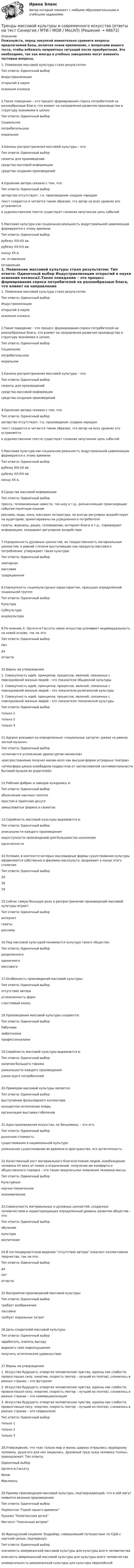     
            Описание
            Пожалуйста, перед покупкой внимательно сравните вопросы предлагаемой базы, включая знаки препинания, с вопросами вашего теста, чтобы избежать неприятных ситуаций после приобретения. Это необходимо, так как иногда в учебных заведениях могут изменять тестовые вопросы. 1. Появление массовой культуры стало результатом: Тип ответа: Одиночный выбор Индустриализации открытий в науке освоения космоса2.Такое поведение – это процесс формирования спроса потребителей на разнообразные блага, что влияет на направления развития производства и структуру экономики в целом: Тип ответа: Одиночный выбор Социальное потребительское моральное3.Каналы распространения массовой культуры – это: Тип ответа: Одиночный выбор сюжеты для произведений средства массовой информации средства создания произведений4.Удаление автора связано с тем, что: Тип ответа: Одиночный выбор авторство отсутствует, т.к. произведение создано народом текст создается и читается таким образом, что автор на всех уровнях его устраняется в художественном тексте существует сложная запутанная цепь событий5.Массовая культура как социальная реальность индустриальной цивилизации формируется к этому времени: Тип ответа: Одиночный выбор рубежу XIX-XX вв. рубежу XX-XXI вв. концу XX в.см. оглавление 
            Оглавление
            1. Появление массовой культуры стало результатом: Тип ответа: Одиночный выбор Индустриализации открытий в науке освоения космоса2.Такое поведение – это процесс формирования спроса потребителей на разнообразные блага, что влияет на направления развития производства и структуру экономики в целом: Тип ответа: Одиночный выбор Социальное потребительское моральное3.Каналы распространения массовой культуры – это: Тип ответа: Одиночный выбор сюжеты для произведений средства массовой информации средства создания произведений4.Удаление автора связано с тем, что: Тип ответа: Одиночный выбор авторство отсутствует, т.к. произведение создано народом текст создается и читается таким образом, что автор на всех уровнях его устраняется в художественном тексте существует сложная запутанная цепь событий5.Массовая культура как социальная реальность индустриальной цивилизации формируется к этому времени: Тип ответа: Одиночный выбор рубежу XIX-XX вв. рубежу XX-XXI вв. концу XX в.6.Средства массовой информации: Тип ответа: Одиночный выбор пресса, телевизионные новости, ток-шоу и т.д., разъясняющие происходящие события понятным языком реклама, мода, кино, массовая литература, не всегда регулярно воздействуют на аудиторию, ориентированы на усредненного потребителя газеты, журналы, рацио, телевидение, интернет-блоги и т.д., тиражируют информацию, оказывают регулярное воздействие7.Усредненность духовных ценностей, их тождественность материальным ценностям, в равной степени выступающих как продукты массового потребления, утверждает такая культура: Тип ответа: Одиночный выбор элитарная массоваятрадиционная8.Совокупность социокультурных характеристик, присущих определённой социальной группе: Тип ответа: Одиночный выбор Культура Субкультура индокультура9.По мнению Х. Ортеги-и-Гассета новое искусство усиливает индивидуальность на новой основе, так ли это: Тип ответа: Одиночный выбор Нет да отчасти10.Верны ли утверждения: 1. Совокупность идей, принципов, процессов, явлений, связанных с повседневной жизнью людей – это показатели обыденной культуры 2. Совокупность идей, принципов, процессов, явлений, связанных с повседневной жизнью людей – это показатели религиозной культуры 3. Совокупность идей, принципов, процессов, явлений, связанных с повседневной жизнью людей – это показатели технической культуры Тип ответа: Одиночный выбор только 1 только 2 только 311.Адорно указывал на определенные «социальные заслуги» джаза «в рамках легкой музыки»: Тип ответа: Одиночный выбор «отмечается усложнение драматургии мюзиклов» «распространение получил мюзик-холл как высшая форма эстрадных театров» «атмосфера джаза освободила подростков от заплесневелой сентиментальности бытовой музыки их родителей»12.Рабочие фабрик и заводов нуждались в: Тип ответа: Одиночный выбор объяснении научных гипотез простом и приятном досуге замысловатых формах и сюжетах13.Серийность массовой культуры выражается в: Тип ответа: Одиночный выбор уникальности каждого произведения недоступности произведений для большинства населения однотипности14.Условия, в контексте которых массовидные формы существования культуры оформляются собственно в феномен масскульта, вызревают в конце этого столетия: Тип ответа: Одиночный выбор 20 18 1915.Сейчас самую большую роль в распространении произведений массовой культуры играет: Тип ответа: Одиночный выбор интернет газеты реклама16.Под массовой культурой понимается культура такого общества: Тип ответа: Одиночный выбор разделенного одиночного массового17.Особенность произведений массовой культуры: Тип ответа: Одиночный выбор отсутствие автора усложненность форм счастливый конец18.Произведения массовой культуры создаются: Тип ответа: Одиночный выбор Рабочими любителями профессионалами19.Серийность массовой культуры выражается в: Тип ответа: Одиночный выбор наличии большого тиража уникальности каждого произведения узком круге потребителей20.Примером массовой культуры является: Тип ответа: Одиночный выбор выступление фольклорного коллектива концертное исполнение оперы организация выставки гобеленов21.Аура произведения искусства, по Беньямину, – это его: Тип ответа: Одиночный выбор рыночная стоимость существование в национальной культуре уникальное существование во времени и пространстве, его аутентичность22.Качественный рост материального благосостояния людей, освобождение человека XX века от помех и ограничений, получение им комфорта и общественного порядка – это такие предпосылки появления человека массы: Тип ответа: Одиночный выбор Культурные научно-технические экономические23.Совокупность материальных и духовных ценностей, созданных человечеством и характеризующих определенный уровень развития общества – это: Тип ответа: Одиночный выбор обучение культура воспитание24.В постмодернистском видении “отсутствие автора” означает коллективное творчество, так ли это: Тип ответа: Одиночный выбор да нет отчасти25.Восприятие произведений массовой культуры: Тип ответа: Одиночный выбор требует воображения пассивно требует моральных затрат26.Цель создателей массовой культуры: Тип ответа: Одиночный выбор заработать, извлечь выгоду выразить свое мироощущение получить эстетическое удовольствие27.Верны ли утверждения: 1. Искусство будущего, отвергая человеческие чувства, идеалы как слабости, провозглашал силу, энергию, скорость (мотор – лучший из поэтов), сложилось в разных странах – это футуризм 2. Искусство будущего, отвергая человеческие чувства, идеалы как слабости, провозглашал силу, энергию, скорость (мотор – лучший из поэтов), сложилось в разных странах – это коммерциализация 3. Искусство будущего, отвергая человеческие чувства, идеалы как слабости, провозглашал силу, энергию, скорость (мотор – лучший из поэтов), сложилось в разных странах – это сюрреализм Тип ответа: Одиночный выбор только 1 только 2 только 328.Утверждение, что «как только мир и жизнь широко открылись заурядному человеку, душа его для них закрылась. Духовный труд чужд человеку толпы», принадлежит: Тип ответа: Одиночный выбор Ортеге-и-Гассету Молю Маклюэну29.Пример произведения массовой культуры, подтверждающий, что в ней могут появится великие произведения: Тип ответа: Одиночный выбор Лермонтов “Герой нашего времени”Пушкин “Капитанская дочка” Митчелл “Унесенные ветром”30.Французский социолог Бодрийар, совершивший путешествие по США с научной целью, подчеркнул: Тип ответа: Одиночный выбор значимость американской массовой культуры для культуры всего человечества опасность американской массовой культуры для культуры всего человечества универсальность американской культуры для культуры европейской  
            
            
            💯 Тренды в индустрии гостеприимства [Тема 1-4] (ответы на тест Синергия / МОИ / МТИ / МосАП, декабрь 2023)Тренды массовой культуры и современного искусства (ответы на тест Синергия / МТИ / МОИ / МосАП)Тренды массовой культуры и современного искусства. Синергия. ✅ Ответы на ИТОГОВЫЙ ТЕСТ. На отлично!Тренинг по управлению стрессами. Синергия. Ответы на итоговый + промежуточные тесты. На отлично!💯 Тренинг по управлению стрессами [Тема 1-4] (ответы на тесты Синергия / МОИ / МТИ / МосАП, октябрь 2023)Тренинг по управлению стрессами (тест с ответами Синергия/МОИ/ МТИ /МОСАП)Тренинг предприимчивости (Обучение)трейдинг, инвестиции, анализ инвестиционной деятельности на форексе, трейдинг на рынке акций трейдинг на фондовых рынка трейдинг на фондовых рынка форекс, nyse. amex, nasaqТрейдинг-с-хеджированием.-Условие 3. Решение задачи в екселе.💯 Тренды в индустрии гостеприимства (ответы на тест Синергия / МТИ / МосАП, октябрь 2022)💯 Тренды в индустрии гостеприимства (правильные ответы на тест Синергия / МОИ / МТИ / МосАП)👌Тренды в индустрии гостеприимства / Синергия / МОИ / 2022 Новый тест! Высокий балл!