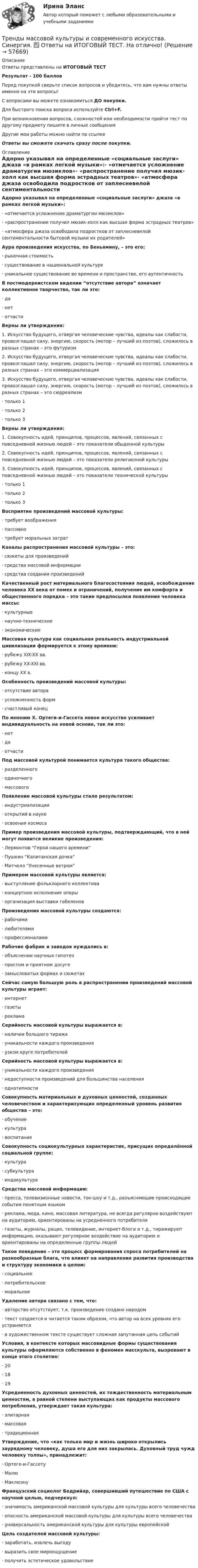     
            Описание
            Ответы представлены на ИТОГОВЫЙ ТЕСТ Результат - 100 балловПеред покупкой сверьте список вопросов и убедитесь, что вам нужны ответы именно на эти вопросы!С вопросами вы можете ознакомиться ДО покупки.Для быстрого поиска вопроса используйте Ctrl+F.При возникновении вопросов, сложностей или необходимости пройти тест по другому предмету пишите в личные сообщения Другие мои работы можно найти по ссылке Ответы вы сможете скачать сразу после покупки. 
            Оглавление
            Адорно указывал на определенные «социальные заслуги» джаза «в рамках легкой музыки»:·       «отмечается усложнение драматургии мюзиклов»·      «распространение получил мюзик-холл как высшая форма эстрадных театров»·      «атмосфера джаза освободила подростков от заплесневелой сентиментальности бытовой музыки их родителей» Аура произведения искусства, по Беньямину, – это его:·      рыночная стоимость·      существование в национальной культуре·      уникальное существование во времени и пространстве, его аутентичность В постмодернистском видении “отсутствие автора” означает коллективное творчество, так ли это:·      да·      нет·      отчасти Верны ли утверждения:1. Искусство будущего, отвергая человеческие чувства, идеалы как слабости, провозглашал силу, энергию, скорость (мотор – лучший из поэтов), сложилось в разных странах – это футуризм2. Искусство будущего, отвергая человеческие чувства, идеалы как слабости, провозглашал силу, энергию, скорость (мотор – лучший из поэтов), сложилось в разных странах – это коммерциализация3. Искусство будущего, отвергая человеческие чувства, идеалы как слабости, провозглашал силу, энергию, скорость (мотор – лучший из поэтов), сложилось в разных странах – это сюрреализм·      только 1·      только 2·      только 3 Верны ли утверждения:1. Совокупность идей, принципов, процессов, явлений, связанных с повседневной жизнью людей – это показатели обыденной культуры2. Совокупность идей, принципов, процессов, явлений, связанных с повседневной жизнью людей – это показатели религиозной культуры3. Совокупность идей, принципов, процессов, явлений, связанных с повседневной жизнью людей – это показатели технической культуры·      только 1·      только 2·      только 3 Восприятие произведений массовой культуры:·      требует воображения·      пассивно·      требует моральных затрат Каналы распространения массовой культуры – это:·      сюжеты для произведений·      средства массовой информации·      средства создания произведений Качественный рост материального благосостояния людей, освобождение человека XX века от помех и ограничений, получение им комфорта и общественного порядка – это такие предпосылки появления человека массы:·      культурные·      научно-технические·      экономические Массовая культура как социальная реальность индустриальной цивилизации формируется к этому времени:·      рубежу XIX-XX вв.·      рубежу XX-XXI вв.·      концу XX в. Особенность произведений массовой культуры:·      отсутствие автора·      усложненность форм·      счастливый конец По мнению Х. Ортеги-и-Гассета новое искусство усиливает индивидуальность на новой основе, так ли это:·      нет·      да·      отчасти Под массовой культурой понимается культура такого общества:·      разделенного·      одиночного·      массового Появление массовой культуры стало результатом:·      индустриализации·      открытий в науке·      освоения космоса Пример произведения массовой культуры, подтверждающий, что в ней могут появится великие произведения:·      Лермонтов “Герой нашего времени”·      Пушкин “Капитанская дочка”·      Митчелл “Унесенные ветром” Примером массовой культуры является:·      выступление фольклорного коллектива·      концертное исполнение оперы·      организация выставки гобеленов Произведения массовой культуры создаются:·      рабочими·      любителями·      профессионалами Рабочие фабрик и заводов нуждались в:·      объяснении научных гипотез·      простом и приятном досуге·      замысловатых формах и сюжетах Сейчас самую большую роль в распространении произведений массовой культуры играет:·      интернет·      газеты·      реклама Серийность массовой культуры выражается в:·      наличии большого тиража·      уникальности каждого произведения·      узком круге потребителей Серийность массовой культуры выражается в:·      уникальности каждого произведения·      недоступности произведений для большинства населения·      однотипности Совокупность материальных и духовных ценностей, созданных человечеством и характеризующих определенный уровень развития общества – это:·      обучение·      культура·      воспитание Совокупность социокультурных характеристик, присущих определённой социальной группе:·      культура·      субкультура·      индокультура Средства массовой информации:·      пресса, телевизионные новости, ток-шоу и т.д., разъясняющие происходящие события понятным языком·      реклама, мода, кино, массовая литература, не всегда регулярно воздействуют на аудиторию, ориентированы на усредненного потребителя·      газеты, журналы, рацио, телевидение, интернет-блоги и т.д., тиражируют информацию, оказывают регулярное воздействие на аудиторию и ориентированы на определенные группы людей Такое поведение – это процесс формирования спроса потребителей на разнообразные блага, что влияет на направления развития производства и структуру экономики в целом:·      социальное·      потребительское·      моральное Удаление автора связано с тем, что:·      авторство отсутствует, т.к. произведение создано народом·      текст создается и читается таким образом, что автор на всех уровнях его устраняется·      в художественном тексте существует сложная запутанная цепь событий Условия, в контексте которых массовидные формы существования культуры оформляются собственно в феномен масскульта, вызревают в конце этого столетия:·      20·      18·      19 Усредненность духовных ценностей, их тождественность материальным ценностям, в равной степени выступающих как продукты массового потребления, утверждает такая культура:·      элитарная·      массовая·      традиционная Утверждение, что «как только мир и жизнь широко открылись заурядному человеку, душа его для них закрылась. Духовный труд чужд человеку толпы», принадлежит:·      Ортеге-и-Гассету·      Молю·      Маклюэну Французский социолог Бодрийар, совершивший путешествие по США с научной целью, подчеркнул:·      значимость американской массовой культуры для культуры всего человечества·      опасность американской массовой культуры для культуры всего человечества·      универсальность американской культуры для культуры европейской Цель создателей массовой культуры:·      заработать, извлечь выгоду·      выразить свое мироощущение·      получить эстетическое удовольствие   
            
            
            Тренды массовой культуры и современного искусства (ответы на тест Синергия / МТИ / МОИ / МосАП)Тренды массовой культуры и современного искусства. Синергия. ✅ Ответы на ИТОГОВЫЙ ТЕСТ. На отлично!Тренинг по управлению стрессами. Синергия. Ответы на итоговый + промежуточные тесты. На отлично!💯 Тренинг по управлению стрессами [Тема 1-4] (ответы на тесты Синергия / МОИ / МТИ / МосАП, октябрь 2023)Тренинг по управлению стрессами (тест с ответами Синергия/МОИ/ МТИ /МОСАП)Тренинг предприимчивости (Обучение)Тренинг предприимчивости Синергиятрейдинг на фондовых рынка трейдинг на фондовых рынка форекс, nyse. amex, nasaqТрейдинг-с-хеджированием.-Условие 3. Решение задачи в екселе.💯 Тренды в индустрии гостеприимства (ответы на тест Синергия / МТИ / МосАП, октябрь 2022)💯 Тренды в индустрии гостеприимства (правильные ответы на тест Синергия / МОИ / МТИ / МосАП)👌Тренды в индустрии гостеприимства / Синергия / МОИ / 2022 Новый тест! Высокий балл!🌞Тренды в индустрии гостеприимства Синергия / МТИ / МосАП 2022 Ответы на 58 вопросов (80/100)