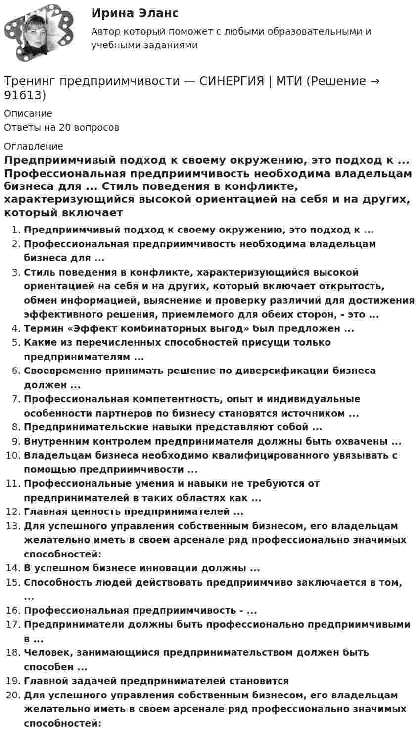      
            Описание
            Ответы на 20 вопросов 
            Оглавление
            Предприимчивый подход к своему окружению, это подход к ... Профессиональная предприимчивость необходима владельцам бизнеса для ... Стиль поведения в конфликте, характеризующийся высокой ориентацией на себя и на других, который включает открытость, обмен информацией, выяснение и проверку различий для достижения эффективного решения, приемлемого для обеих сторон, - это ...Термин «Эффект комбинаторных выгод» был предложен ...Какие из перечисленных способностей присущи только предпринимателям ...Своевременно принимать решение по диверсификации бизнеса должен ...Профессиональная компетентность, опыт и индивидуальные особенности партнеров по бизнесу становятся источником ...Предпринимательские навыки представляют собой ...Внутренним контролем предпринимателя должны быть охвачены ... Владельцам бизнеса необходимо квалифицированного увязывать с помощью предприимчивости ...Профессиональные умения и навыки не требуются от предпринимателей в таких областях как ...Главная ценность предпринимателей ... Для успешного управления собственным бизнесом, его владельцам желательно иметь в своем арсенале ряд профессионально значимых способностей:В успешном бизнесе инновации должны ...Способность людей действовать предприимчиво заключается в том, ...Профессиональная предприимчивость - ...Предприниматели должны быть профессионально предприимчивыми в ...Человек, занимающийся предпринимательством должен быть способен ...Главной задачей предпринимателей становитсяДля успешного управления собственным бизнесом, его владельцам желательно иметь в своем арсенале ряд профессионально значимых способностей:  
            
            
            Тренинг предприимчивости//СИНЕРГИЯ//МОСАП//МОИ//МТИТренинг предприимчивости — СИНЕРГИЯ | МТИТренинг предприимчивости. Синергия. Ответы на ИТОГОВЫЙ ТЕСТ. На отлично!💯 Тренинг презентации (ответы на тесты Синергия / МТИ / МосАП, март 2023)💯 Тренинг презентации [Тема 1-9] (ответы на тесты Синергия / МОИ / МТИ / МосАП, сентябрь 2023)Тренинг презентации (тест с ответами Синергия/МОИ/ МТИ /МОСАП)Тренинг презентации (тест с ответами Синергия/МОИ/ МТИ /МОСАП)💯 Тренды в индустрии гостеприимства [Тема 1-4] (ответы на тест Синергия / МОИ / МТИ / МосАП, декабрь 2023)Тренды массовой культуры и современного искусства (ответы на тест Синергия / МТИ / МОИ / МосАП)Тренды массовой культуры и современного искусства. Синергия. ✅ Ответы на ИТОГОВЫЙ ТЕСТ. На отлично!Тренинг по управлению стрессами. Синергия. Ответы на итоговый + промежуточные тесты. На отлично!💯 Тренинг по управлению стрессами [Тема 1-4] (ответы на тесты Синергия / МОИ / МТИ / МосАП, октябрь 2023)Тренинг по управлению стрессами (тест с ответами Синергия/МОИ/ МТИ /МОСАП)Тренинг предприимчивости (Обучение)