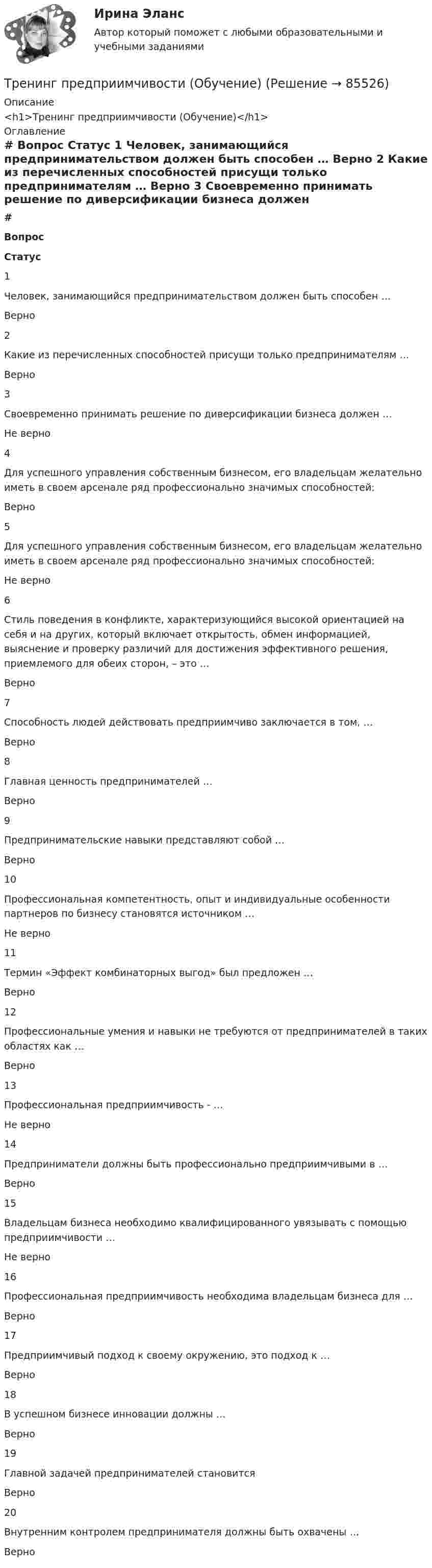     
            Описание
            <h1>Тренинг предприимчивости (Обучение)</h1> 
            Оглавление
             # Вопрос Статус    1 Человек, занимающийся предпринимательством должен быть способен … Верно   2 Какие из перечисленных способностей присущи только предпринимателям … Верно   3 Своевременно принимать решение по диверсификации бизнеса должен … Не верно   4 Для успешного управления собственным бизнесом, его владельцам желательно иметь в своем арсенале ряд профессионально значимых способностей: Верно   5 Для успешного управления собственным бизнесом, его владельцам желательно иметь в своем арсенале ряд профессионально значимых способностей: Не верно   6 Стиль поведения в конфликте, характеризующийся высокой ориентацией на себя и на других, который включает открытость, обмен информацией, выяснение и проверку различий для достижения эффективного решения, приемлемого для обеих сторон, – это … Верно   7 Способность людей действовать предприимчиво заключается в том, … Верно   8 Главная ценность предпринимателей … Верно   9 Предпринимательские навыки представляют собой … Верно   10 Профессиональная компетентность, опыт и индивидуальные особенности партнеров по бизнесу становятся источником … Не верно   11 Термин «Эффект комбинаторных выгод» был предложен … Верно   12 Профессиональные умения и навыки не требуются от предпринимателей в таких областях как … Верно   13 Профессиональная предприимчивость - … Не верно   14 Предприниматели должны быть профессионально предприимчивыми в … Верно   15 Владельцам бизнеса необходимо квалифицированного увязывать с помощью предприимчивости … Не верно   16 Профессиональная предприимчивость необходима владельцам бизнеса для … Верно   17 Предприимчивый подход к своему окружению, это подход к … Верно   18 В успешном бизнесе инновации должны … Верно   19 Главной задачей предпринимателей становится Верно   20 Внутренним контролем предпринимателя должны быть охвачены … Верно   
            
            
            Тренинг по управлению стрессами (тест с ответами Синергия/МОИ/ МТИ /МОСАП)Тренинг предприимчивости (Обучение)Тренинг предприимчивости СинергияТренинг предприимчивости//СИНЕРГИЯ//МОСАП//МОИ//МТИТренинг предприимчивости — СИНЕРГИЯ | МТИТренинг предприимчивости. Синергия. Ответы на ИТОГОВЫЙ ТЕСТ. На отлично!💯 Тренинг презентации (ответы на тесты Синергия / МТИ / МосАП, март 2023)💯 Тренды в индустрии гостеприимства (правильные ответы на тест Синергия / МОИ / МТИ / МосАП)👌Тренды в индустрии гостеприимства / Синергия / МОИ / 2022 Новый тест! Высокий балл!🌞Тренды в индустрии гостеприимства Синергия / МТИ / МосАП 2022 Ответы на 58 вопросов (80/100)💯 Тренды в индустрии гостеприимства [Тема 1-4] (ответы на тест Синергия / МОИ / МТИ / МосАП, декабрь 2023)Тренды массовой культуры и современного искусства (ответы на тест Синергия / МТИ / МОИ / МосАП)Тренды массовой культуры и современного искусства. Синергия. ✅ Ответы на ИТОГОВЫЙ ТЕСТ. На отлично!Тренинг по управлению стрессами. Синергия. Ответы на итоговый + промежуточные тесты. На отлично!