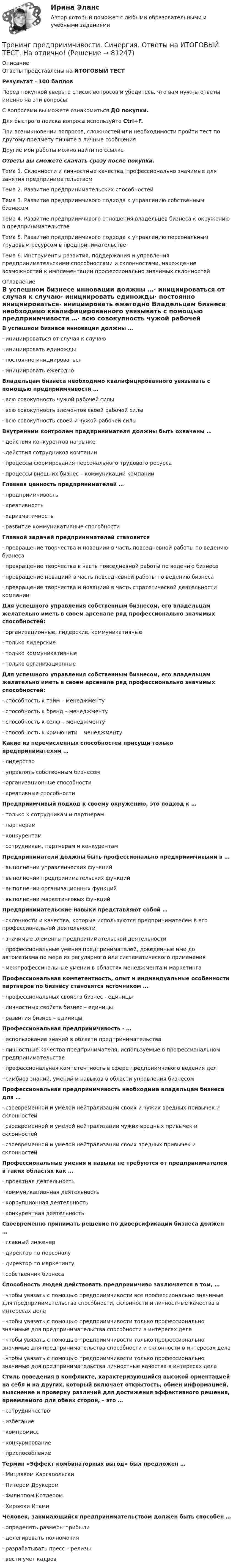     
            Описание
            Ответы представлены на ИТОГОВЫЙ ТЕСТРезультат - 100 балловПеред покупкой сверьте список вопросов и убедитесь, что вам нужны ответы именно на эти вопросы!С вопросами вы можете ознакомиться ДО покупки.Для быстрого поиска вопроса используйте Ctrl+F.При возникновении вопросов, сложностей или необходимости пройти тест по другому предмету пишите в личные сообщения Другие мои работы можно найти по ссылке Ответы вы сможете скачать сразу после покупки.Тема 1. Склонности и личностные качества, профессионально значимые для занятия предпринимательствомТема 2. Развитие предпринимательских способностейТема 3. Развитие предприимчивого подхода к управлению собственным бизнесомТема 4. Развитие предприимчивого отношения владельцев бизнеса к окружению в предпринимательствеТема 5. Развитие предприимчивого подхода к управлению персональным трудовым ресурсом в предпринимательствеТема 6. Инструменты развития, поддержания и управления предпринимательскими способностями и склонностями, нахождение возможностей к имплементации профессионально значимых склонностей 
            Оглавление
            В успешном бизнесе инновации должны …·      инициироваться от случая к случаю·      инициировать единожды·      постоянно инициироваться·      инициировать ежегодно Владельцам бизнеса необходимо квалифицированного увязывать с помощью предприимчивости …·      всю совокупность чужой рабочей силы·      всю совокупность элементов своей рабочей силы·      всю совокупность своей и чужой рабочей силы Внутренним контролем предпринимателя должны быть охвачены …·      действия конкурентов на рынке·      действия сотрудников компании·      процессы формирования персонального трудового ресурса·      процессы внешних бизнес – коммуникаций компании Главная ценность предпринимателей …·      предприимчивость·      креативность·      харизматичность·      развитие коммуникативные способности Главной задачей предпринимателей становится·      превращение творчества и новациий в часть повседневной работы по ведению бизнеса·      превращение творчества в часть повседневной работы по ведению бизнеса·      превращение новациий в часть повседневной работы по ведению бизнеса·      превращение творчества и новациий в часть стратегической деятельности компании Для успешного управления собственным бизнесом, его владельцам желательно иметь в своем арсенале ряд профессионально значимых способностей:·      организационные, лидерские, коммуникативные·      только лидерские·      только коммуникативные·      только организационные Для успешного управления собственным бизнесом, его владельцам желательно иметь в своем арсенале ряд профессионально значимых способностей:·      способность к тайм – менеджменту·      способность к бренд – менеджменту·      способность к селф – менеджменту·      способность к комьюнити – менеджменту Какие из перечисленных способностей присущи только предпринимателям …·      лидерство·      управлять собственным бизнесом·      организационные способности·      креативные способности Предприимчивый подход к своему окружению, это подход к …·      только к сотрудникам и партнерам·      партнерам·      конкурентам·      сотрудникам, партнерам и конкурентам Предприниматели должны быть профессионально предприимчивыми в …·      выполнении управленческих функций·      выполнении предпринимательских функций·      выполнении организационных функций·      выполнении маркетинговых функций Предпринимательские навыки представляют собой …·      склонности и качества, которые используются предпринимателем в его профессиональной деятельности·      значимые элементы предпринимательской деятельности·      профессиональные умения предпринимателей, доведенные ими до автоматизма по мере из регулярного или систематического применения·      межпрофессинальные умении в областях менеджмента и маркетинга Профессиональная компетентность, опыт и индивидуальные особенности партнеров по бизнесу становятся источником …·      профессиональных свойств бизнес - единицы·      личностных свойств бизнес – единицы·      развития бизнес – единицы Профессиональная предприимчивость - …·      использование знаний в области предпринимательства·      личностные качества предпринимателя, используемые в профессиональном предпринимательстве·      профессиональная компетентность в сфере предприимчивого ведения дел·      симбиоз знаний, умений и навыков в области управления бизнесом Профессиональная предприимчивость необходима владельцам бизнеса для …·      своевременной и умелой нейтрализации своих и чужих вредных привычек и склонностей·      своевременной и умелой нейтрализации чужих вредных привычек и склонностей·      своевременной и умелой нейтрализации своих вредных привычек и склонностей Профессиональные умения и навыки не требуются от предпринимателей в таких областях как …·      проектная деятельность·      коммуникационная деятельность·      коррупционная деятельность·      конкурентная деятельность Своевременно принимать решение по диверсификации бизнеса должен …·      главный инженер·      директор по персоналу·      директор по маркетингу·      собственник бизнеса Способность людей действовать предприимчиво заключается в том, …·      чтобы увязать с помощью предприимчивости все профессионально значимые для предпринимательства способности, склонности и личностные качества в интересах дела·      чтобы увязать с помощью предприимчивости только профессионально значимые для предпринимательства способности в интересах дела·      чтобы увязать с помощью предприимчивости только профессионально значимые для предпринимательства способности и склонности в интересах дела·      чтобы увязать с помощью предприимчивости только профессионально значимые для предпринимательства личностные качества в интересах дела Стиль поведения в конфликте, характеризующийся высокой ориентацией на себя и на других, который включает открытость, обмен информацией, выяснение и проверку различий для достижения эффективного решения, приемлемого для обеих сторон, – это …·      сотрудничество·      избегание·      компромисс·      конкурирование·      приспособлениеТермин «Эффект комбинаторных выгод» был предложен …·      Мицлавом Каргапольски·      Питером Друкером·      Филиппом Котлером·      Хироюки Итами Человек, занимающийся предпринимательством должен быть способен …·      определять размеры прибыли·      делегировать полномочия·      разрабатывать пресс – релизы·      вести учет кадров   
            
            
            Тренинг предприимчивости — СИНЕРГИЯ | МТИТренинг предприимчивости. Синергия. Ответы на ИТОГОВЫЙ ТЕСТ. На отлично!💯 Тренинг презентации (ответы на тесты Синергия / МТИ / МосАП, март 2023)💯 Тренинг презентации [Тема 1-9] (ответы на тесты Синергия / МОИ / МТИ / МосАП, сентябрь 2023)Тренинг презентации (тест с ответами Синергия/МОИ/ МТИ /МОСАП)Тренинг презентации (тест с ответами Синергия/МОИ/ МТИ /МОСАП)Тренинг продаж. Синергия. Ответы на итоговый + промежуточные тесты. На отлично!Тренды массовой культуры и современного искусства (ответы на тест Синергия / МТИ / МОИ / МосАП)Тренды массовой культуры и современного искусства. Синергия. ✅ Ответы на ИТОГОВЫЙ ТЕСТ. На отлично!Тренинг по управлению стрессами. Синергия. Ответы на итоговый + промежуточные тесты. На отлично!💯 Тренинг по управлению стрессами [Тема 1-4] (ответы на тесты Синергия / МОИ / МТИ / МосАП, октябрь 2023)Тренинг по управлению стрессами (тест с ответами Синергия/МОИ/ МТИ /МОСАП)Тренинг предприимчивости (Обучение)Тренинг предприимчивости Синергия