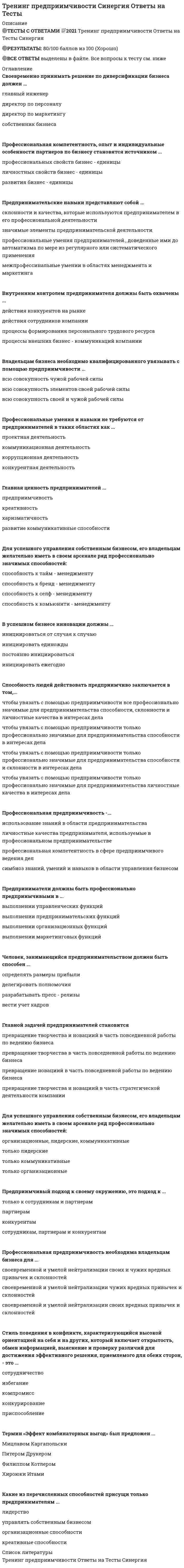    
          Описание
          20 вопросов с ответамиПоследний раз тест был сдан на 90 баллов из 100 ОтличноГод сдачи -2021.После покупки Вы получите файл с ответами на вопросы которые указаны ниже:***(Если нужна помощь с другими предметами или сдачей тестов онлайн, пишите в личные сообщения) 
          Оглавление
          1.Предпринимательские навыки представляют собой … *склонности и качества, которые используются предпринимателем в его профессиональной деятельности *значимые элементы предпринимательской деятельности *профессиональные умения предпринимателей, доведенные ими до автоматизма по мере из регулярного или систематического применения *межпрофессинальные умении в областях менеджмента и маркетинга2.Своевременно принимать решение по диверсификации бизнеса должен … *главный инженер *директор по персоналу *директор по маркетингу *собственник бизнеса3. Главной задачей предпринимателей становится *превращение творчества и новациий в часть повседневной работы по ведению бизнеса *превращение творчества в часть повседневной работы по ведению бизнеса *превращение новациий в часть повседневной работы по ведению бизнеса *превращение творчества и новациий в часть стратегической деятельности компании4. Для успешного управления собственным бизнесом, его владельцам желательно иметь в своем арсенале ряд профессионально значимых способностей: *способность к тайм – менеджменту *способность к бренд – менеджменту *способность к селф – менеджменту *способность к комьюнити – менеджменту5. Для успешного управления собственным бизнесом, его владельцам желательно иметь в своем арсенале ряд профессионально значимых способностей: *организационные, лидерские, коммуникативные *только лидерские *только коммуникативные *только организационные6. Внутренним контролем предпринимателя должны быть охвачены … *действия конкурентов на рынке *действия сотрудников компании *процессы формирования персонального трудового ресурса *процессы внешних бизнес – коммуникаций компании7. Термин «Эффект комбинаторных выгод» был предложен … Мицлавом Каргапольски Питером Друкером Филиппом Котлером Хироюки Итами8. В успешном бизнесе инновации должны … *инициироваться от случая к случаю *инициировать единожды *постоянно инициироваться*инициировать ежегодно9. Главная ценность предпринимателей … *предприимчивость *креативность *харизматичность *развитие *коммуникативные способности10. Способность людей действовать предприимчиво заключается в том, … *чтобы увязать с помощью предприимчивости все профессионально значимые для предпринимательства способности, склонности и личностные качества в интересах дела *чтобы увязать с помощью предприимчивости только профессионально значимые для предпринимательства способности в интересах дела *чтобы увязать с помощью предприимчивости только профессионально значимые для предпринимательства способности и склонности в интересах дела *чтобы увязать с помощью предприимчивости только профессионально значимые для предпринимательства личностные качества в интересах дела11. Предприниматели должны быть профессионально предприимчивыми в … *выполнении управленческих функций *выполнении предпринимательских функций *выполнении организационных функций *выполнении маркетинговых функций12. Какие из перечисленных способностей присущи только предпринимателям … *лидерство *управлять собственным бизнесом *организационные способности *креативные способности13. Профессиональная компетентность, опыт и индивидуальные особенности партнеров по бизнесу становятся источником … *профессиональных свойств бизнес - единицы *личностных свойств бизнес – единицы *развития бизнес – единицы14. Владельцам бизнеса необходимо квалифицированного увязывать с помощью предприимчивости … *всю совокупность чужой рабочей силы *всю совокупность элементов своей рабочей силы *всю совокупность своей и чужой рабочей силы15. Стиль поведения в конфликте, характеризующийся высокой ориентацией на себя и на других, который включает открытость, обмен информацией, выяснение и проверку различий для достижения эффективного решения, приемлемого для обеих сторон, – это … *сотрудничество *избегание *компромисс *конкурирование *приспособление16. Профессиональные умения и навыки не требуются от предпринимателей в таких областях как … *проектная деятельность *коммуникационная деятельность *коррупционная деятельность *конкурентная деятельность17. Профессиональная предприимчивость - … *использование знаний в области предпринимательства *личностные качества предпринимателя, используемые в профессиональном предпринимательстве *профессиональная компетентность в сфере предприимчивого ведения дел *симбиоз знаний, умений и навыков в области управления бизнесом18. Профессиональная предприимчивость необходима владельцам бизнеса для … *выбор своевременной и умелой нейтрализации своих и чужих вредных привычек и склонностей *своевременной и умелой нейтрализации чужих вредных привычек и склонностей*своевременной и умелой нейтрализации своих вредных привычек и склонностей19. Человек, занимающийся предпринимательством должен быть способен … *определять размеры прибыли *делегировать полномочия *разрабатывать пресс – релизы *вести учет кадров20. Предприимчивый подход к своему окружению, это подход к … *только к сотрудникам и партнерам *партнерам *конкурентам *сотрудникам, партнерам и конкурентам 
            
            
            Тренинг предприимчивости (тест с ответами Синергия)Третья и четвертая стадии сна характеризуются …Трехмерная графика 3D Studio MAXТригидроксид таллия содержит ... гидроксильную(-ых) группу(-ы).«Трипартизм» как институциональный орган социального партнерства строится на …Три силовые пары с моментами М1=М2=М3=2Нм расположены на взаимно перпендикулярных плоскостях параллелепипеда. Определить момент результирующей пары сил.Три силовые пары с моментами М1=М2=М3=3Нм расположены на взаимно перпендикулярных плоскостях параллелепипеда. Определить модуль момента результирующей пары сил.ТПУ Предприимчивость - тест 1ТПУ Физическая культура (тест с ответами)Трансформатор подключен к сети 220В и 50Гц. Определить максимальную индукцию в магнитопроводе, если его сечение 10см2, а число витков первичной обмотки 900.Требование к производительности системы документооборота (скорость работы с документами) является требованием, предъявляемым к …Требования вида к условиям окружающей среды …Требования к аппаратному и программному обеспечению являются требованиями, предъявляемыми к …Требования к программному обеспечению систем электронного документооборота включают …