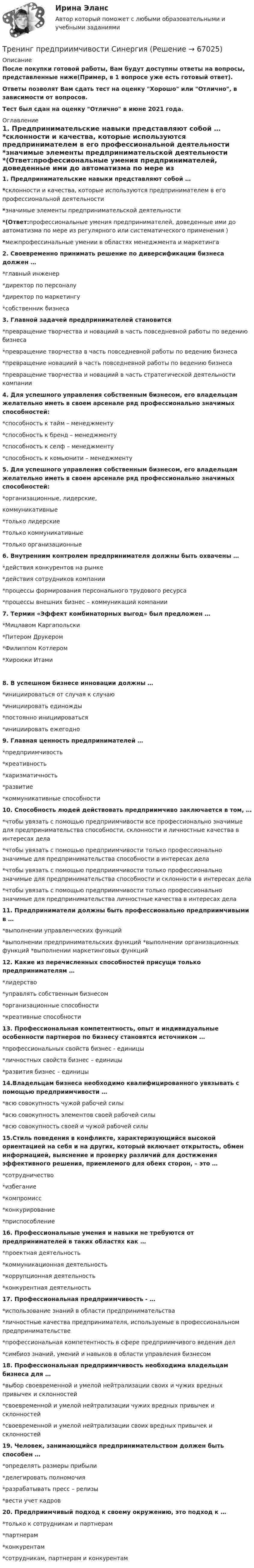      
            Описание
            После покупки готовой работы, Вам будут доступны ответы на вопросы, представленные ниже(Пример, в 1 вопросе уже есть готовый ответ).Ответы позволят Вам сдать тест на оценку Хорошо или Отлично, в зависимости от вопросов.Тест был сдан на оценку Отлично в июне  2021 года. 
            Оглавление
            1. Предпринимательские навыки представляют собой … *склонности и качества, которые используются предпринимателем в его профессиональной деятельности                                       *значимые элементы предпринимательской деятельности                  *(Ответ:профессиональные умения предпринимателей, доведенные ими до автоматизма по мере из регулярного или систематического применения )*межпрофессинальные умении в областях менеджмента и маркетинга 2. Своевременно принимать решение по диверсификации бизнеса должен … *главный инженер *директор по персоналу *директор по маркетингу *собственник бизнеса 3. Главной задачей предпринимателей становится *превращение творчества и новациий в часть повседневной работы по ведению бизнеса *превращение творчества в часть повседневной работы по ведению бизнеса *превращение новациий в часть повседневной работы по ведению бизнеса *превращение творчества и новациий в часть стратегической деятельности компании 4. Для успешного управления собственным бизнесом, его владельцам желательно иметь в своем арсенале ряд профессионально значимых способностей: *способность к тайм – менеджменту *способность к бренд – менеджменту *способность к селф – менеджменту *способность к комьюнити – менеджменту 5. Для успешного управления собственным бизнесом, его владельцам желательно иметь в своем арсенале ряд профессионально значимых способностей: *организационные, лидерские,коммуникативные *только лидерские *только коммуникативные *только организационные 6. Внутренним контролем предпринимателя должны быть охвачены … *действия конкурентов на рынке *действия сотрудников компании *процессы формирования персонального трудового ресурса *процессы внешних бизнес – коммуникаций компании  7. Термин «Эффект комбинаторных выгод» был предложен … *Мицлавом Каргапольски *Питером Друкером *Филиппом Котлером *Хироюки Итами 8. В успешном бизнесе инновации должны … *инициироваться от случая к случаю *инициировать единожды *постоянно инициироваться *инициировать ежегодно  9. Главная ценность предпринимателей … *предприимчивость *креативность *харизматичность *развитие *коммуникативные способности  10. Способность людей действовать предприимчиво заключается в том, … *чтобы увязать с помощью предприимчивости все профессионально значимые для предпринимательства способности, склонности и личностные качества в интересах дела *чтобы увязать с помощью предприимчивости только профессионально значимые для предпринимательства способности в интересах дела *чтобы увязать с помощью предприимчивости только профессионально значимые для предпринимательства способности и склонности в интересах дела *чтобы увязать с помощью предприимчивости только профессионально значимые для предпринимательства личностные качества в интересах дела  11. Предприниматели должны быть профессионально предприимчивыми в …     *выполнении управленческих функций*выполнении предпринимательских функций *выполнении организационных функций *выполнении маркетинговых функций  12. Какие из перечисленных способностей присущи только предпринимателям … *лидерство *управлять собственным бизнесом *организационные способности *креативные способности  13. Профессиональная компетентность, опыт и индивидуальные особенности партнеров по бизнесу становятся источником … *профессиональных свойств бизнес - единицы *личностных свойств бизнес – единицы *развития бизнес – единицы  14.Владельцам бизнеса необходимо квалифицированного увязывать с помощью предприимчивости … *всю совокупность чужой рабочей силы *всю совокупность элементов своей рабочей силы *всю совокупность своей и чужой рабочей силы  15.Стиль поведения в конфликте, характеризующийся высокой ориентацией на себя и на других, который включает открытость, обмен информацией, выяснение и проверку различий для достижения эффективного решения, приемлемого для обеих сторон, – это … *сотрудничество *избегание *компромисс *конкурирование *приспособление  16. Профессиональные умения и навыки не требуются от предпринимателей в таких областях как … *проектная деятельность *коммуникационная деятельность *коррупционная деятельность *конкурентная деятельность  17. Профессиональная предприимчивость - … *использование знаний в области предпринимательства *личностные качества предпринимателя, используемые в профессиональном предпринимательстве *профессиональная компетентность в сфере предприимчивого ведения дел *симбиоз знаний, умений и навыков в области управления бизнесом  18. Профессиональная предприимчивость необходима владельцам бизнеса для … *выбор своевременной и умелой нейтрализации своих и чужих вредных привычек и склонностей *своевременной и умелой нейтрализации чужих вредных привычек и склонностей *своевременной и умелой нейтрализации своих вредных привычек и склонностей  19. Человек, занимающийся предпринимательством должен быть способен … *определять размеры прибыли *делегировать полномочия *разрабатывать пресс – релизы *вести учет кадров  20. Предприимчивый подход к своему окружению, это подход к … *только к сотрудникам и партнерам *партнерам *конкурентам *сотрудникам, партнерам и конкурентам   
            
            
            Тренинг предприимчивости (Обучение)Тренинг предприимчивости СинергияТренинг предприимчивости//СИНЕРГИЯ//МОСАП//МОИ//МТИТренинг предприимчивости — СИНЕРГИЯ | МТИТренинг предприимчивости. Синергия. Ответы на ИТОГОВЫЙ ТЕСТ. На отлично!💯 Тренинг презентации (ответы на тесты Синергия / МТИ / МосАП, март 2023)💯 Тренинг презентации [Тема 1-9] (ответы на тесты Синергия / МОИ / МТИ / МосАП, сентябрь 2023)👌Тренды в индустрии гостеприимства / Синергия / МОИ / 2022 Новый тест! Высокий балл!🌞Тренды в индустрии гостеприимства Синергия / МТИ / МосАП 2022 Ответы на 58 вопросов (80/100)💯 Тренды в индустрии гостеприимства [Тема 1-4] (ответы на тест Синергия / МОИ / МТИ / МосАП, декабрь 2023)Тренды массовой культуры и современного искусства (ответы на тест Синергия / МТИ / МОИ / МосАП)Тренды массовой культуры и современного искусства. Синергия. ✅ Ответы на ИТОГОВЫЙ ТЕСТ. На отлично!Тренинг по управлению стрессами. Синергия. Ответы на итоговый + промежуточные тесты. На отлично!💯 Тренинг по управлению стрессами [Тема 1-4] (ответы на тесты Синергия / МОИ / МТИ / МосАП, октябрь 2023)