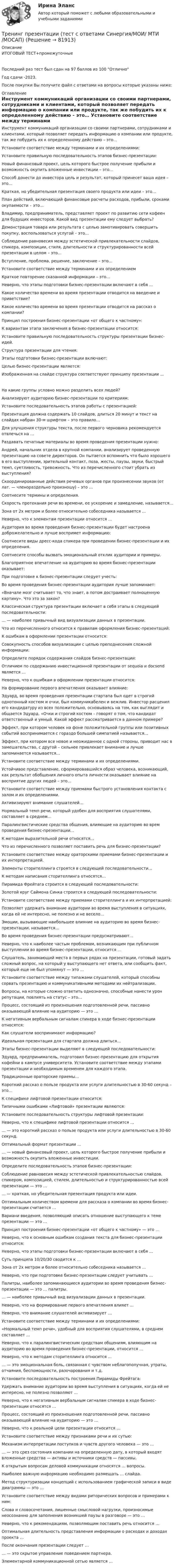     
            Описание
            ИТОГОВЫЙ ТЕСТ+промежуточныеПоследний раз тест был сдан на 97 баллов из 100 ОтличноГод сдачи -2023.После покупки Вы получите файл с ответами на вопросы которые указаны ниже: 
            Оглавление
              Инструмент коммуникаций организации со своими партнерами, сотрудниками и клиентами, который позволяет передать информацию о компании или продукте, так же побудить их к определенному действию – это…   Установите соответствие между терминами и их определениями:   Установите правильную последовательность этапов бизнес-презентации:   Новый финансовый проект, цель которого быстрое получение прибыли и возможность окупить вложенные инвестиции – это…   Способ донести до инвестора цель и результат, который принесет ваша идея – это…   Краткая, но убедительная презентация своего продукта или идеи – это…   План действий, включающий финансовые расчеты расходов, прибыли, сроками окупаемости – это…   Владимир, предприниматель, представляет проект по развитию сети кофеен для будущих инвесторов. Какой вид презентации ему следует выбрать?   Демонстрация товара или результата с целью замотивировать совершить покупку, воспользоваться услугой – это…   Соблюдение равновесия между эстетической привлекательности слайдов, спикера, композиции, стиля, длительности и структурированности всей презентации в целом – это…    Вступление, проблема, решение, заключение – это…   Установите соответствие между терминами и их определением   Краткое повторение сказанной информации – это…   Неверно, что этапы подготовки бизнес-презентации включают в себя …   Какое количество времени во время презентации отводится на введение и приветствие?   Какое количество времени во время презентации отводится на рассказ о компании?   Принцип построения бизнес-презентации «от общего к частному»:   К вариантам этапа заключения в бизнес-презентации относится:   Установите правильную последовательность структуры презентации бизнес-идей.   Структура презентации для чтения:    Этапы подготовки бизнес-презентации включают:   Целью бизнес-презентации является:   Изображенная на слайде структура соответствуют принципу презентации ...   На какие группы условно можно разделить всех людей?   Анализируют аудиторию бизнес-презентации по критериям:   Установите последовательность этапов работы с презентацией:   Презентация должна содержать 10 слайдов, длиться 20 минут и текст на слайдах набран 30-м шрифтом – это правило…   Для улучшения структуры текста, после первого черновика рекомендуется отвлечься на …   Раздавать печатные материалы во время проведения презентации нужно:   Андрей, начальник отдела в крупной компании, анализирует проведенную презентацию на совете директоров. Он пытается вспомнить что было хорошего в его выступлении, зрительный контакт, поза, жесты, паузы, звуки, быстрый темп, суетливость, тревожность. Что из перечисленного стоит убрать из выступления?    Скоординированные действия речевых органов при произнесении звуков (от лат. — членораздельно произношу) – это …   Соотнесите термины и определения.   Скорость протекания речи во времени, ее ускорение и замедление, называется…   Зона от 2х метром и более относительно собеседника называется …   Неверно, что к элементам презентации относится …   Аудитория во время проведения бизнес-презентации будет настроена доброжелательно и лучше воспримет информацию:   Соотнесите виды дресс-кода спикера при проведении бизнес-презентации и их определения.   Соотнесите способы вызвать эмоциональный отклик аудитории и примеры.   Благоприятное впечатление на аудиторию во время бизнес-презентации оказывает:   При подготовке к бизнес-презентации следует учесть:    Во время проведения бизнес-презентации аудитория лучше запоминает:   «Вначале мозг считывает то, что знает, а потом достраивает полноценную картину». Что это за закон?   Классическая структура презентации включает в себя этапы в следующей последовательности:   … — наиболее привычный вид визуализации данных в презентации.   Что из перечисленного относится к правилам оформления бизнес-презентаций:   К ошибкам в оформлении презентации относится:   Совокупность способов визуализации с целью преподнесения сложной информации:   Определите порядок содержания слайдов бизнес-презентации:   Отличием по содержанию инвестиционной презентации от sequoia и docsend является …   Неверно, что к ошибкам в оформлении презентации относится:    На формирование первого впечатления оказывает влияние:   Эдуард, во время проведения презентации стартапа был одет в строгий однотонный костюм и очки, был коммуникабелен и вежлив. Инвестор расценил его кандидатуру из всех положительно, основываясь на том, как выглядит и общается Эдуард. «Очки и строгий костюм – говорят о том, что кандидат ответственный и умный. Какой эффект рассматривается в данном примере?   Эффект, при котором человек на фоне положительной группы или позитивных событий воспринимается с гораздо большей симпатией называется…   Эффект, при котором все новое и неожиданное с одной стороны, приводит нас в замешательство, с другой – сильнее привлекает внимание и лучше запоминается называется…   Установите соответствие между терминами и их определениями.   Устойчивое представление, сформировавшийся образ человека, возникающий, как результат обобщения личного опыта личности оказывает влияние на восприятие других людей – это…   Установите соответствие между приемами быстрого установления контакта с залом и их определениями.   Активизируют внимание слушателей…   Нормальный темп речи, который удобен для восприятия слушателями, составляет в среднем…   Паралингвистические средства общения, влияющие на аудиторию во врем проведения бизнес-презентации…    К методам выразительной речи относятся…   Что из перечисленного позволяет поставить речь для бизнес-презентации?   Установите соответствие между ораторскими приемами бизнес-презентации и их интерпретацией.   Элементы сторителлинга строятся в следующей последовательности…   К методам написания сторителлинга относятся…   Пирамида Фрейтага строится в следующей последовательности:   Золотой круг Саймона Синка строится в следующей последовательности:   Установите соответствие между приемами сторителлинга и их интерпретацией:   Позволяет удержать внимание аудитории во время выступления в ситуациях, когда ей не интересно, не полезно и не весело…   Эмоции, вызывающие наибольшее влияние на аудиторию во время бизнес-презентации, называется…    Во время проведения бизнес-презентации предусматривают…   Неверно, что к наиболее частым проблемам, возникающим при публичном выступлении во время бизнес-презентации, относится …   Слушатель, занимающий места в первых рядах на презентации, готовый задать сложный вопрос, на который у выступающего нет ответа, или сообщить факт, который еще не был упомянут — это ...   Установите соответствие между типажами слушателей, который способны сорвать презентацию и коммуникативными методами их нейтрализации.   Вопросы, на которые сложно ответить однозначно, способные нанести урон репутации, повлиять на статус – это…   Процесс, состоящий из произношения подготовленной речи, пассивно оказывающей влияние на аудиторию — это …   К негативным вербальным сигналам спикера в ходе бизнес-презентации относятся:   Как слушатели воспринимают информацию?    Идеальная презентация для стартапа должна длиться…   Этапы бизнес-презентации выделяют в следующей последовательности:   Эдуард, предприниматель, подготовил бизнес-презентацию для открытия кофейни в кампусе университета. Установите соответствие между этапами презентации и необходимым временем для каждого этапа.   Традиционные ораторские приемы…   Короткий рассказ о пользе продукта или услуги длительностью в 30-60 секунд – это…   К специфике лифтовой презентации относится:   Типичными ошибками «Лифтовой» презентации являются:   Установите последовательность структуры лифтовой презентации:   Неверно, что к специфике лифтовой презентации относится …   … — это короткий рассказ о пользе продукта или услуги длительностью в 30-60 секунд.    Оптимальный формат презентации …   … — новый финансовый проект, цель которого быстрое получение прибыли и возможность окупить вложенные инвестиции.   Определите последовательность этапов бизнес-презентации:   Соблюдение равновесия между эстетической привлекательностью слайдов, спикером, композицией, стилем, длительностью и структурированностью всей презентации — это …   … — краткая, но убедительная презентация продукта или идеи.   Оптимальным количеством времени для рассказа о компании во время бизнес-презентации считается …   Вариани введения, позволяющий описать отношение выступающего к теме презентации — это …   Принцип построения бизнес-презентации «от общего к частному» — это …   Неверно, что к основным ошибкам создания текста для бизнес-презентации относится:   Неверно, что этапы подготовки бизнес-презентации включают в себя …   Суть принципа 10/20/30 сводится к …   Зона от 2х метром и более относительно собеседника называется …   Неверно, что при подготовке бизнес-презентации следует учитывать …   Палитры, наиболее запоминающиеся аудитории во время проведения бизнес-презентации — это … палитры.   … — наиболее привычный вид визуализации данных в презентации.   Неверно, что на формирование первого впечатления влияет …   Неверно, что внимание слушателей активизирует …   Установите соответствие между терминами и их определениями:   «Нормальный темп речи», удобный для восприятия слушателями, в среднем составляет …   Неверно, что к паралингвистическим средствам общениям, влияющим на аудиторию во время проведения бизнес-презентации, относится …   Неверно, что к методам сторителлинга относится …   … — это эмоциональная боль, связанная с чувством неблагополучная, утраты, отчаяния, беспомощности, разочарования и т.д.   Установите последовательность построения Пирамиды Фрейтага:   Удержать внимание аудитории во время выступления в ситуациях, когда ей не интересно, не полезно позволяют …   Неверно, что к негативным вербальным сигналам спикера в ходе бизнес-презентации относятся …   Процесс, состоящий из произношения подготовленной речи, пассивно оказывающей влияние на аудиторию — это …   Неверно, что к реальной цели презентации относится …   Установите соответствие между признаками речи и их сутью:   Механизм интерпретации поступков и чувств другого человека — это …   … — это срез состояния компании на определенную дату, в который входят вложенные средства — активы и источники средств — пассивы.   К открытым вопросам деловой коммуникации относятся … вопросы.   Наиболее важную информацию необходимо размещать … слайда.   Метод структуризации концепций с использованием графической записи в виде диаграммы — это …   Установите соответствие между видами риторических вопросов и примерами к ним:   Слова и словосочетания, лишенные смысловой нагрузки, произносимые неосознанно для заполнения возникшей паузы в разговоре — это …   Неверно, что к рекомендациям, позволяющим поставить речь относится …   Оптимальная длительность представления информации о расходах и доходах проекта …   После окончания презентации следует …   … — это скрытое управление поведением партнера.   Элементарной коммуникационной сетью является …   
            
            
            💯 Тренинг презентации [Тема 1-9] (ответы на тесты Синергия / МОИ / МТИ / МосАП, сентябрь 2023)Тренинг презентации (тест с ответами Синергия/МОИ/ МТИ /МОСАП)Тренинг презентации (тест с ответами Синергия/МОИ/ МТИ /МОСАП)Тренинг продаж. Синергия. Ответы на итоговый + промежуточные тесты. На отлично!💯 Тренинг продаж [Тема 1-4] (ответы на тесты Синергия / МОИ / МТИ / МосАП, сентябрь 2023)Тренинг продаж (тест с ответами Синергия/МОИ/ МТИ /МОСАП)Третий пример судебной ошибки💯 Тренинг по управлению стрессами [Тема 1-4] (ответы на тесты Синергия / МОИ / МТИ / МосАП, октябрь 2023)Тренинг по управлению стрессами (тест с ответами Синергия/МОИ/ МТИ /МОСАП)Тренинг предприимчивости (Обучение)Тренинг предприимчивости СинергияТренинг предприимчивости//СИНЕРГИЯ//МОСАП//МОИ//МТИТренинг предприимчивости — СИНЕРГИЯ | МТИТренинг предприимчивости. Синергия. Ответы на ИТОГОВЫЙ ТЕСТ. На отлично!