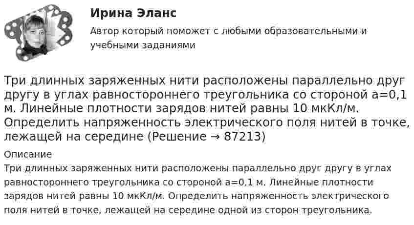      
            Описание
            Три длинных заряженных нити расположены параллельно друг другу в углах равностороннего треугольника со стороной a=0,1 м. Линейные плотности зарядов нитей равны 10 мкКл/м. Определить напряженность электрического поля нитей в точке, лежащей на середине одной из сторон треугольника.   
            
            
            Три гальванических элемента с ЭДС 1,3; 1,4 и 1,5 В и внутренним сопротивлением 0,3 Ом каждый соединены параллельно и замкнуты внешним сопротивлением 0,6 Ом. Определить силу тока в каждом элементе.Три длинных заряженных нити расположены параллельно друг другу в углах равностороннего треугольника со стороной a=0,1 м. Линейные плотности зарядов нитей равны 10 мкКл/м. Определить напряженность электрического поля нитей в точке, лежащей на серединеТРИЗ. EDUCONТри задачиТри задачиТри Задачи по физике задача 	88 задача  103 задача 118 Три задачи по ЭКОНОМИКЕТри баллона емкостями V1=3 л, V2=7 л, V3=5 л наполнены соответственно кислородом (давление P1=2 105 Па), азотом (давление P2=3 105 Па) и углекислым газом (давление P3=0,6 105 Па) при одной и той же температуре. Баллоны соединяют между собой, причемТри батареи с ЭДС e1 = 8 В, e2 = 3 В, e3 = 4 В и внутренними сопротивлениями Ri = 2 Ом каждое соединены одноимёнными полосами. Пренебрегая сопротивлением соединительных проводов, определить силы токов, идущих через батареи.Три батареи с ЭДС e1 = 8 В, e2 = 3 В и e3 = 6 В и внутренним сопротивлением r = 2 Ом каждое соединены одноимёнными полосами. Пренебрегая сопротивлением соединительных проводов, определить силы токов, идущих через батареи.Трибология. Вариант 2Триботехника 12Триботехника 39Триботехника 47