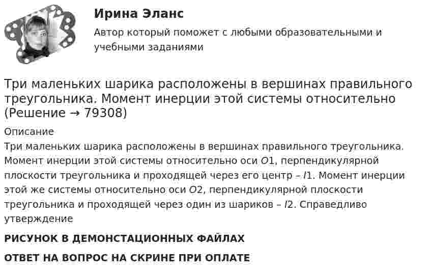     
            Описание
            Три маленьких шарика расположены в вершинах правильного треугольника. Момент инерции этой системы относительно оси О1, перпендикулярной плоскости треугольника и проходящей через его центр – I1. Момент инерции этой же системы относительно оси О2, перпендикулярной плоскости треугольника и проходящей через один из шариков – I2. Справедливо утверждение РИСУНОК В ДЕМОНСТАЦИОННЫХ ФАЙЛАХОТВЕТ НА ВОПРОС НА СКРИНЕ ПРИ ОПЛАТЕ   
            
            
            Трилогия продаж. Трилогия продаж.кс_СПО. Синергия. Ответы на ИТОГОВЫЙ ТЕСТ. На отлично!Три маленьких шарика расположены в вершинах правильного треугольника. Момент инерции этой системы относительно Три маленьких шарика расположены в вершинах правильного треугольника. Момент инерции этой системы относительно оси О1, перпендикуТри одинаковых заряда q = 10-9 Кл каждый расположены по вершинам равностороннего треугольника. Какой отрицательный заряд q0 нужно поместить в центре треугольника, чтобы его притяжение Три одинаковых заряда q расположены в вершинах равностороннего треугольника. Какой заряд q1 нужно поместить в центре этого треугольника, чтобы результирующая сила, действующая на каждый заряд, была равна нулю?Три одинаковых источника тока с внутренним сопротивлением 6 Ом замкнули, один раз соединив последовательно, другой раз – параллельно, на некоторый резистор. При этом сила тока в цепи была в обоих случаях одинакова.Три одинаковых капли ртути, заряженных до потенциала j = 20 В, сливаются в одну. Каков потенциал образовавшейся капли?Три задачиТри Задачи по физике задача 	88 задача  103 задача 118 Три задачи по ЭКОНОМИКЕТри заряда q1, q2 и q3, лежащие на одной прямой, связаны между собой нитями длиной L. Определите силу натяжения этих нитей.Три источника тока с ЭДС e1 = 11 В, e2 = 4 В, e3 = 6 В и три сопротивления R1 = 5 Ом, R2 = 10 Ом, R3 = 2 Ом соединены, как показано на рис. 31. Определить силу тока в каждом сопротивлении. Внутренним сопротивлением батареи пренебречь.Три источника тока с э.д.с E1 = 11 В, E2 = 4 В и E3 = 6 В и три реостата с сопротивлением R1 = 5 Ом, R2 = 10 Ом и R3 = 2 Ом соединены, как показано на рисунке. Определить силу тока в реостатах. Внутреннее сопротивление источников токаТри источника тока с ЭДС e1 = 11 В, e2 = 4 В и e3 = 6 В и три реостата с сопротивлением R1 = 5 Ом, R2 = R3 = 2 Ом соединены, как указано на рис. Определить силу тока в реостатах. Внутренним сопротивлением источников тока пренебречь.