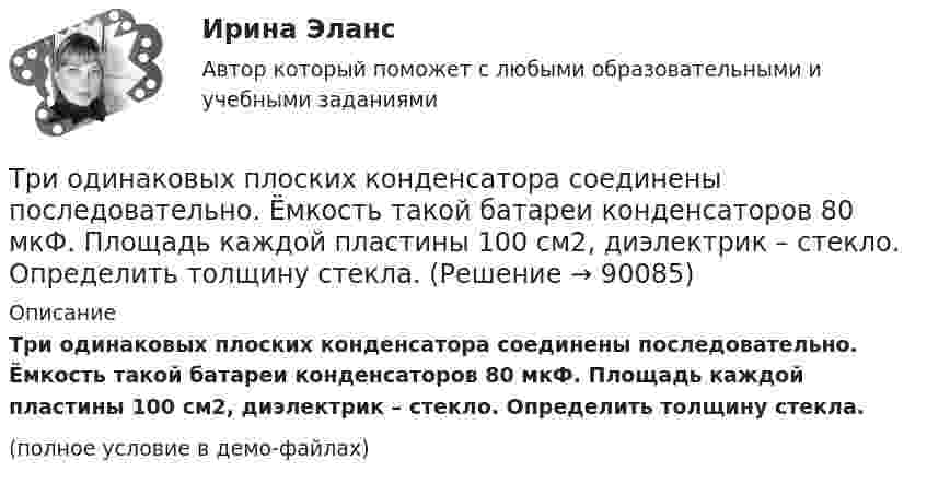     
            Описание
            Три одинаковых плоских конденсатора соединены последовательно. Ёмкость такой батареи конденсаторов 80 мкФ. Площадь каждой пластины 100 см2, диэлектрик – стекло. Определить толщину стекла.(полное условие в демо-файлах)   
            
            
            Три одинаковых плоских конденсатора соединены между собой параллельно. Ёмкость полученной батареи – 9·10-11 Ф. Площадь каждой пластины – 100 см2. Диэлектрик – стекло. Определить толщину стекла.Три одинаковых плоских конденсатора соединены последовательно. Ёмкость такой батареи конденсаторов 80 мкФ. Площадь каждой пластины 100 см2, диэлектрик – стекло. Определить толщину стекла.Три одинаковых плоских конденсатора соединены последовательно. Ёмкость такой батареи конденсаторов 8 пФ. Площадь каждой пластины 100 см2, диэлектрик – стекло. Определить толщину стекла.Три одинаковых положительных заряда Q1 = Q2 = Q3 = 1 нКл расположены по вершинам равностороннего треугольника. Какой заряд Q4 нужно поместить в центре треугольника, чтобы указанная система зарядов находилась в равновесии.Три одинаковых резистора, включенных последовательно, имеют полное сопротивление R_посл=9 Ом. Чему будет равно полное сопротивление, если эти же резисторы включить параллельно?Три одинаковых точечных заряда 4 нКл находятся в вершинах равностороннего треугольника со стороной 8 см. Найти силу, действующую на один из зарядов со стороны двух остальных.Три одинаковых точечных заряда q1 = q2 = q3 = 2 нКл находятся в вершинах равностороннего треугольника со сторонами a = 10 см. Определить модуль и направление силы F, действующей на один из зарядов со стороны двух других.Три источника тока с ЭДС e1 = 11 В, e2 = 4 В и e3 = 6 В и три реостата с сопротивлениями R1 = 5 Ом, R2 = 10 Ом и R3 = 2 Ом соединены, как показано на рисунке. Определить силы токов I.Трилогия продаж. Трилогия продаж.кс_СПО. Синергия. Ответы на ИТОГОВЫЙ ТЕСТ. На отлично!Три маленьких шарика расположены в вершинах правильного треугольника. Момент инерции этой системы относительно Три маленьких шарика расположены в вершинах правильного треугольника. Момент инерции этой системы относительно оси О1, перпендикуТри одинаковых заряда q = 10-9 Кл каждый расположены по вершинам равностороннего треугольника. Какой отрицательный заряд q0 нужно поместить в центре треугольника, чтобы его притяжение Три одинаковых заряда q расположены в вершинах равностороннего треугольника. Какой заряд q1 нужно поместить в центре этого треугольника, чтобы результирующая сила, действующая на каждый заряд, была равна нулю?Три одинаковых источника тока с внутренним сопротивлением 6 Ом замкнули, один раз соединив последовательно, другой раз – параллельно, на некоторый резистор. При этом сила тока в цепи была в обоих случаях одинакова.