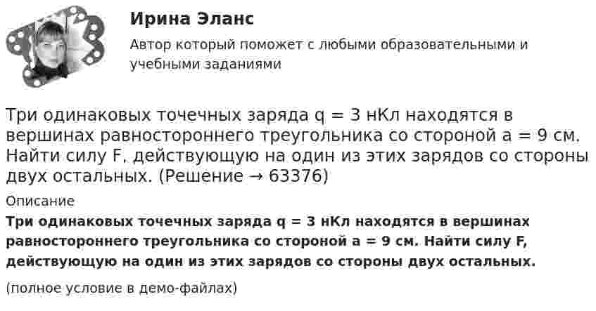     
            Описание
            Три одинаковых точечных заряда q = 3 нКл находятся в вершинах равностороннего треугольника со стороной a = 9 см. Найти силу F, действующую на один из этих зарядов со стороны двух остальных.(полное условие в демо-файлах)   
            
            
            Три одинаковых точечных заряда Q1 = Q2 = Q3 = 6 нКл находятся в вершинах равностороннего треугольника со сторонами a = 60 см. Определить модуль и направление силы F, действующей на один из зарядов со стороны двух других.Три одинаковых точечных заряда q = 3 нКл находятся в вершинах равностороннего треугольника со стороной a = 9 см. Найти силу F, действующую на один из этих зарядов со стороны двух остальных.Три одинаковых точечных заряда q = 3 нКл помещены в вершинах равностороннего треугольника. Какой заряд надо поместить в центре треугольника, чтобы результирующая сила, действующая на каждый заряд, была равна нулю?Три одинаковых точечных заряда величиной q = 10 нКл образуют равносторонний треугольник со стороной b = 30 см. Найти напряжённость электрического поля в точке, находящейся на высоте h = 15 см над центром треугольника.Три параллельных прямых провода расположены на одинаковом расстоянии 10 см друг от друга. Определить силу, действующую на отрезок длиной 1 м каждого провода, если по ним текут одинаковые токи 100 А, причем направления токов в двух проводах совпадают.Три пластины расположены в вакууме параллельно друг другу. Расстояние от средней пластины до крайних d и 2d. На первой пластине равномерно распределен заряд с поверхностной плотностью +sigma, на второй – (-2sigma), на третьей – (-3sigma). Найдите разТри проводника, сопротивления которых соответственно равны 3 Ом, 6 Ом и 8 Ом, соединены параллельно. В первом проводнике выделяется 21 кДж тепла. Определить количество теплоты, выделяющееся во втором и третьем проводниках за то же время.Три одинаковых положительных заряда Q1 = Q2 = Q3 = 1 нКл расположены по вершинам равностороннего треугольника. Какой заряд Q4 нужно поместить в центре треугольника, чтобы указанная система зарядов находилась в равновесии.Три одинаковых резистора, включенных последовательно, имеют полное сопротивление R_посл=9 Ом. Чему будет равно полное сопротивление, если эти же резисторы включить параллельно?Три одинаковых точечных заряда 4 нКл находятся в вершинах равностороннего треугольника со стороной 8 см. Найти силу, действующую на один из зарядов со стороны двух остальных.Три одинаковых точечных заряда q1 = q2 = q3 = 2 нКл находятся в вершинах равностороннего треугольника со сторонами a = 10 см. Определить модуль и направление силы F, действующей на один из зарядов со стороны двух других.Три одинаковых точечных заряда Q1 = Q2 = Q3 = 2 нКл находятся в вершинах равностороннего треугольника со сторонами a = 10 см. Определить модуль и направление силы F, действующей на один из зарядов со стороны двух других.Три одинаковых точечных заряда Q1 = Q2 = Q3 = 2 нКл находятся в вершинах равностороннего треугольника со сторонами а = 10 см. Определить модуль и направление вектора напряжённости Е электрического поля, Три одинаковых точечных заряда Q1 = Q2 = Q3 = 2 нКл находятся в вершинах равностороннего треугольника со сторонами а = 10 см. Определить модуль и направление силы F, действующей на один из зарядов со стороны двух других.