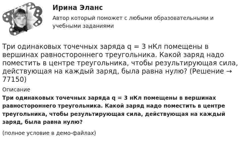     
            Описание
            Три одинаковых точечных заряда q = 3 нКл помещены в вершинах равностороннего треугольника. Какой заряд надо поместить в центре треугольника, чтобы результирующая сила, действующая на каждый заряд, была равна нулю?(полное условие в демо-файлах)   
            
            
            Три одинаковых точечных заряда q = 3 нКл находятся в вершинах равностороннего треугольника со стороной a = 9 см. Найти силу F, действующую на один из этих зарядов со стороны двух остальных.Три одинаковых точечных заряда q = 3 нКл помещены в вершинах равностороннего треугольника. Какой заряд надо поместить в центре треугольника, чтобы результирующая сила, действующая на каждый заряд, была равна нулю?Три одинаковых точечных заряда величиной q = 10 нКл образуют равносторонний треугольник со стороной b = 30 см. Найти напряжённость электрического поля в точке, находящейся на высоте h = 15 см над центром треугольника.Три параллельных прямых провода расположены на одинаковом расстоянии 10 см друг от друга. Определить силу, действующую на отрезок длиной 1 м каждого провода, если по ним текут одинаковые токи 100 А, причем направления токов в двух проводах совпадают.Три пластины расположены в вакууме параллельно друг другу. Расстояние от средней пластины до крайних d и 2d. На первой пластине равномерно распределен заряд с поверхностной плотностью +sigma, на второй – (-2sigma), на третьей – (-3sigma). Найдите разТри проводника, сопротивления которых соответственно равны 3 Ом, 6 Ом и 8 Ом, соединены параллельно. В первом проводнике выделяется 21 кДж тепла. Определить количество теплоты, выделяющееся во втором и третьем проводниках за то же время.Три равномерно заряженные плоскости находятся на некотором расстоянии друг от друга. Напряжённость в точке A равна 100 В/м, в точке B – 200 В/м, а в точке C – 300 В/м. Определить плотность зарядов на каждой плоскости.Три одинаковых резистора, включенных последовательно, имеют полное сопротивление R_посл=9 Ом. Чему будет равно полное сопротивление, если эти же резисторы включить параллельно?Три одинаковых точечных заряда 4 нКл находятся в вершинах равностороннего треугольника со стороной 8 см. Найти силу, действующую на один из зарядов со стороны двух остальных.Три одинаковых точечных заряда q1 = q2 = q3 = 2 нКл находятся в вершинах равностороннего треугольника со сторонами a = 10 см. Определить модуль и направление силы F, действующей на один из зарядов со стороны двух других.Три одинаковых точечных заряда Q1 = Q2 = Q3 = 2 нКл находятся в вершинах равностороннего треугольника со сторонами a = 10 см. Определить модуль и направление силы F, действующей на один из зарядов со стороны двух других.Три одинаковых точечных заряда Q1 = Q2 = Q3 = 2 нКл находятся в вершинах равностороннего треугольника со сторонами а = 10 см. Определить модуль и направление вектора напряжённости Е электрического поля, Три одинаковых точечных заряда Q1 = Q2 = Q3 = 2 нКл находятся в вершинах равностороннего треугольника со сторонами а = 10 см. Определить модуль и направление силы F, действующей на один из зарядов со стороны двух других.Три одинаковых точечных заряда Q1 = Q2 = Q3 = 3 нКл находятся в вершинах равностороннего треугольника со сторонами a = 10 см. Определить модуль и направление силы F, действующей на один из зарядов со стороны двух других.