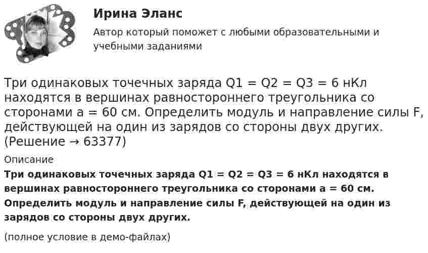     
            Описание
            Три одинаковых точечных заряда Q1 = Q2 = Q3 = 6 нКл находятся в вершинах равностороннего треугольника со сторонами a = 60 см. Определить модуль и направление силы F, действующей на один из зарядов со стороны двух других.(полное условие в демо-файлах)   
            
            
            Три одинаковых точечных заряда Q1 = Q2 = Q3 = 3 нКл находятся в вершинах равностороннего треугольника со сторонами a = 10 см. Определить модуль и направление силы F, действующей на один из зарядов со стороны двух других.Три одинаковых точечных заряда Q1 = Q2 = Q3 = 6 нКл находятся в вершинах равностороннего треугольника со сторонами a = 60 см. Определить модуль и направление силы F, действующей на один из зарядов со стороны двух других.Три одинаковых точечных заряда q = 3 нКл находятся в вершинах равностороннего треугольника со стороной a = 9 см. Найти силу F, действующую на один из этих зарядов со стороны двух остальных.Три одинаковых точечных заряда q = 3 нКл помещены в вершинах равностороннего треугольника. Какой заряд надо поместить в центре треугольника, чтобы результирующая сила, действующая на каждый заряд, была равна нулю?Три одинаковых точечных заряда величиной q = 10 нКл образуют равносторонний треугольник со стороной b = 30 см. Найти напряжённость электрического поля в точке, находящейся на высоте h = 15 см над центром треугольника.Три параллельных прямых провода расположены на одинаковом расстоянии 10 см друг от друга. Определить силу, действующую на отрезок длиной 1 м каждого провода, если по ним текут одинаковые токи 100 А, причем направления токов в двух проводах совпадают.Три пластины расположены в вакууме параллельно друг другу. Расстояние от средней пластины до крайних d и 2d. На первой пластине равномерно распределен заряд с поверхностной плотностью +sigma, на второй – (-2sigma), на третьей – (-3sigma). Найдите разТри одинаковых плоских конденсатора соединены последовательно. Ёмкость такой батареи конденсаторов 8 пФ. Площадь каждой пластины 100 см2, диэлектрик – стекло. Определить толщину стекла.Три одинаковых положительных заряда Q1 = Q2 = Q3 = 1 нКл расположены по вершинам равностороннего треугольника. Какой заряд Q4 нужно поместить в центре треугольника, чтобы указанная система зарядов находилась в равновесии.Три одинаковых резистора, включенных последовательно, имеют полное сопротивление R_посл=9 Ом. Чему будет равно полное сопротивление, если эти же резисторы включить параллельно?Три одинаковых точечных заряда 4 нКл находятся в вершинах равностороннего треугольника со стороной 8 см. Найти силу, действующую на один из зарядов со стороны двух остальных.Три одинаковых точечных заряда q1 = q2 = q3 = 2 нКл находятся в вершинах равностороннего треугольника со сторонами a = 10 см. Определить модуль и направление силы F, действующей на один из зарядов со стороны двух других.Три одинаковых точечных заряда Q1 = Q2 = Q3 = 2 нКл находятся в вершинах равностороннего треугольника со сторонами a = 10 см. Определить модуль и направление силы F, действующей на один из зарядов со стороны двух других.Три одинаковых точечных заряда Q1 = Q2 = Q3 = 2 нКл находятся в вершинах равностороннего треугольника со сторонами а = 10 см. Определить модуль и направление вектора напряжённости Е электрического поля, 