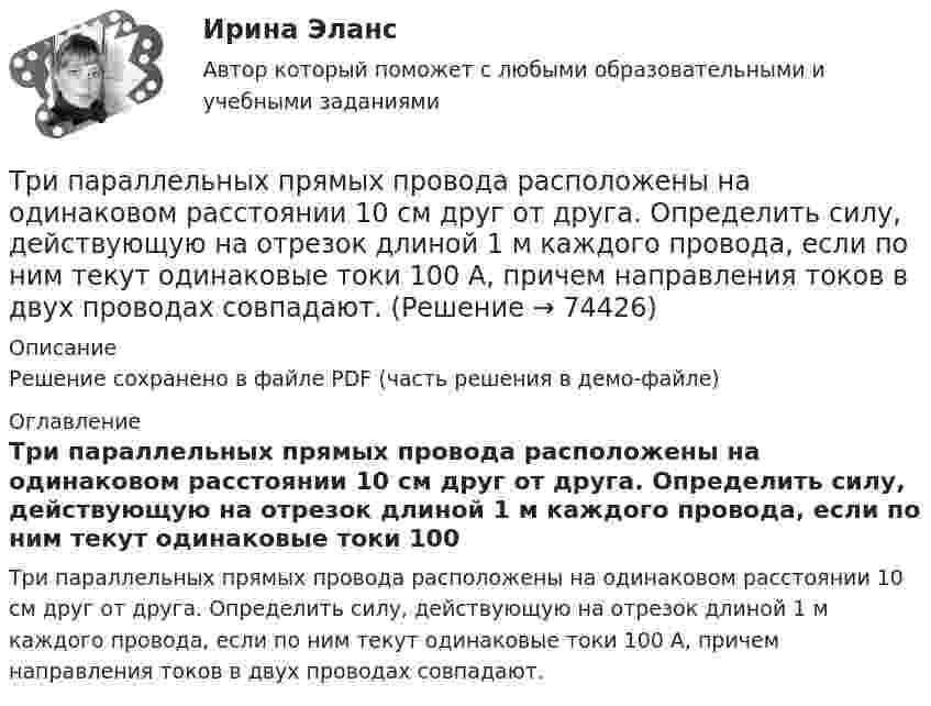     
            Описание
            Решение сохранено в файле PDF (часть решения в демо-файле) 
            Оглавление
            Три параллельных прямых провода расположены на одинаковом расстоянии 10 см друг от друга. Определить силу, действующую на отрезок длиной 1 м каждого провода, если по ним текут одинаковые токи 100 А, причем направления токов в двух проводах совпадают.  
            
            
            Три одинаковых точечных заряда величиной q = 10 нКл образуют равносторонний треугольник со стороной b = 30 см. Найти напряжённость электрического поля в точке, находящейся на высоте h = 15 см над центром треугольника.Три параллельных прямых провода расположены на одинаковом расстоянии 10 см друг от друга. Определить силу, действующую на отрезок длиной 1 м каждого провода, если по ним текут одинаковые токи 100 А, причем направления токов в двух проводах совпадают.Три пластины расположены в вакууме параллельно друг другу. Расстояние от средней пластины до крайних d и 2d. На первой пластине равномерно распределен заряд с поверхностной плотностью +sigma, на второй – (-2sigma), на третьей – (-3sigma). Найдите разТри проводника, сопротивления которых соответственно равны 3 Ом, 6 Ом и 8 Ом, соединены параллельно. В первом проводнике выделяется 21 кДж тепла. Определить количество теплоты, выделяющееся во втором и третьем проводниках за то же время.Три равномерно заряженные плоскости находятся на некотором расстоянии друг от друга. Напряжённость в точке A равна 100 В/м, в точке B – 200 В/м, а в точке C – 300 В/м. Определить плотность зарядов на каждой плоскости.Три разноимённых точечных заряда расположены в вершинах квадрата с диагональю l = 50 см, как показано на рисунке, где О – центр квадрата, АОВ – прямой угол, образованный двумя проводящими плоскостямиТри разных тренда фондового рынка. ФорексТри одинаковых точечных заряда q1 = q2 = q3 = 2 нКл находятся в вершинах равностороннего треугольника со сторонами a = 10 см. Определить модуль и направление силы F, действующей на один из зарядов со стороны двух других.Три одинаковых точечных заряда Q1 = Q2 = Q3 = 2 нКл находятся в вершинах равностороннего треугольника со сторонами a = 10 см. Определить модуль и направление силы F, действующей на один из зарядов со стороны двух других.Три одинаковых точечных заряда Q1 = Q2 = Q3 = 2 нКл находятся в вершинах равностороннего треугольника со сторонами а = 10 см. Определить модуль и направление вектора напряжённости Е электрического поля, Три одинаковых точечных заряда Q1 = Q2 = Q3 = 2 нКл находятся в вершинах равностороннего треугольника со сторонами а = 10 см. Определить модуль и направление силы F, действующей на один из зарядов со стороны двух других.Три одинаковых точечных заряда Q1 = Q2 = Q3 = 3 нКл находятся в вершинах равностороннего треугольника со сторонами a = 10 см. Определить модуль и направление силы F, действующей на один из зарядов со стороны двух других.Три одинаковых точечных заряда Q1 = Q2 = Q3 = 6 нКл находятся в вершинах равностороннего треугольника со сторонами a = 60 см. Определить модуль и направление силы F, действующей на один из зарядов со стороны двух других.Три одинаковых точечных заряда q = 3 нКл находятся в вершинах равностороннего треугольника со стороной a = 9 см. Найти силу F, действующую на один из этих зарядов со стороны двух остальных.