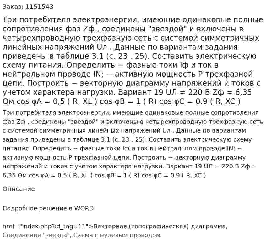 Три потребителя электроэнергии, имеющие одинаковые полные сопротивления фаз Zф , соединены "звездой" и включены в четырехпроводную трехфазную сеть с системой симметричных линейных напряжений Uл .  Данные по вариантам задания приведены в таблице 3.1 (с. 23 . 25).  Составить электрическую схему питания.  Определить  − фазные токи Iф и ток в нейтральном проводе IN;  − активную мощность P трехфазной цепи.  Построить  − векторную диаграмму напряжений и токов с учетом характера нагрузки.   Вариант 19  UЛ = 220 В  Zф = 6,35 Ом  cos φA = 0,5 ( R, XL )  cos φB = 1 ( R)  cos φC = 0.9 ( R, XC )  