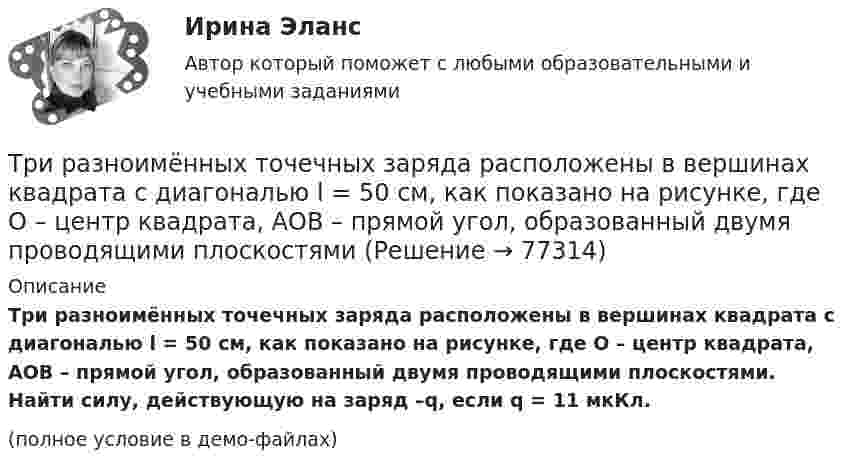     
            Описание
            Три разноимённых точечных заряда расположены в вершинах квадрата с диагональю l = 50 см, как показано на рисунке, где О – центр квадрата, АОВ – прямой угол, образованный двумя проводящими плоскостями. Найти силу, действующую на заряд –q, если q = 11 мкКл.(полное условие в демо-файлах)   
            
            
            Три равномерно заряженные плоскости находятся на некотором расстоянии друг от друга. Напряжённость в точке A равна 100 В/м, в точке B – 200 В/м, а в точке C – 300 В/м. Определить плотность зарядов на каждой плоскости.Три разноимённых точечных заряда расположены в вершинах квадрата с диагональю l = 50 см, как показано на рисунке, где О – центр квадрата, АОВ – прямой угол, образованный двумя проводящими плоскостямиТри разных тренда фондового рынка. ФорексТри стадии кругооборота капиталаТри стрелка делают по одному выстрелу в мишень. Вероятности попадания равны 0.9, 0.7 и 0.8. Дискретная случайная величина X -- число попаданий в мишень. Построить ряд распределения X, определить математическое ожидание M(X) и дисперсию D(X).Три точечных неподвижных заряда расположены на окружности так, как показано на рисунке.  Определите потенциал поля в точке 0.Три четверти своего пути автомобиль прошёл со скоростью 1, а остальную часть пути – со скоростью 2. Какова средняя скорость движений автомобиля ср? 1	1 = 10 м/с,  2 = 25 м/с.Три одинаковых точечных заряда Q1 = Q2 = Q3 = 3 нКл находятся в вершинах равностороннего треугольника со сторонами a = 10 см. Определить модуль и направление силы F, действующей на один из зарядов со стороны двух других.Три одинаковых точечных заряда Q1 = Q2 = Q3 = 6 нКл находятся в вершинах равностороннего треугольника со сторонами a = 60 см. Определить модуль и направление силы F, действующей на один из зарядов со стороны двух других.Три одинаковых точечных заряда q = 3 нКл находятся в вершинах равностороннего треугольника со стороной a = 9 см. Найти силу F, действующую на один из этих зарядов со стороны двух остальных.Три одинаковых точечных заряда q = 3 нКл помещены в вершинах равностороннего треугольника. Какой заряд надо поместить в центре треугольника, чтобы результирующая сила, действующая на каждый заряд, была равна нулю?Три одинаковых точечных заряда величиной q = 10 нКл образуют равносторонний треугольник со стороной b = 30 см. Найти напряжённость электрического поля в точке, находящейся на высоте h = 15 см над центром треугольника.Три параллельных прямых провода расположены на одинаковом расстоянии 10 см друг от друга. Определить силу, действующую на отрезок длиной 1 м каждого провода, если по ним текут одинаковые токи 100 А, причем направления токов в двух проводах совпадают.Три пластины расположены в вакууме параллельно друг другу. Расстояние от средней пластины до крайних d и 2d. На первой пластине равномерно распределен заряд с поверхностной плотностью +sigma, на второй – (-2sigma), на третьей – (-3sigma). Найдите раз