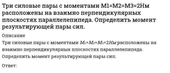      
          Описание
          Три силовые пары с моментами М₁=М₂=М₃=3Нм расположены на взаимно перпендикулярных плоскостях параллелепипеда. Определить модуль момента результирующей пары сил.Ответ:  
            
            
            Три силовые пары с моментами М1=М2=М3=3Нм расположены на взаимно перпендикулярных плоскостях параллелепипеда. Определить модуль момента результирующей пары сил.Три электронагревательных прибора мощностью 1 кВт каждый соединены звездой и подключены к трехпроводной трехфазной сети с линейным напряжением . Чему будет равна общая потребляемая мощность при коротком замыкании одного из электроприборов? Выберите Три электроприемника R,L,C соединены параллельно и подключены к синусоидальному напряжению U = 30 В. Сопротивления элементов R = 10 Ом, = 6 Ом, =30 Ом. Определить полную мощность, потребляемую этой цепью. Выберите один вариант ответаТри электроприемника R, L, C соединены параллельно и подключены к синусоидальному напряжению U=30 В. Сопротивления элементов R=10 Ом, XL=6 Ом, XC=30 Ом. Определить полное сопротивление цепи.Три электроприемника R, L, C соединены параллельно и подключены к синусоидальному напряжению U=30 В. Сопротивления элементов R=10 Ом, XL=6 Ом, XC=30 Ом. Определить ток, потребляемый этой цепью.Трубка вращается в горизонтальной плоскости вокруг вертикальной оси, проходящей через ее конец, по закону φ=2t2. Шарик движется вдоль трубки со скоростью V=3 м/с. Определить модуль ускорения Кориолиса при t=1 c.Трубка вращается в горизонтальной плоскости вокруг вертикальной оси, проходящей через ее конец, по закону φ=2t². Шарик движется вдоль трубки со скоростью V=3 м/с. Определить модуль ускорения Кориолиса при t=1 c.Требования к программному обеспечению систем электронного документооборота включают …Тренинг предприимчивости Синергия Ответы на ТестыТренинг предприимчивости (тест с ответами Синергия)Третья и четвертая стадии сна характеризуются …Трехмерная графика 3D Studio MAXТригидроксид таллия содержит ... гидроксильную(-ых) группу(-ы).«Трипартизм» как институциональный орган социального партнерства строится на …