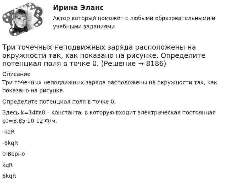    
          Описание
          Три точечных неподвижных заряда расположены на окружности так, как показано на рисунке.Определите потенциал поля в точке 0.Здесь k=14πε0 – константа, в которую входит электрическая постоянная ε0=8.85·10-12 Ф/м.-kqR-6kqR0 ВерноkqR6kqR  
            
            
            Три стрелка делают по одному выстрелу в мишень. Вероятности попадания равны 0.9, 0.7 и 0.8. Дискретная случайная величина X -- число попаданий в мишень. Построить ряд распределения X, определить математическое ожидание M(X) и дисперсию D(X).Три точечных неподвижных заряда расположены на окружности так, как показано на рисунке.  Определите потенциал поля в точке 0.Три четверти своего пути автомобиль прошёл со скоростью 1, а остальную часть пути – со скоростью 2. Какова средняя скорость движений автомобиля ср? 1	1 = 10 м/с,  2 = 25 м/с.Три четверти своего пути автомобиль прошёл со скоростью 1, а остальную часть пути – со скоростью 2. Какова средняя скорость движений автомобиля ср? 7	1 = 5 м/с,  2 = 12 м/с.Три числа a,b и c наудачу выбрали из промежутка (0,1). Какова вероятность того, что из отрезков длин a,b и c можно составить треугольник? Три эксперта проставили места 7 участницам конкурса красоты.Три этапа формирование сущностиТри одинаковых точечных заряда величиной q = 10 нКл образуют равносторонний треугольник со стороной b = 30 см. Найти напряжённость электрического поля в точке, находящейся на высоте h = 15 см над центром треугольника.Три параллельных прямых провода расположены на одинаковом расстоянии 10 см друг от друга. Определить силу, действующую на отрезок длиной 1 м каждого провода, если по ним текут одинаковые токи 100 А, причем направления токов в двух проводах совпадают.Три пластины расположены в вакууме параллельно друг другу. Расстояние от средней пластины до крайних d и 2d. На первой пластине равномерно распределен заряд с поверхностной плотностью +sigma, на второй – (-2sigma), на третьей – (-3sigma). Найдите разТри проводника, сопротивления которых соответственно равны 3 Ом, 6 Ом и 8 Ом, соединены параллельно. В первом проводнике выделяется 21 кДж тепла. Определить количество теплоты, выделяющееся во втором и третьем проводниках за то же время.Три равномерно заряженные плоскости находятся на некотором расстоянии друг от друга. Напряжённость в точке A равна 100 В/м, в точке B – 200 В/м, а в точке C – 300 В/м. Определить плотность зарядов на каждой плоскости.Три разноимённых точечных заряда расположены в вершинах квадрата с диагональю l = 50 см, как показано на рисунке, где О – центр квадрата, АОВ – прямой угол, образованный двумя проводящими плоскостямиТри разных тренда фондового рынка. Форекс