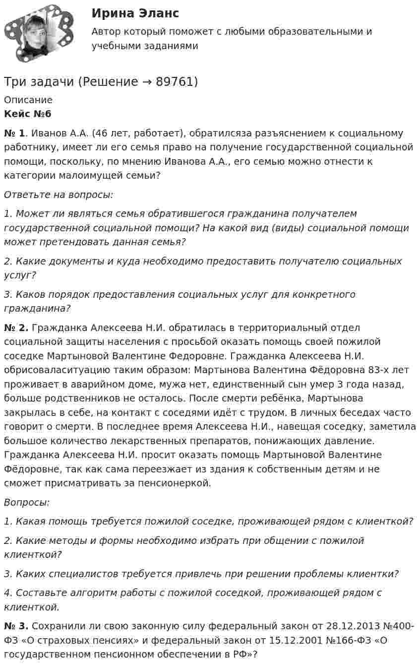      
            Описание
            Кейс №6 № 1. Иванов А.А. (46 лет, работает), обратилсяза разъяснением к социальному работнику, имеет ли его семья право на получение государственной социальной помощи, поскольку, по мнению Иванова А.А., его семью можно отнести к категории малоимущей семьи? Ответьте на вопросы: 1. Может ли являться семья обратившегося гражданина получателем государственной социальной помощи? На какой вид (виды) социальной помощи может претендовать данная семья? 2. Какие документы и куда необходимо предоставить получателю социальных услуг? 3. Каков порядок предоставления социальных услуг для конкретного гражданина?  № 2. Гражданка Алексеева Н.И. обратилась в территориальный отдел социальной защиты населения с просьбой оказать помощь своей пожилой соседке Мартыновой Валентине Федоровне. Гражданка Алексеева Н.И. обрисоваласитуацию таким образом: Мартынова Валентина Фёдоровна 83-х лет проживает в аварийном доме, мужа нет, единственный сын умер 3 года назад, больше родственников не осталось. После смерти ребёнка, Мартынова закрылась в себе, на контакт с соседями идёт с трудом. В личных беседах часто говорит о смерти. В последнее время Алексеева Н.И., навещая соседку, заметила большое количество лекарственных препаратов, понижающих давление. Гражданка Алексеева Н.И. просит оказать помощь Мартыновой Валентине Фёдоровне, так как сама переезжает из здания к собственным детям и не сможет присматривать за пенсионеркой. Вопросы: 1. Какая помощь требуется пожилой соседке, проживающей рядом с клиенткой? 2. Какие методы и формы необходимо избрать при общении с пожилой клиенткой? 3. Каких специалистов требуется привлечь при решении проблемы клиентки? 4. Составьте алгоритм работы с пожилой соседкой, проживающей рядом с клиенткой.  № 3. Сохранили ли свою законную силу федеральный закон от 28.12.2013 №400-ФЗ «О страховых пенсиях» и федеральный закон от 15.12.2001 №166-ФЗ «О государственном пенсионном обеспечении в РФ»?   
            
            
            ТРИЗ. EDUCONТри задачиТри задачиТри Задачи по физике задача 	88 задача  103 задача 118 Три задачи по ЭКОНОМИКЕТри заряда q1, q2 и q3, лежащие на одной прямой, связаны между собой нитями длиной L. Определите силу натяжения этих нитей.Три источника тока с ЭДС e1 = 11 В, e2 = 4 В, e3 = 6 В и три сопротивления R1 = 5 Ом, R2 = 10 Ом, R3 = 2 Ом соединены, как показано на рис. 31. Определить силу тока в каждом сопротивлении. Внутренним сопротивлением батареи пренебречь.Три батареи с ЭДС e1 = 8 В, e2 = 3 В и e3 = 6 В и внутренним сопротивлением r = 2 Ом каждое соединены одноимёнными полосами. Пренебрегая сопротивлением соединительных проводов, определить силы токов, идущих через батареи.Трибология. Вариант 2Триботехника 12Триботехника 39Триботехника 47Триботехника 59Три гальванических элемента с ЭДС 1,3; 1,4 и 1,5 В и внутренним сопротивлением 0,3 Ом каждый соединены параллельно и замкнуты внешним сопротивлением 0,6 Ом. Определить силу тока в каждом элементе.