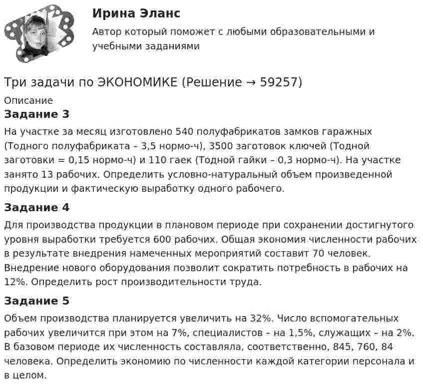      
            Описание
            Задание 3На участке за месяц изготовлено 540 полуфабрикатов замков гаражных (Tодного полуфабриката – 3,5 нормо-ч), 3500 заготовок ключей (Tодной заготовки = 0,15 нормо-ч) и 110 гаек (Tодной гайки – 0,3 нормо-ч). На участке занято 13 рабочих. Определить условно-натуральный объем произведенной продукции и фактическую выработку одного рабочего.Задание 4Для производства продукции в плановом периоде при сохранении достигнутого уровня выработки требуется 600 рабочих. Общая экономия численности рабочих в результате внедрения намеченных мероприятий составит 70 человек. Внедрение нового оборудования позволит сократить потребность в рабочих на 12%. Определить рост производительности труда.Задание 5Объем производства планируется увеличить на 32%. Число вспомогательных рабочих увеличится при этом на 7%, специалистов – на 1,5%, служащих – на 2%. В базовом периоде их численность составляла, соответственно, 845, 760, 84 человека. Определить экономию по численности каждой категории персонала и в целом.   
            
            
            Три Задачи по физике задача 	88 задача  103 задача 118 Три задачи по ЭКОНОМИКЕТри заряда q1, q2 и q3, лежащие на одной прямой, связаны между собой нитями длиной L. Определите силу натяжения этих нитей.Три источника тока с ЭДС e1 = 11 В, e2 = 4 В, e3 = 6 В и три сопротивления R1 = 5 Ом, R2 = 10 Ом, R3 = 2 Ом соединены, как показано на рис. 31. Определить силу тока в каждом сопротивлении. Внутренним сопротивлением батареи пренебречь.Три источника тока с э.д.с E1 = 11 В, E2 = 4 В и E3 = 6 В и три реостата с сопротивлением R1 = 5 Ом, R2 = 10 Ом и R3 = 2 Ом соединены, как показано на рисунке. Определить силу тока в реостатах. Внутреннее сопротивление источников токаТри источника тока с ЭДС e1 = 11 В, e2 = 4 В и e3 = 6 В и три реостата с сопротивлением R1 = 5 Ом, R2 = R3 = 2 Ом соединены, как указано на рис. Определить силу тока в реостатах. Внутренним сопротивлением источников тока пренебречь.Три источника тока с ЭДС e1 = 11 В, e2 = 4 В и e3 = 6 В и три реостата с сопротивлениями R1 = 5 Ом, R2 = 10 Ом и R3 = 2 Ом соединены, как показано на рисунке. Определить силы токов I.Триботехника 39Триботехника 47Триботехника 59Три гальванических элемента с ЭДС 1,3; 1,4 и 1,5 В и внутренним сопротивлением 0,3 Ом каждый соединены параллельно и замкнуты внешним сопротивлением 0,6 Ом. Определить силу тока в каждом элементе.Три длинных заряженных нити расположены параллельно друг другу в углах равностороннего треугольника со стороной a=0,1 м. Линейные плотности зарядов нитей равны 10 мкКл/м. Определить напряженность электрического поля нитей в точке, лежащей на серединеТРИЗ. EDUCONТри задачи