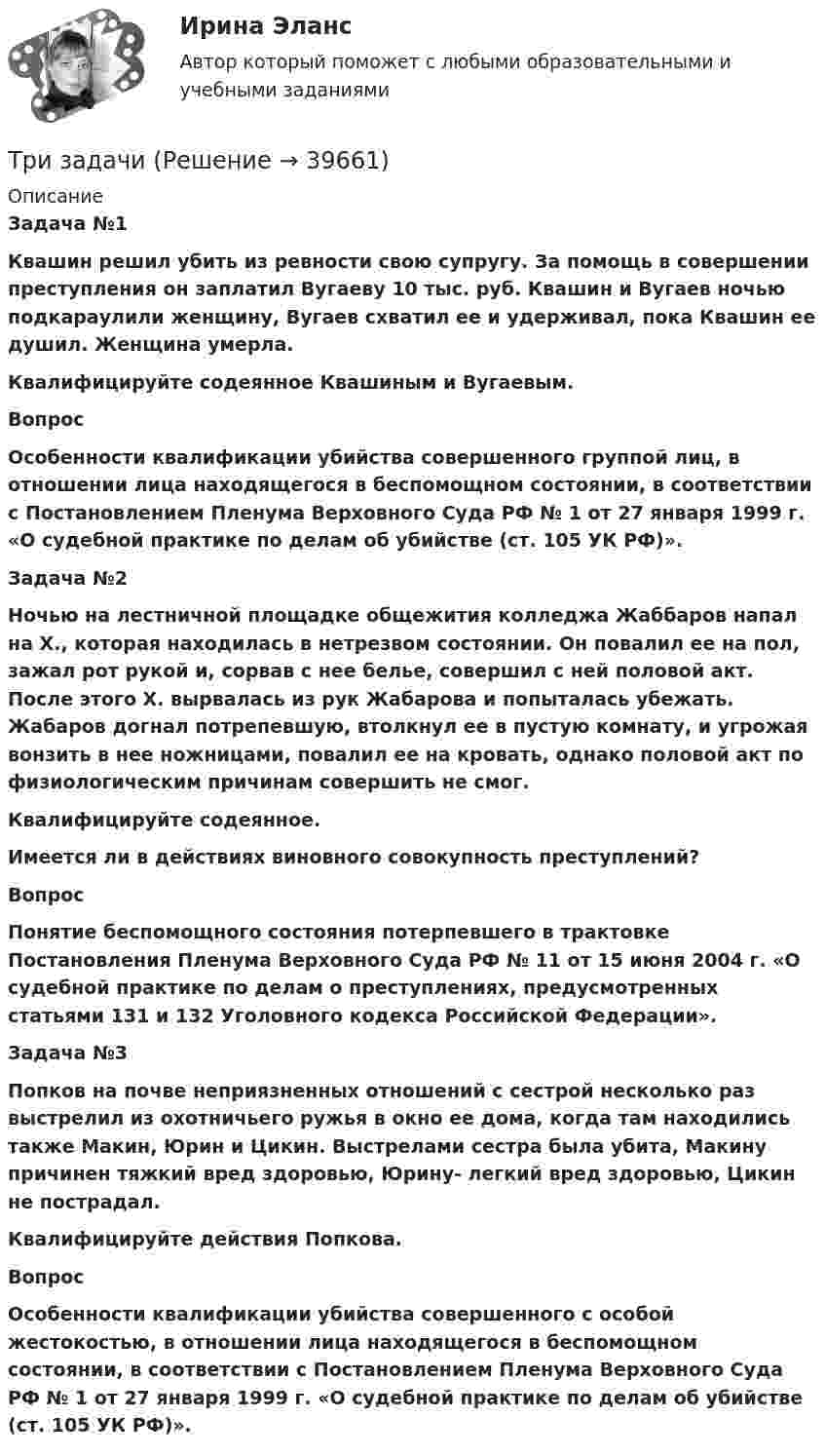      
          Описание
           Задача №1 Квашин решил убить из ревности свою супругу. За помощь в совершении преступления он заплатил Вугаеву 10 тыс. руб. Квашин и Вугаев ночью подкараулили женщину, Вугаев схватил ее и удерживал, пока Квашин ее душил. Женщина умерла. Квалифицируйте содеянное Квашиным и Вугаевым. Вопрос Особенности квалификации убийства совершенного группой лиц, в отношении лица находящегося в беспомощном состоянии, в соответствии с Постановлением Пленума Верховного Суда РФ № 1 от 27 января 1999 г. «О судебной практике по делам об убийстве (ст. 105 УК РФ)». Задача №2Ночью на лестничной площадке общежития колледжа Жаббаров напал на Х., которая находилась в нетрезвом состоянии. Он повалил ее на пол, зажал рот рукой и, сорвав с нее белье, совершил с ней половой акт. После этого Х. вырвалась из рук Жабарова и попыталась убежать. Жабаров догнал потрепевшую, втолкнул ее в пустую комнату, и угрожая вонзить в нее ножницами, повалил ее на кровать, однако половой акт по физиологическим причинам совершить не смог. Квалифицируйте содеянное.Имеется ли в действиях виновного совокупность преступлений? Вопрос Понятие беспомощного состояния потерпевшего в трактовке Постановления Пленума Верховного Суда РФ № 11 от 15 июня 2004 г. «О судебной практике по делам о преступлениях, предусмотренных статьями 131 и 132 Уголовного кодекса Российской Федерации». Задача №3 Попков на почве неприязненных отношений с сестрой несколько раз выстрелил из охотничьего ружья в окно ее дома, когда там находились также Макин, Юрин и Цикин. Выстрелами сестра была убита, Макину причинен тяжкий вред здоровью, Юрину- легкий вред здоровью, Цикин не пострадал. Квалифицируйте действия Попкова. Вопрос Особенности квалификации убийства совершенного с особой жестокостью, в отношении лица находящегося в беспомощном состоянии, в соответствии с Постановлением Пленума Верховного Суда РФ № 1 от 27 января 1999 г. «О судебной практике по делам об убийстве (ст. 105 УК РФ)».  
            
            
            Три задачиТри задачиТри Задачи по физике задача 	88 задача  103 задача 118 Три задачи по ЭКОНОМИКЕТри заряда q1, q2 и q3, лежащие на одной прямой, связаны между собой нитями длиной L. Определите силу натяжения этих нитей.Три источника тока с ЭДС e1 = 11 В, e2 = 4 В, e3 = 6 В и три сопротивления R1 = 5 Ом, R2 = 10 Ом, R3 = 2 Ом соединены, как показано на рис. 31. Определить силу тока в каждом сопротивлении. Внутренним сопротивлением батареи пренебречь.Три источника тока с э.д.с E1 = 11 В, E2 = 4 В и E3 = 6 В и три реостата с сопротивлением R1 = 5 Ом, R2 = 10 Ом и R3 = 2 Ом соединены, как показано на рисунке. Определить силу тока в реостатах. Внутреннее сопротивление источников токаТрибология. Вариант 2Триботехника 12Триботехника 39Триботехника 47Триботехника 59Три гальванических элемента с ЭДС 1,3; 1,4 и 1,5 В и внутренним сопротивлением 0,3 Ом каждый соединены параллельно и замкнуты внешним сопротивлением 0,6 Ом. Определить силу тока в каждом элементе.Три длинных заряженных нити расположены параллельно друг другу в углах равностороннего треугольника со стороной a=0,1 м. Линейные плотности зарядов нитей равны 10 мкКл/м. Определить напряженность электрического поля нитей в точке, лежащей на середине