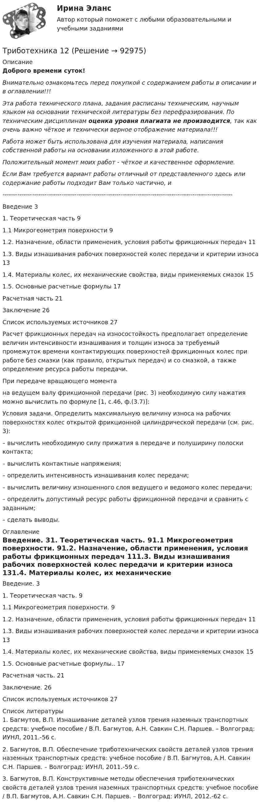      
            Описание
            Доброго времени суток!Внимательно ознакомьтесь перед покупкой с содержанием работы в описании и в оглавлении!!!Эта работа технического плана, задания расписаны техническим, научным языком на основании технической литературы без перефразирования. По техническим дисциплинам оценка уровня плагиата не производится, так как очень важно чёткое и технически верное отображение материала!!!Работа может быть использована для изучения материала, написания собственной работы на основании изложенного в этой работе.Положительный момент моих работ - чёткое и качественное оформление.Если Вам требуется вариант работы отличный от представленного здесь или содержание работы подходит Вам только частично,  и -------------------------------------------------------------------------------------------------------------Введение	31. Теоретическая часть	91.1 Микрогеометрия поверхности	91.2. Назначение, области применения, условия работы фрикционных передач	111.3. Виды изнашивания рабочих поверхностей колес передачи и критерии износа	131.4. Материалы колес, их механические свойства, виды применяемых смазок	151.5. Основные расчетные формулы	17Расчетная часть	21Заключение	26Список используемых источников	27Расчет фрикционных передач на износостойкость предполагает определение величин интенсивности изнашивания и толщин износа за требуемый промежуток времени контактирующих поверхностей фрикционных колес при работе без смазки (как правило, открытых передач) и со смазкой, а также определение ресурса работы передачи.При передаче вращающего момента  на ведущем валу фрикционной передачи (рис. 3) необходимую силу нажатия можно вычислить по формуле [1, с.46, ф.(3.7)]:Условия задачи. Определить максимальную величину износа на рабочих поверхностях колес открытой фрикционной цилиндрической передачи (см. рис. 3):– вычислить необходимую силу прижатия в передаче и полуширину полоски контакта;– вычислить контактные напряжения;– определить интенсивность изнашивания колес передачи;– вычислить величину изношенного слоя ведущего и ведомого колес передачи;– определить допустимый ресурс работы фрикционной передачи и сравнить с заданным;– сделать выводы. 
            Оглавление
            Введение. 31. Теоретическая часть. 91.1 Микрогеометрия поверхности. 91.2. Назначение, области применения, условия работы фрикционных передач 111.3. Виды изнашивания рабочих поверхностей колес передачи и критерии износа 131.4. Материалы колес, их механические свойства, виды применяемых смазок 151.5. Основные расчетные формулы.. 17Расчетная часть. 21Заключение. 26Список используемых источников 27 
            Список литературы
            1.     Багмутов, В.П. Изнашивание деталей узлов трения наземных транспортных средств: учебное пособие / В.П. Багмутов, А.Н. Савкин С.Н. Паршев. – Волгоград: ИУНЛ, 2011.-56 с.2.     Багмутов, В.П. Обеспечение триботехнических свойств деталей узлов трения наземных транспортных средств: учебное пособие / В.П. Багмутов, А.Н. Савкин С.Н. Паршев. – Волгоград: ИУНЛ, 2011.-59 с.3.     Багмутов, В.П. Конструктивные методы обеспечения триботехнических свойств деталей узлов трения наземных транспортных средств: учебное пособие / В.П. Багмутов, А.Н. Савкин С.Н. Паршев. – Волгоград: ИУНЛ, 2012.-62 с. 
            
            
            Трибология. Вариант 2Триботехника 12Триботехника 39Триботехника 47Триботехника 59Три гальванических элемента с ЭДС 1,3; 1,4 и 1,5 В и внутренним сопротивлением 0,3 Ом каждый соединены параллельно и замкнуты внешним сопротивлением 0,6 Ом. Определить силу тока в каждом элементе.Три длинных заряженных нити расположены параллельно друг другу в углах равностороннего треугольника со стороной a=0,1 м. Линейные плотности зарядов нитей равны 10 мкКл/м. Определить напряженность электрического поля нитей в точке, лежащей на серединеТРЕХМЕРНАЯ ГРАФИКА СИНЕРГИЯ ОТВЕТЫ 2022Трехмерная графика (тест с ответами Синергия/МОИ/ МТИ) Трехфазный протокол MicrosoftТриальный метод предполагает интеграцию людей с ОВЗ с помощью трех компонентов:Три базовых упражнения для поднятия тестостерона - три самых важнейших упражнения, которые повышают собственный тестостерон мужчины, а следовательно хорошо растят мышечную массуТри баллона емкостями V1=3 л, V2=7 л, V3=5 л наполнены соответственно кислородом (давление P1=2 105 Па), азотом (давление P2=3 105 Па) и углекислым газом (давление P3=0,6 105 Па) при одной и той же температуре. Баллоны соединяют между собой, причемТри батареи с ЭДС e1 = 8 В, e2 = 3 В, e3 = 4 В и внутренними сопротивлениями Ri = 2 Ом каждое соединены одноимёнными полосами. Пренебрегая сопротивлением соединительных проводов, определить силы токов, идущих через батареи.