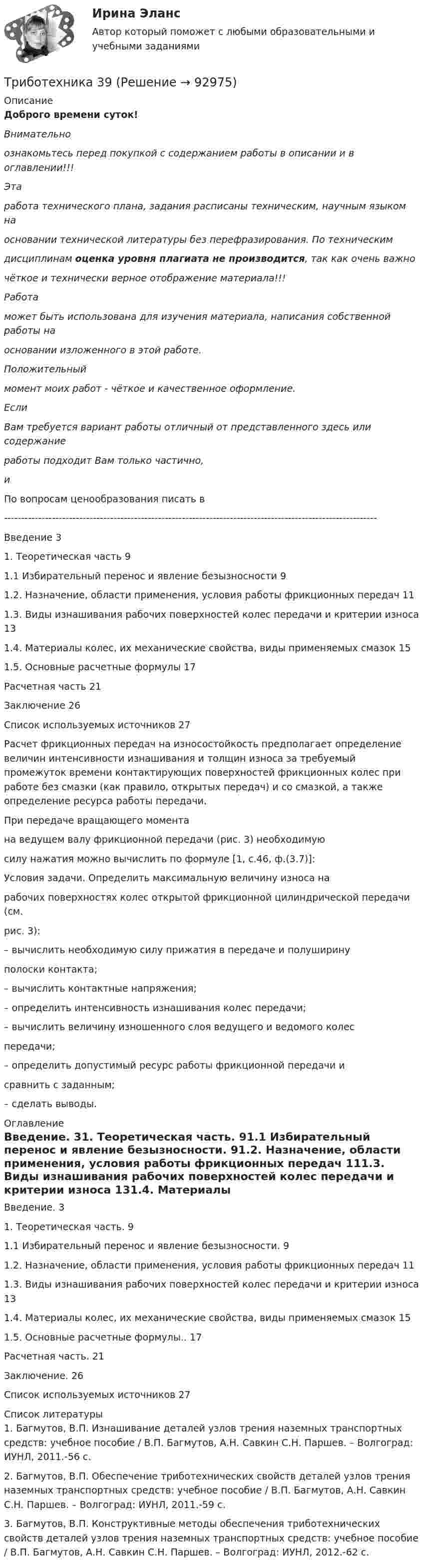      
            Описание
            Доброго времени суток!Внимательноознакомьтесь перед покупкой с содержанием работы в описании и в оглавлении!!!Этаработа технического плана, задания расписаны техническим, научным языком наосновании технической литературы без перефразирования. По техническимдисциплинам оценка уровня плагиата не производится, так как очень важночёткое и технически верное отображение материала!!!Работаможет быть использована для изучения материала, написания собственной работы наосновании изложенного в этой работе.Положительныймомент моих работ - чёткое и качественное оформление.ЕслиВам требуется вариант работы отличный от представленного здесь или содержаниеработы подходит Вам только частично, и По вопросам ценообразования писать в  -------------------------------------------------------------------------------------------------------------Введение	31. Теоретическая часть	91.1 Избирательный перенос и явление безызносности	91.2. Назначение, области применения, условия работы фрикционных передач	111.3. Виды изнашивания рабочих поверхностей колес передачи и критерии износа	131.4. Материалы колес, их механические свойства, виды применяемых смазок	151.5. Основные расчетные формулы	17Расчетная часть	21Заключение	26Список используемых источников	27Расчет фрикционных передач на износостойкость предполагает определение величин интенсивности изнашивания и толщин износа за требуемый промежуток времени контактирующих поверхностей фрикционных колес при работе без смазки (как правило, открытых передач) и со смазкой, а также определение ресурса работы передачи.При передаче вращающего момента  на ведущем валу фрикционной передачи (рис. 3) необходимуюсилу нажатия можно вычислить по формуле [1, с.46, ф.(3.7)]:Условия задачи. Определить максимальную величину износа нарабочих поверхностях колес открытой фрикционной цилиндрической передачи (см.рис. 3):– вычислить необходимую силу прижатия в передаче и полуширинуполоски контакта;– вычислить контактные напряжения;– определить интенсивность изнашивания колес передачи;– вычислить величину изношенного слоя ведущего и ведомого колеспередачи;– определить допустимый ресурс работы фрикционной передачи исравнить с заданным;– сделать выводы. 
            Оглавление
            Введение. 31. Теоретическая часть. 91.1 Избирательный перенос и явление безызносности. 91.2. Назначение, области применения, условия работы фрикционных передач 111.3. Виды изнашивания рабочих поверхностей колес передачи и критерии износа 131.4. Материалы колес, их механические свойства, виды применяемых смазок 151.5. Основные расчетные формулы.. 17Расчетная часть. 21Заключение. 26Список используемых источников 27 
            Список литературы
            1.     Багмутов, В.П. Изнашивание деталей узлов трения наземных транспортных средств: учебное пособие / В.П. Багмутов, А.Н. Савкин С.Н. Паршев. – Волгоград: ИУНЛ, 2011.-56 с.2.     Багмутов, В.П. Обеспечение триботехнических свойств деталей узлов трения наземных транспортных средств: учебное пособие / В.П. Багмутов, А.Н. Савкин С.Н. Паршев. – Волгоград: ИУНЛ, 2011.-59 с.3.     Багмутов, В.П. Конструктивные методы обеспечения триботехнических свойств деталей узлов трения наземных транспортных средств: учебное пособие / В.П. Багмутов, А.Н. Савкин С.Н. Паршев. – Волгоград: ИУНЛ, 2012.-62 с. 
            
            
            Триботехника 12Триботехника 39Триботехника 47Триботехника 59Три гальванических элемента с ЭДС 1,3; 1,4 и 1,5 В и внутренним сопротивлением 0,3 Ом каждый соединены параллельно и замкнуты внешним сопротивлением 0,6 Ом. Определить силу тока в каждом элементе.Три длинных заряженных нити расположены параллельно друг другу в углах равностороннего треугольника со стороной a=0,1 м. Линейные плотности зарядов нитей равны 10 мкКл/м. Определить напряженность электрического поля нитей в точке, лежащей на серединеТРИЗ. EDUCONТрехмерная графика (тест с ответами Синергия/МОИ/ МТИ) Трехфазный протокол MicrosoftТриальный метод предполагает интеграцию людей с ОВЗ с помощью трех компонентов:Три базовых упражнения для поднятия тестостерона - три самых важнейших упражнения, которые повышают собственный тестостерон мужчины, а следовательно хорошо растят мышечную массуТри баллона емкостями V1=3 л, V2=7 л, V3=5 л наполнены соответственно кислородом (давление P1=2 105 Па), азотом (давление P2=3 105 Па) и углекислым газом (давление P3=0,6 105 Па) при одной и той же температуре. Баллоны соединяют между собой, причемТри батареи с ЭДС e1 = 8 В, e2 = 3 В, e3 = 4 В и внутренними сопротивлениями Ri = 2 Ом каждое соединены одноимёнными полосами. Пренебрегая сопротивлением соединительных проводов, определить силы токов, идущих через батареи.Три батареи с ЭДС e1 = 8 В, e2 = 3 В и e3 = 6 В и внутренним сопротивлением r = 2 Ом каждое соединены одноимёнными полосами. Пренебрегая сопротивлением соединительных проводов, определить силы токов, идущих через батареи.