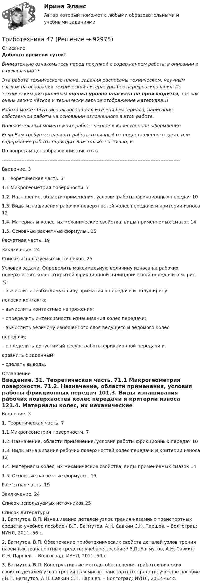      
            Описание
            Доброго времени суток!Внимательно ознакомьтесь перед покупкой с содержанием работы в описании и в оглавлении!!!Эта работа технического плана, задания расписаны техническим, научным языком на основании технической литературы без перефразирования. По техническим дисциплинам оценка уровня плагиата не производится, так как очень важно чёткое и технически верное отображение материала!!!Работа может быть использована для изучения материала, написания собственной работы на основании изложенного в этой работе.Положительный момент моих работ - чёткое и качественное оформление.Если Вам требуется вариант работы отличный от представленного здесь или содержание работы подходит Вам только частично,  и По вопросам ценообразования писать в  -------------------------------------------------------------------------------------------------------------Введение. 31. Теоретическая часть. 71.1 Микрогеометрия поверхности. 71.2. Назначение, области применения, условия работы фрикционных передач 101.3. Виды изнашивания рабочих поверхностей колес передачи и критерии износа 121.4. Материалы колес, их механические свойства, виды применяемых смазок 141.5. Основные расчетные формулы.. 15Расчетная часть. 19Заключение. 24Список используемых источников. 25Условия задачи. Определить максимальную величину износа на рабочих поверхностях колес открытой фрикционной цилиндрической передачи (см. рис. 3):– вычислить необходимую силу прижатия в передаче и полуширинуполоски контакта;– вычислить контактные напряжения;– определить интенсивность изнашивания колес передачи;– вычислить величину изношенного слоя ведущего и ведомого колеспередачи;– определить допустимый ресурс работы фрикционной передачи исравнить с заданным;– сделать выводы. 
            Оглавление
            Введение. 31. Теоретическая часть. 71.1 Микрогеометрия поверхности. 71.2. Назначение, области применения, условия работы фрикционных передач 101.3. Виды изнашивания рабочих поверхностей колес передачи и критерии износа 121.4. Материалы колес, их механические свойства, виды применяемых смазок 141.5. Основные расчетные формулы.. 15Расчетная часть. 19Заключение. 24Список используемых источников 25 
            Список литературы
            1.     Багмутов, В.П. Изнашивание деталей узлов трения наземных транспортных средств: учебное пособие / В.П. Багмутов, А.Н. Савкин С.Н. Паршев. – Волгоград: ИУНЛ, 2011.-56 с.2.     Багмутов, В.П. Обеспечение триботехнических свойств деталей узлов трения наземных транспортных средств: учебное пособие / В.П. Багмутов, А.Н. Савкин С.Н. Паршев. – Волгоград: ИУНЛ, 2011.-59 с.3.     Багмутов, В.П. Конструктивные методы обеспечения триботехнических свойств деталей узлов трения наземных транспортных средств: учебное пособие / В.П. Багмутов, А.Н. Савкин С.Н. Паршев. – Волгоград: ИУНЛ, 2012.-62 с. 
            
            
            Триботехника 39Триботехника 47Триботехника 59Три гальванических элемента с ЭДС 1,3; 1,4 и 1,5 В и внутренним сопротивлением 0,3 Ом каждый соединены параллельно и замкнуты внешним сопротивлением 0,6 Ом. Определить силу тока в каждом элементе.Три длинных заряженных нити расположены параллельно друг другу в углах равностороннего треугольника со стороной a=0,1 м. Линейные плотности зарядов нитей равны 10 мкКл/м. Определить напряженность электрического поля нитей в точке, лежащей на серединеТРИЗ. EDUCONТри задачиТрехфазный протокол MicrosoftТриальный метод предполагает интеграцию людей с ОВЗ с помощью трех компонентов:Три базовых упражнения для поднятия тестостерона - три самых важнейших упражнения, которые повышают собственный тестостерон мужчины, а следовательно хорошо растят мышечную массуТри баллона емкостями V1=3 л, V2=7 л, V3=5 л наполнены соответственно кислородом (давление P1=2 105 Па), азотом (давление P2=3 105 Па) и углекислым газом (давление P3=0,6 105 Па) при одной и той же температуре. Баллоны соединяют между собой, причемТри батареи с ЭДС e1 = 8 В, e2 = 3 В, e3 = 4 В и внутренними сопротивлениями Ri = 2 Ом каждое соединены одноимёнными полосами. Пренебрегая сопротивлением соединительных проводов, определить силы токов, идущих через батареи.Три батареи с ЭДС e1 = 8 В, e2 = 3 В и e3 = 6 В и внутренним сопротивлением r = 2 Ом каждое соединены одноимёнными полосами. Пренебрегая сопротивлением соединительных проводов, определить силы токов, идущих через батареи.Трибология. Вариант 2