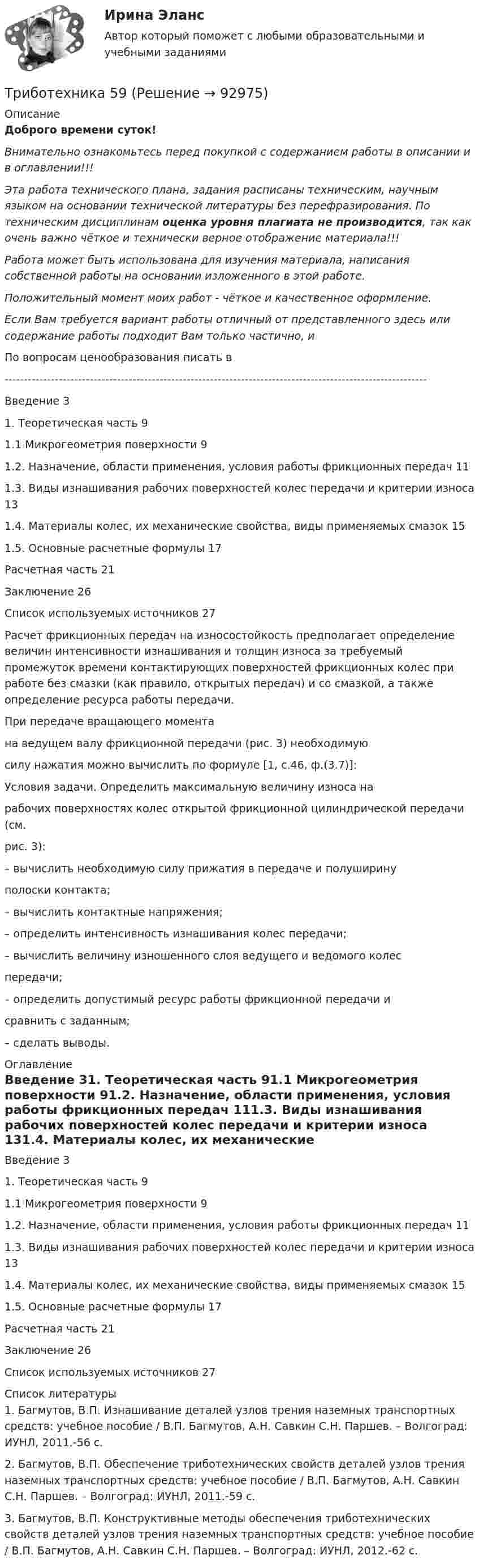      
            Описание
            Доброго времени суток!Внимательно ознакомьтесь перед покупкой с содержанием работы в описании и в оглавлении!!!Эта работа технического плана, задания расписаны техническим, научным языком на основании технической литературы без перефразирования. По техническим дисциплинам оценка уровня плагиата не производится, так как очень важно чёткое и технически верное отображение материала!!!Работа может быть использована для изучения материала, написания собственной работы на основании изложенного в этой работе.Положительный момент моих работ - чёткое и качественное оформление.Если Вам требуется вариант работы отличный от представленного здесь или содержание работы подходит Вам только частично,  и По вопросам ценообразования писать в  -------------------------------------------------------------------------------------------------------------Введение	31. Теоретическая часть	91.1 Микрогеометрия поверхности	91.2. Назначение, области применения, условия работы фрикционных передач	111.3. Виды изнашивания рабочих поверхностей колес передачи и критерии износа	131.4. Материалы колес, их механические свойства, виды применяемых смазок	151.5. Основные расчетные формулы	17Расчетная часть	21Заключение	26Список используемых источников	27Расчет фрикционных передач на износостойкость предполагает определение величин интенсивности изнашивания и толщин износа за требуемый промежуток времени контактирующих поверхностей фрикционных колес при работе без смазки (как правило, открытых передач) и со смазкой, а также определение ресурса работы передачи.При передаче вращающего момента  на ведущем валу фрикционной передачи (рис. 3) необходимуюсилу нажатия можно вычислить по формуле [1, с.46, ф.(3.7)]:Условия задачи. Определить максимальную величину износа нарабочих поверхностях колес открытой фрикционной цилиндрической передачи (см.рис. 3):– вычислить необходимую силу прижатия в передаче и полуширинуполоски контакта;– вычислить контактные напряжения;– определить интенсивность изнашивания колес передачи;– вычислить величину изношенного слоя ведущего и ведомого колеспередачи;– определить допустимый ресурс работы фрикционной передачи исравнить с заданным;– сделать выводы. 
            Оглавление
            Введение	31. Теоретическая часть	91.1 Микрогеометрия поверхности	91.2. Назначение, области применения, условия работы фрикционных передач	111.3. Виды изнашивания рабочих поверхностей колес передачи и критерии износа	131.4. Материалы колес, их механические свойства, виды применяемых смазок	151.5. Основные расчетные формулы	17Расчетная часть	21Заключение	26Список используемых источников	27 
            Список литературы
            1.     Багмутов, В.П. Изнашивание деталей узлов трения наземных транспортных средств: учебное пособие / В.П. Багмутов, А.Н. Савкин С.Н. Паршев. – Волгоград: ИУНЛ, 2011.-56 с.2.     Багмутов, В.П. Обеспечение триботехнических свойств деталей узлов трения наземных транспортных средств: учебное пособие / В.П. Багмутов, А.Н. Савкин С.Н. Паршев. – Волгоград: ИУНЛ, 2011.-59 с.3.     Багмутов, В.П. Конструктивные методы обеспечения триботехнических свойств деталей узлов трения наземных транспортных средств: учебное пособие / В.П. Багмутов, А.Н. Савкин С.Н. Паршев. – Волгоград: ИУНЛ, 2012.-62 с. 
            
            
            Триботехника 47Триботехника 59Три гальванических элемента с ЭДС 1,3; 1,4 и 1,5 В и внутренним сопротивлением 0,3 Ом каждый соединены параллельно и замкнуты внешним сопротивлением 0,6 Ом. Определить силу тока в каждом элементе.Три длинных заряженных нити расположены параллельно друг другу в углах равностороннего треугольника со стороной a=0,1 м. Линейные плотности зарядов нитей равны 10 мкКл/м. Определить напряженность электрического поля нитей в точке, лежащей на серединеТРИЗ. EDUCONТри задачиТри задачиТриальный метод предполагает интеграцию людей с ОВЗ с помощью трех компонентов:Три базовых упражнения для поднятия тестостерона - три самых важнейших упражнения, которые повышают собственный тестостерон мужчины, а следовательно хорошо растят мышечную массуТри баллона емкостями V1=3 л, V2=7 л, V3=5 л наполнены соответственно кислородом (давление P1=2 105 Па), азотом (давление P2=3 105 Па) и углекислым газом (давление P3=0,6 105 Па) при одной и той же температуре. Баллоны соединяют между собой, причемТри батареи с ЭДС e1 = 8 В, e2 = 3 В, e3 = 4 В и внутренними сопротивлениями Ri = 2 Ом каждое соединены одноимёнными полосами. Пренебрегая сопротивлением соединительных проводов, определить силы токов, идущих через батареи.Три батареи с ЭДС e1 = 8 В, e2 = 3 В и e3 = 6 В и внутренним сопротивлением r = 2 Ом каждое соединены одноимёнными полосами. Пренебрегая сопротивлением соединительных проводов, определить силы токов, идущих через батареи.Трибология. Вариант 2Триботехника 12