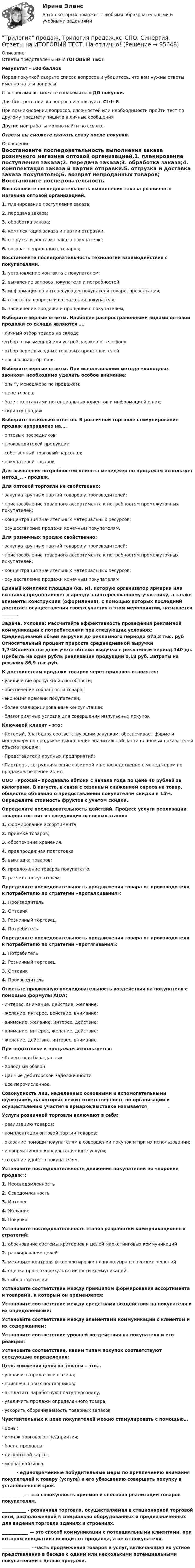      
            Описание
            Ответы представлены на ИТОГОВЫЙ ТЕСТРезультат - 100 балловПеред покупкой сверьте список вопросов и убедитесь, что вам нужны ответы именно на эти вопросы!С вопросами вы можете ознакомиться ДО покупки.Для быстрого поиска вопроса используйте Ctrl+F.При возникновении вопросов, сложностей или необходимости пройти тест по другому предмету пишите в личные сообщения Другие мои работы можно найти по ссылке Ответы вы сможете скачать сразу после покупки. 
            Оглавление
            Восстановите последовательность выполнения заказа розничного магазина оптовой организацией.1.   планирование поступления заказа;2.   передача заказа;3.   обработка заказа;4.   комплектация заказа и партии отправки.5.   отгрузка и доставка заказа покупателю;6.   возврат непроданных товаров; Восстановите последовательность технологии взаимодействия с покупателями.1.   установление контакта с покупателем;2.   выявление запроса покупателя и потребностей3.   информация об интересующем покупателя товаре, презентация;4.   ответы на вопросы и возражения покупателя;5.   завершение продажи и прощание с покупателем; Выберите верные ответы. Наиболее распространенными видами оптовой продажи со склада являются ….·      личный отбор товара на складе·      отбор в письменной или устной заявке по телефону·      отбор через выездных торговых представителей·      посылочная торговля Выберите верные ответы. При использовании метода «холодных звонков» необходимо уделить особое внимание:·      опыту менеджера по продажам;·      цене товара;·      базе с контактами потенциальных клиентов и информацией о них;·      скрипту продаж Выберите несколько ответов. В розничной торговле стимулирование продаж направлено на….·      оптовых посредников;·      производителей продукции·      собственный торговый персонал;·      покупателей товаров Для выявления потребностей клиента менеджер по продажам использует метод_.. - продаж. Для оптовой торговли не свойственно:·      закупка крупных партий товаров у производителей;·      приспособление товарного ассортимента к потребностям промежуточных покупателей;·      концентрация значительных материальных ресурсов;·      осуществление продажи конечным покупателям. Для розничных продаж свойственно:·      закупка крупных партий товаров у производителей;·      приспособление товарного ассортимента к потребностям промежуточных покупателей;·      концентрация значительных материальных ресурсов;·      осуществление продажи конечным покупателям Единый комплекс площади (кв. м), которую организатор ярмарки или выставки предоставляет в аренду заинтересованному участнику, а также элементы конструкции (оформления), с помощью которых последний достигает осуществления своего участия в этом мероприятии, называется _______. Задача. Условие: Рассчитайте эффективность проведения рекламной коммуникации с потребителями при следующих условиях: Среднедневной объем выручки до рекламного периода 675,3 тыс. руб Относительный процент прироста среднедневной выручки 1,7%Количество дней учета объема выручки в рекламный период 140 дн. Прибыль на один рубль реализации продукции 0,18 руб. Затраты на рекламу 86,9 тыс.руб. К достоинствам продажи товаров через прилавок относятся:·      увеличение пропускной способности;·      обеспечение сохранности товара;·      экономия времени покупателей;·      более квалифицированные консультации;·      благоприятные условия для совершения импульсных покупок Ключевой клиент – это:·      Который, благодаря соответствующим закупкам, обеспечивает фирме и менеджеру по продажам выполнение значительной части плановых показателей объема продаж;·      Представители крупных предприятий;·      Партнеры, сотрудничающие с фирмой и непосредственно с менеджером по продажам не менее 2 лет. ООО «Урожай» продавало яблоки с начала года по цене 40 рублей за килограмм. В августе, в связи с сезонным снижением спроса на товар, общество объявило о предоставлении покупателям скидки в 15%. Определите стоимость фруктов с учетом скидки. Определите последовательность действий. Процесс услуги реализации товаров состоит из следующих основных этапов:1.   формирование ассортимента;2.   приемка товаров;3.   обеспечение хранения.4.   предпродажная подготовка5.   выкладка товаров;6.   предложение товаров покупателю;7.   расчет с покупателем; Определите последовательность продвижения товара от производителя к потребителю по стратегии «проталкивания»:1.   Производитель2.   Оптовик3.   Розничный торговец4.   Потребитель Определите последовательность продвижения товара от производителя к потребителю по стратегии «протягивания»:1.   Потребитель2.   Розничный торговец3.   Оптовик4.   Производитель Отметьте правильную последовательность воздействия на покупателя с помощью формулы AIDA:·      интерес, внимание, действие, желание;·      желание, интерес, действие, внимание;·      внимание, желание, интерес, действие;·      внимание, интерес, желание, действие;·      желание, действие, интерес, внимание При подготовке к продажам используется:·      Клиентская база данных·      Холодный обзвон·      Данные дебиторской задолженности·      Все перечисленное. Совокупность лиц, наделенных основными и вспомогательными функциями, на которых лежит ответственность по организации и осуществлению участия в ярмарке/выставке называется _________.  Услуги розничной торговли включают в себя:·      реализацию товаров;·      комплектация оптовой партии товаров;·      оказание помощи покупателям в совершении покупок и при их использовании;·      информационно-консультационные услуги;·      создание удобств покупателям. Установите последовательность движения покупателей по «воронке продаж»:1.   Неосведомленность2.   Осведомленность3.   Интерес4.   Желание5.   Покупка Установите последовательность этапов разработки коммуникационных стратегий:1.   обоснование системы критериев и целей маркетинговых коммуникаций2.   ранжирование целей3.   механизм контроля и корректировки планово-управленческих решений4.   оценка прогноза результативности коммуникаций.5.   выбор стратегии Установите соответствие между принципом формирования ассортимента и товарами, к которым он применяется: Установите соответствие между средствами воздействия на покупателя и их определениями: Установите соответствие между элементами коммуникации с клиентом и их содержанием: Установите соответствие уровней воздействия на покупателя и его реакции: Установите соответствие, каким типам покупок соответствуют следующие определения: Цель снижения цены на товары – это…·      увеличить продажи магазина;·      привлечь новых поставщиков;·      выплатить заработную плату персоналу;·      увеличить продажи определенного товара;·      ускорить оборачиваемость товарных запасов Чувствительных к цене покупателей можно стимулировать с помощью…·      цены;·      имидж торгового предприятия;·      бренд продавца;·      дисконтной карты;·      мерчандайзинга. ______ - единовременные побудительные меры по привлечению внимания покупателей к товару (услуге) и его убеждению совершить покупку в установленный срок. __________ — это совокупность приемов и способов реализации товаров покупателям. ___________ - розничная торговля, осуществляемая в стационарной торговой сети, расположенной в специально оборудованных и предназначенных для ведения торговли зданиях и строениях. ____________ — это способ коммуникации с потенциальными клиентами, при котором инициатива исходит от продавца, а не от покупателя. _____________ - часть продвижения товаров и услуг, включающая их устное представление в беседе с одним или несколькими потенциальными покупателями с целью продажи.    
            
            
            Три источника тока с ЭДС e1 = 11 В, e2 = 4 В и e3 = 6 В и три реостата с сопротивлениями R1 = 5 Ом, R2 = 10 Ом и R3 = 2 Ом соединены, как показано на рисунке. Определить силы токов I.Трилогия продаж. Трилогия продаж.кс_СПО. Синергия. Ответы на ИТОГОВЫЙ ТЕСТ. На отлично!Три маленьких шарика расположены в вершинах правильного треугольника. Момент инерции этой системы относительно Три маленьких шарика расположены в вершинах правильного треугольника. Момент инерции этой системы относительно оси О1, перпендикуТри одинаковых заряда q = 10-9 Кл каждый расположены по вершинам равностороннего треугольника. Какой отрицательный заряд q0 нужно поместить в центре треугольника, чтобы его притяжение Три одинаковых заряда q расположены в вершинах равностороннего треугольника. Какой заряд q1 нужно поместить в центре этого треугольника, чтобы результирующая сила, действующая на каждый заряд, была равна нулю?Три одинаковых источника тока с внутренним сопротивлением 6 Ом замкнули, один раз соединив последовательно, другой раз – параллельно, на некоторый резистор. При этом сила тока в цепи была в обоих случаях одинакова.Три задачиТри задачиТри Задачи по физике задача 	88 задача  103 задача 118 Три задачи по ЭКОНОМИКЕТри заряда q1, q2 и q3, лежащие на одной прямой, связаны между собой нитями длиной L. Определите силу натяжения этих нитей.Три источника тока с ЭДС e1 = 11 В, e2 = 4 В, e3 = 6 В и три сопротивления R1 = 5 Ом, R2 = 10 Ом, R3 = 2 Ом соединены, как показано на рис. 31. Определить силу тока в каждом сопротивлении. Внутренним сопротивлением батареи пренебречь.Три источника тока с э.д.с E1 = 11 В, E2 = 4 В и E3 = 6 В и три реостата с сопротивлением R1 = 5 Ом, R2 = 10 Ом и R3 = 2 Ом соединены, как показано на рисунке. Определить силу тока в реостатах. Внутреннее сопротивление источников тока