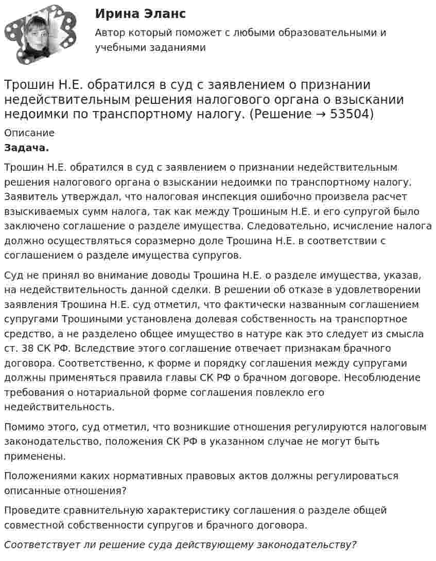      
            Описание
            Задача.Трошин Н.Е. обратился в суд с заявлением о признании недействительным решения налогового органа о взыскании недоимки по транспортному налогу. Заявитель утверждал, что налоговая инспекция ошибочно произвела расчет взыскиваемых сумм налога, так как между Трошиным Н.Е. и его супругой было заключено соглашение о разделе имущества. Следовательно, исчисление налога должно осуществляться соразмерно доле Трошина Н.Е. в соответствии с соглашением о разделе имущества супругов.Суд не принял во внимание доводы Трошина Н.Е. о разделе имущества, указав, на недействительность данной сделки. В решении об отказе в удовлетворении заявления Трошина Н.Е. суд отметил, что фактически названным соглашением супругами Трошиными установлена долевая собственность на транспортное средство, а не разделено общее имущество в натуре как это следует из смысла ст. 38 СК РФ. Вследствие этого соглашение отвечает признакам брачного договора. Соответственно, к форме и порядку соглашения между супругами должны применяться правила главы СК РФ о брачном договоре. Несоблюдение требования о нотариальной форме соглашения повлекло его недействительность.Помимо этого, суд отметил, что возникшие отношения регулируются налоговым законодательство, положения СК РФ в указанном случае не могут быть применены. Положениями каких нормативных правовых актов должны регулироваться описанные отношения? Проведите сравнительную характеристику соглашения о разделе общей совместной собственности супругов и брачного договора.Соответствует ли решение суда действующему законодательству?  
            
            
            Трос подъёмного устройства выдерживает силу натяжения F = 8,5 кН. Определить массу груза, которую он может поднять с ускорением a = 2,45 м/с2.Трошин Н.Е. обратился в суд с заявлением о признании недействительным решения налогового органа о взыскании недоимки по транспортному налогу. Труба, длина которой 2 м, заполнена воздухом и открыта с одного конца. Скорость звука равна 340 м/c. Определите, при какой наименьшей частоте в трубе возникнет стоячая звуковая волна.Трубка Пито установлена на оси газопровода, площадь внутреннего сечения которого S. Пренебрегая вязкостью, найти объём газа Q, проходящего через сечение трубы в единицу времени, если разность уровнейТрубная цилиндрическая резьба обозначается буквой: ТулГУТрубопроводностроительные материалы Ответы на тест ТГАСУТрубчатая поверхность, образуемая линиями тока с бесконечно малым поперечным сечением…Три стрелка делают по одному выстрелу в мишень. Вероятности попадания равны 0.9, 0.7 и 0.8. Дискретная случайная величина X -- число попаданий в мишень. Построить ряд распределения X, определить математическое ожидание M(X) и дисперсию D(X).Три точечных неподвижных заряда расположены на окружности так, как показано на рисунке.  Определите потенциал поля в точке 0.Три четверти своего пути автомобиль прошёл со скоростью 1, а остальную часть пути – со скоростью 2. Какова средняя скорость движений автомобиля ср? 1	1 = 10 м/с,  2 = 25 м/с.Три четверти своего пути автомобиль прошёл со скоростью 1, а остальную часть пути – со скоростью 2. Какова средняя скорость движений автомобиля ср? 7	1 = 5 м/с,  2 = 12 м/с.Три числа a,b и c наудачу выбрали из промежутка (0,1). Какова вероятность того, что из отрезков длин a,b и c можно составить треугольник? Три эксперта проставили места 7 участницам конкурса красоты.Три этапа формирование сущности