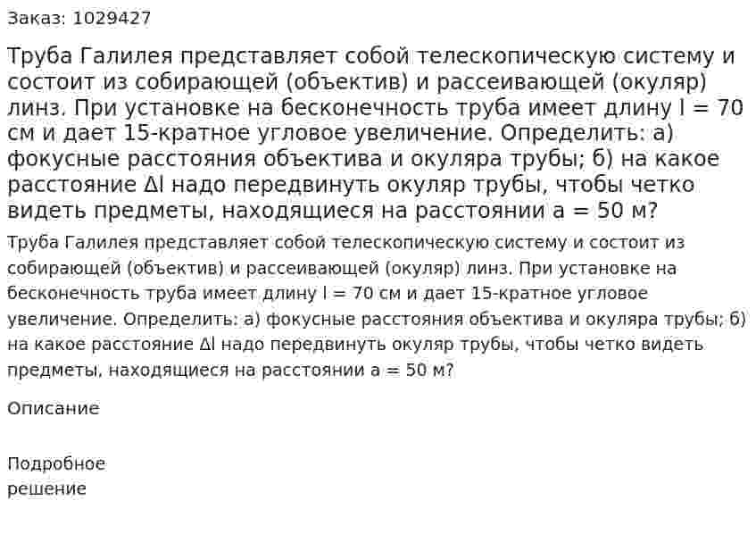 Труба Галилея представляет собой телескопическую систему и состоит из собирающей (объектив) и рассеивающей (окуляр) линз. При установке на бесконечность труба имеет длину l = 70 см и дает 15-кратное угловое увеличение. Определить: а) фокусные расстояния объектива и окуляра трубы; б) на какое расстояние Δl надо передвинуть окуляр трубы, чтобы четко видеть предметы, находящиеся на расстоянии a = 50 м? 