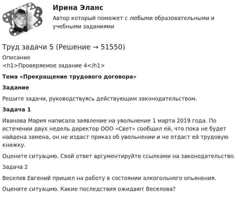      
            Описание
            <h1>Проверяемое задание 4</h1> Тема «Прекращение трудового договора»  Задание 	Решите задачи, руководствуясь действующим законодательством.      Задача 1	Иванова Мария написала заявление на увольнение 1 марта 2019 года. По истечении двух недель директор ООО «Свет» сообщил ей, что пока не будет найдена замена, он не издаст приказ об увольнении и не отдаст ей трудовую книжку.	Оцените ситуацию. Свой ответ аргументируйте ссылками на законодательство.Задача 2	Веселов Евгений пришел на работу в состоянии алкогольного опьянения.	Оцените ситуацию. Какие последствия ожидают Веселова?  
            
            
            Труд в исторической перспективеТруд задачи 5Трудности жизни после родовтрудовая адаптацияТрудовая книжка состоит из ...... трудового права - это совокупность юридических норм, образующих единое предметное целое (отрасль) с их одновременным внутренним разделением на относительно самостоятельные и взаимосвязанные структурные образования (институты) и их части Трудовое действие - это...Троллейбус массой 10 т, трогаясь с места, приобрёл на пути 250 м скорость 36 км/ч. Найдите коэффициент трения, если сила тяги равна 20 кН.Трос подъёмного устройства выдерживает силу натяжения F = 8,5 кН. Определить массу груза, которую он может поднять с ускорением a = 2,45 м/с2.Трошин Н.Е. обратился в суд с заявлением о признании недействительным решения налогового органа о взыскании недоимки по транспортному налогу. Труба, длина которой 2 м, заполнена воздухом и открыта с одного конца. Скорость звука равна 340 м/c. Определите, при какой наименьшей частоте в трубе возникнет стоячая звуковая волна.Трубка Пито установлена на оси газопровода, площадь внутреннего сечения которого S. Пренебрегая вязкостью, найти объём газа Q, проходящего через сечение трубы в единицу времени, если разность уровнейТрубная цилиндрическая резьба обозначается буквой: ТулГУТрубопроводностроительные материалы Ответы на тест ТГАСУ