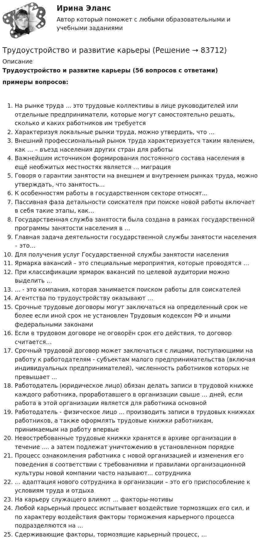     
            Описание
            Трудоустройство и развитие карьеры (56 вопросов с ответами)примеры вопросов:На рынке труда ... это трудовые коллективы в лице руководителей или отдельные предприниматели, которые могут самостоятельно решать, сколько и каких работников им требуетсяХарактеризуя локальные рынки труда, можно утвердить, что …Внешний профессиональный рынок труда характеризуется таким явлением, как … – въезд населения других стран для работыВажнейшим источником формирования постоянного состава населения в ещё необжитых местностях является … миграцияГоворя о гарантии занятости на внешнем и внутреннем рынках труда, можно утверждать, что занятость…К особенностям работы в государственном секторе относят...Пассивная фаза детальности соискателя при поиске новой работы включает в себя такие этапы, как…Государственная служба занятости была создана в рамках государственной программы занятости населения в …Главная задача деятельности государственной службы занятости населения – это…Для получения услуг Государственной службы занятости населения Ярмарка вакансий – это специальные мероприятия, которые проводятся …При классификации ярмарок вакансий по целевой аудитории можно выделить …… - это компания, которая занимается поиском работы для соискателейАгентства по трудоустройству оказывают …Срочные трудовые договоры могут заключаться на определенный срок не более если иной срок не установлен Трудовым кодексом РФ и иными федеральными законамиЕсли в трудовом договоре не оговорён срок его действия, то договор считается…Срочный трудовой договор может заключаться с лицами, поступающими на работу к работодателям - субъектам малого предпринимательства (включая индивидуальных предпринимателей), численность работников которых не превышает ...Работодатель (юридическое лицо) обязан делать записи в трудовой книжке каждого работника, проработавшего в организации свыше … дней, если работа в этой организации является для работника основнойРаботодатель - физическое лицо ... производить записи в трудовых книжках работников, а также оформлять трудовые книжки работникам, принимаемым на работу впервыеНевостребованные трудовые книжки хранятся в архиве организации в течение .... а затем подлежат уничтожению в установленном порядкеПроцесс ознакомления работника с новой организацией и изменения его поведения в соответствии с требованиями и правилами организационной культуры новой компании часто называют... сотрудника… адаптация нового сотрудника в организации – это его приспособление к условиям труда и отдыхаНа карьеру служащего влияют … факторы-мотивыЛюбой карьерный процесс испытывает воздействие тормозящих его сил, и по характеру воздействия факторы торможения карьерного процесса подразделяются на …Сдерживающие факторы, тормозящие карьерный процесс, …   
            
            
            Трудоустройство и развитие карьерыТрудоустройство и развитие карьерыТрудоустройство и развитие карьерыТрудоустройство и развитие карьеры Трудоустройство и развитие карьеры (100 из 100)✅ Трудоустройство и развитие карьеры 30 вопросов СИНЕРГИЯ МТИ 2022трудоустройство и развитие карьеры 30 вопросов СИНЕРГИЯ ОТВЕТЫ 2022Трудовые споры. Синергия. Ответы на ИТОГОВЫЙ ТЕСТ. На отлично!Трудовые споры ТГУ РОСДИСТАНТТрудовые споры ТГУ РОСДИСТАНТТрудовые споры тест Синергия 2023 (все ответы✅95/100 баллов)Трудовые споры (тест с ответами магистратура Синергия)Трудоёмкость производственной программы составляет 120 тыс. нормо-часов. … трудоспособные – лица, имеющие ограничения на выполнение определенных видов профессиональной деятельности вследствие нарушения здоровья 